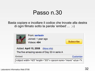 Passo n.30 Basta copiare e incollare il codice che trovate alla destra di ogni filmato sotto la parola ‘embed’…  ;-) Laboratorio Informatico Web 07/08 