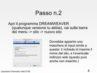 Passo n.2 Apri il programma DREAMWEAVER (qualunque versione tu abbia), vai sulla barra dei menu -> sito -> nuovo sito Laboratorio Informatico Web 07/08 Dovrebbe apparire una maschera di input simile a questa: ti richiede di inserire il nome del sito, e l’eventuale indirizzo web (questo puoi anche non inserirlo.) 