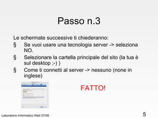 Passo n.3 Le schermate successive ti chiederanno: Se vuoi usare una tecnologia server -> seleziona NO. Selezionare la cartella principale del sito (la tua è sul desktop ;-) ) Come ti connetti al server -> nessuno (none in inglese)  Laboratorio Informatico Web 07/08 FATTO! 