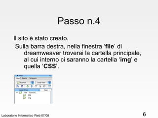 Passo n.4 Il sito è stato creato. Sulla barra destra, nella finestra ‘ file ’ di dreamweaver troverai la cartella principale, al cui interno ci saranno la cartella ‘ img ’ e quella ‘ CSS ’. Laboratorio Informatico Web 07/08 