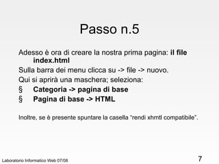 Passo n.5 Adesso è ora di creare la nostra prima pagina:  il file index.html Sulla barra dei menu clicca su -> file -> nuovo. Qui si aprirà una maschera; seleziona: Categoria -> pagina di base Pagina di base -> HTML Inoltre, se è presente spuntare la casella “rendi xhmtl compatibile”. Laboratorio Informatico Web 07/08 