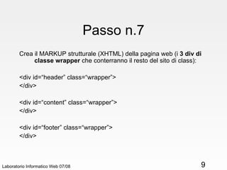 Passo n.7 Crea il MARKUP strutturale (XHTML) della pagina web (i  3 div di classe wrapper  che conterranno il resto del sito di class): <div id=“header” class=“wrapper”> </div> <div id=“content” class=“wrapper”> </div> <div id=“footer” class=“wrapper”> </div> Laboratorio Informatico Web 07/08 