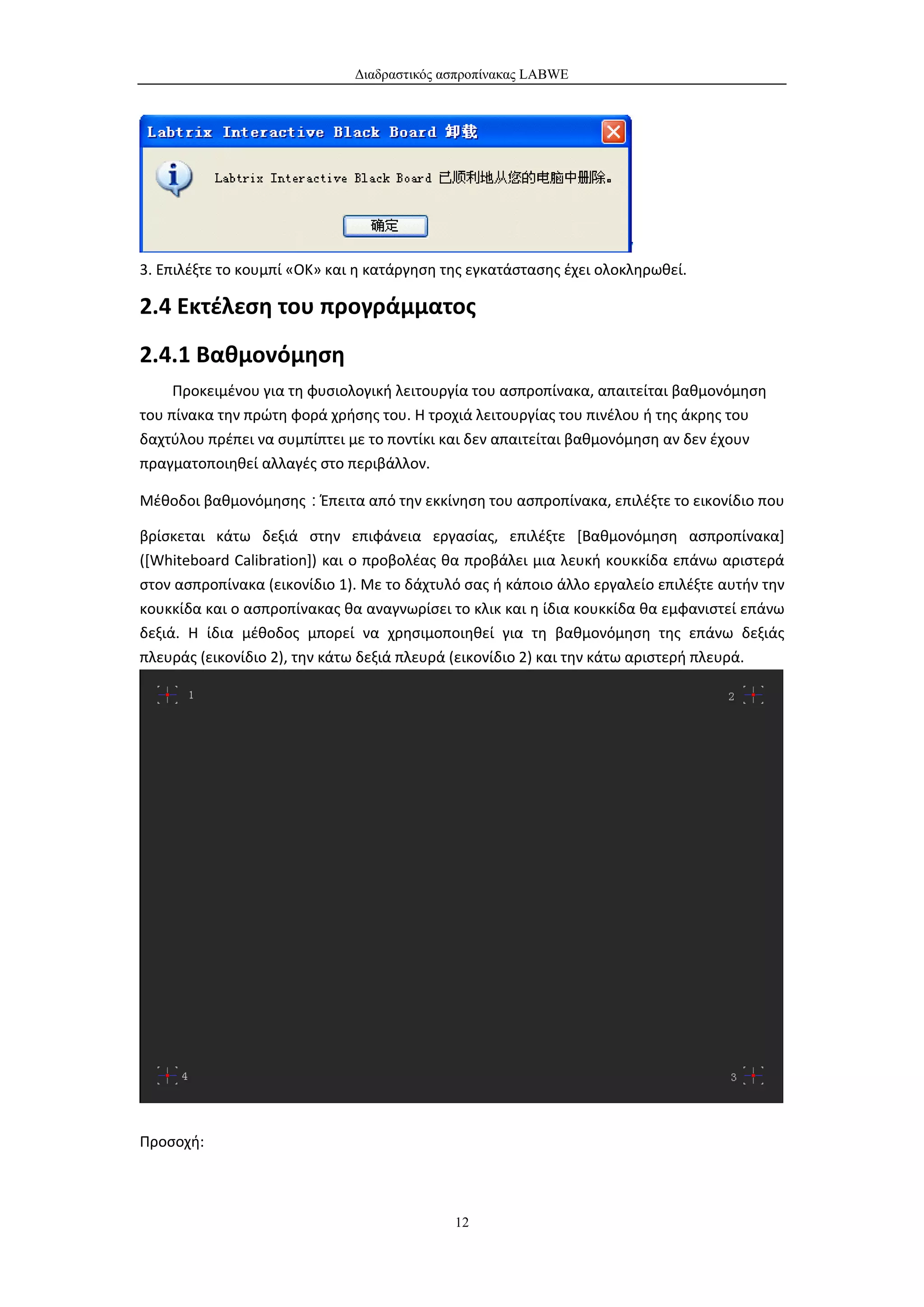 Διαδραστικός ασπροπίνακας LABWE




3. Επιλέξτε το κουμπί «OK» και η κατάργηση της εγκατάστασης έχει ολοκληρωθεί.

2.4 Εκτέλεση του προγράμματος
2.4.1 Βαθμονόμηση
     Προκειμένου για τη φυσιολογική λειτουργία του ασπροπίνακα, απαιτείται βαθμονόμηση
του πίνακα την πρώτη φορά χρήσης του. Η τροχιά λειτουργίας του πινέλου ή της άκρης του
δαχτύλου πρέπει να συμπίπτει με το ποντίκι και δεν απαιτείται βαθμονόμηση αν δεν έχουν
πραγματοποιηθεί αλλαγές στο περιβάλλον.

Μέθοδοι βαθμονόμησης：Έπειτα από την εκκίνηση του ασπροπίνακα, επιλέξτε το εικονίδιο που

βρίσκεται κάτω δεξιά στην επιφάνεια εργασίας, επιλέξτε [Βαθμονόμηση ασπροπίνακα]
([Whiteboard Calibration]) και ο προβολέας θα προβάλει μια λευκή κουκκίδα επάνω αριστερά
στον ασπροπίνακα (εικονίδιο 1). Με το δάχτυλό σας ή κάποιο άλλο εργαλείο επιλέξτε αυτήν την
κουκκίδα και ο ασπροπίνακας θα αναγνωρίσει το κλικ και η ίδια κουκκίδα θα εμφανιστεί επάνω
δεξιά. Η ίδια μέθοδος μπορεί να χρησιμοποιηθεί για τη βαθμονόμηση της επάνω δεξιάς
πλευράς (εικονίδιο 2), την κάτω δεξιά πλευρά (εικονίδιο 2) και την κάτω αριστερή πλευρά.




Προσοχή:



                                            12
 
