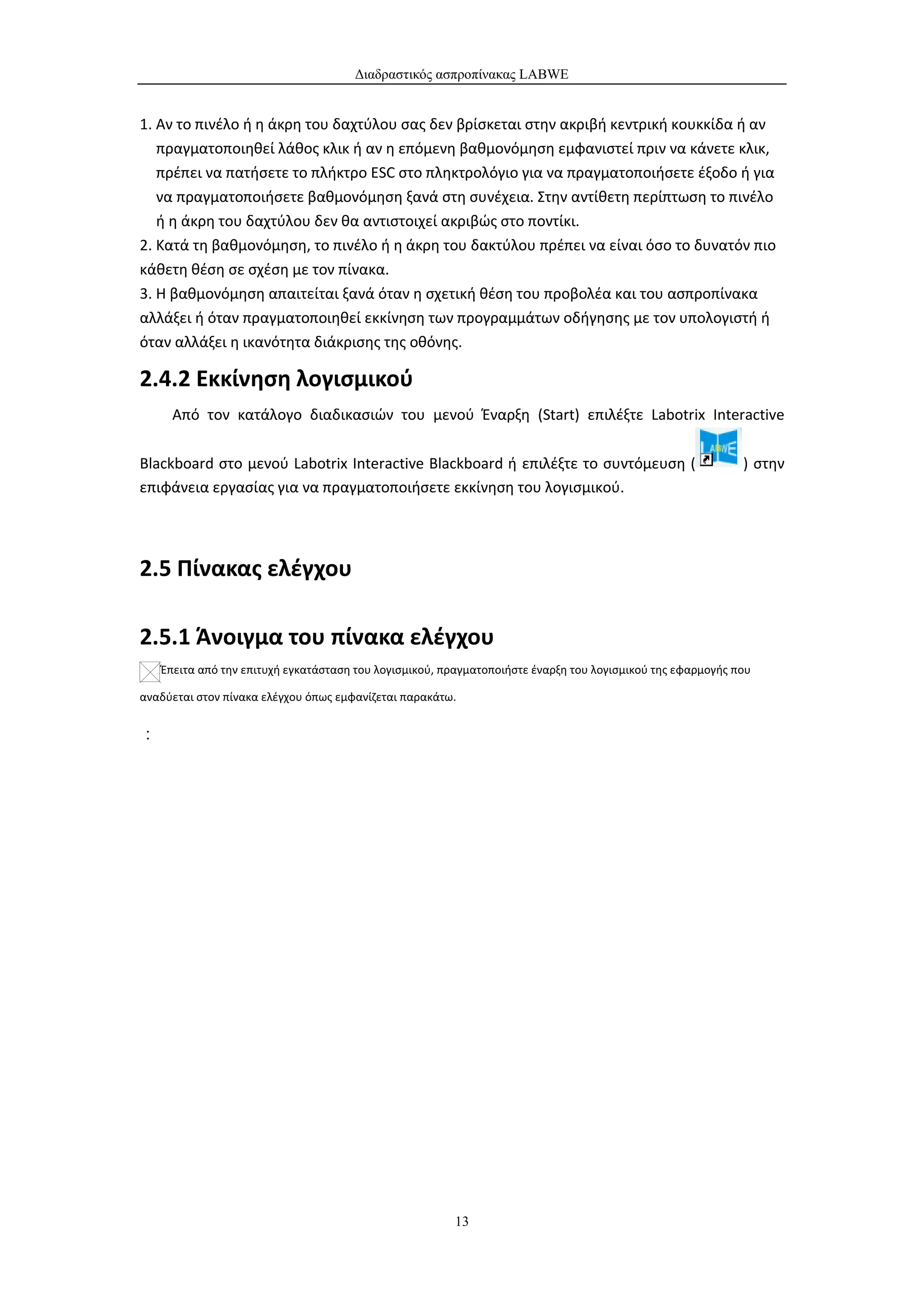 Διαδραστικός ασπροπίνακας LABWE


1. Αν το πινέλο ή η άκρη του δαχτύλου σας δεν βρίσκεται στην ακριβή κεντρική κουκκίδα ή αν
   πραγματοποιηθεί λάθος κλικ ή αν η επόμενη βαθμονόμηση εμφανιστεί πριν να κάνετε κλικ,
   πρέπει να πατήσετε το πλήκτρο ESC στο πληκτρολόγιο για να πραγματοποιήσετε έξοδο ή για
   να πραγματοποιήσετε βαθμονόμηση ξανά στη συνέχεια. Στην αντίθετη περίπτωση το πινέλο
   ή η άκρη του δαχτύλου δεν θα αντιστοιχεί ακριβώς στο ποντίκι.
2. Κατά τη βαθμονόμηση, το πινέλο ή η άκρη του δακτύλου πρέπει να είναι όσο το δυνατόν πιο
κάθετη θέση σε σχέση με τον πίνακα.
3. Η βαθμονόμηση απαιτείται ξανά όταν η σχετική θέση του προβολέα και του ασπροπίνακα
αλλάξει ή όταν πραγματοποιηθεί εκκίνηση των προγραμμάτων οδήγησης με τον υπολογιστή ή
όταν αλλάξει η ικανότητα διάκρισης της οθόνης.

2.4.2 Εκκίνηση λογισμικού
      Από τον κατάλογο διαδικασιών του μενού Έναρξη (Start) επιλέξτε Labotrix Interactive

Blackboard στο μενού Labotrix Interactive Blackboard ή επιλέξτε το συντόμευση (                             ) στην
επιφάνεια εργασίας για να πραγματοποιήσετε εκκίνηση του λογισμικού.




2.5 Πίνακας ελέγχου

2.5.1 Άνοιγμα του πίνακα ελέγχου
    Έπειτα από την επιτυχή εγκατάσταση του λογισμικού, πραγματοποιήστε έναρξη του λογισμικού της εφαρμογής που

αναδύεται στον πίνακα ελέγχου όπως εμφανίζεται παρακάτω.


：




                                                        13
 