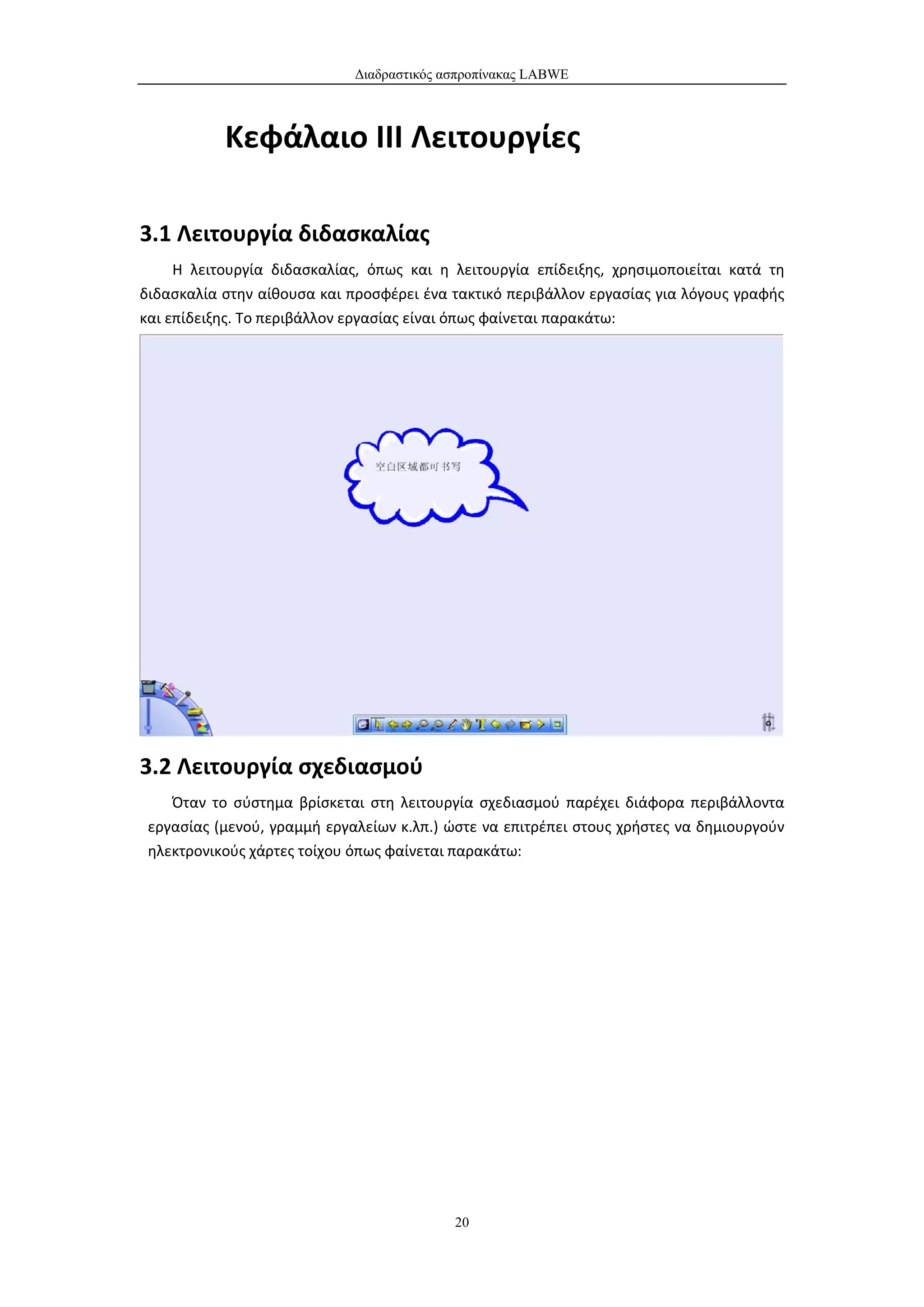 Διαδραστικός ασπροπίνακας LABWE



           Κεφάλαιο III Λειτουργίες

3.1 Λειτουργία διδασκαλίας
     Η λειτουργία διδασκαλίας, όπως και η λειτουργία επίδειξης, χρησιμοποιείται κατά τη
διδασκαλία στην αίθουσα και προσφέρει ένα τακτικό περιβάλλον εργασίας για λόγους γραφής
και επίδειξης. Το περιβάλλον εργασίας είναι όπως φαίνεται παρακάτω:




3.2 Λειτουργία σχεδιασμού
    Όταν το σύστημα βρίσκεται στη λειτουργία σχεδιασμού παρέχει διάφορα περιβάλλοντα
 εργασίας (μενού, γραμμή εργαλείων κ.λπ.) ώστε να επιτρέπει στους χρήστες να δημιουργούν
 ηλεκτρονικούς χάρτες τοίχου όπως φαίνεται παρακάτω:




                                           20
 