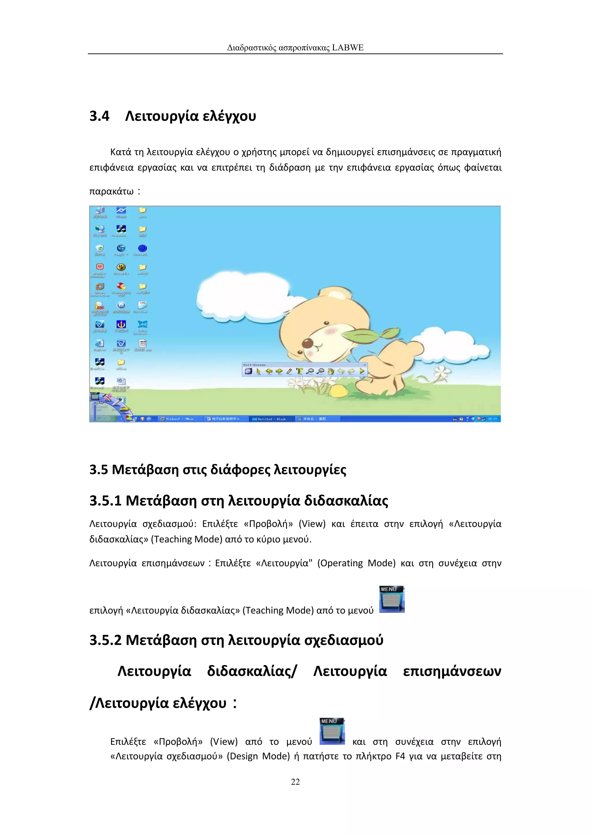 Διαδραστικός ασπροπίνακας LABWE




3.4 Λειτουργία ελέγχου

    Κατά τη λειτουργία ελέγχου ο χρήστης μπορεί να δημιουργεί επισημάνσεις σε πραγματική
επιφάνεια εργασίας και να επιτρέπει τη διάδραση με την επιφάνεια εργασίας όπως φαίνεται

παρακάτω：




3.5 Μετάβαση στις διάφορες λειτουργίες

3.5.1 Μετάβαση στη λειτουργία διδασκαλίας
Λειτουργία σχεδιασμού: Επιλέξτε «Προβολή» (View) και έπειτα στην επιλογή «Λειτουργία
διδασκαλίας» (Teaching Mode) από το κύριο μενού.

Λειτουργία επισημάνσεων：Επιλέξτε «Λειτουργία" (Operating Mode) και στη συνέχεια στην



επιλογή «Λειτουργία διδασκαλίας» (Teaching Mode) από το μενού

3.5.2 Μετάβαση στη λειτουργία σχεδιασμού
      Λειτουργία διδασκαλίας/ Λειτουργία επισημάνσεων

/Λειτουργία ελέγχου：

    Επιλέξτε «Προβολή» (View) από το μενού            και στη συνέχεια στην επιλογή
    «Λειτουργία σχεδιασμού» (Design Mode) ή πατήστε το πλήκτρο F4 για να μεταβείτε στη

                                           22
 