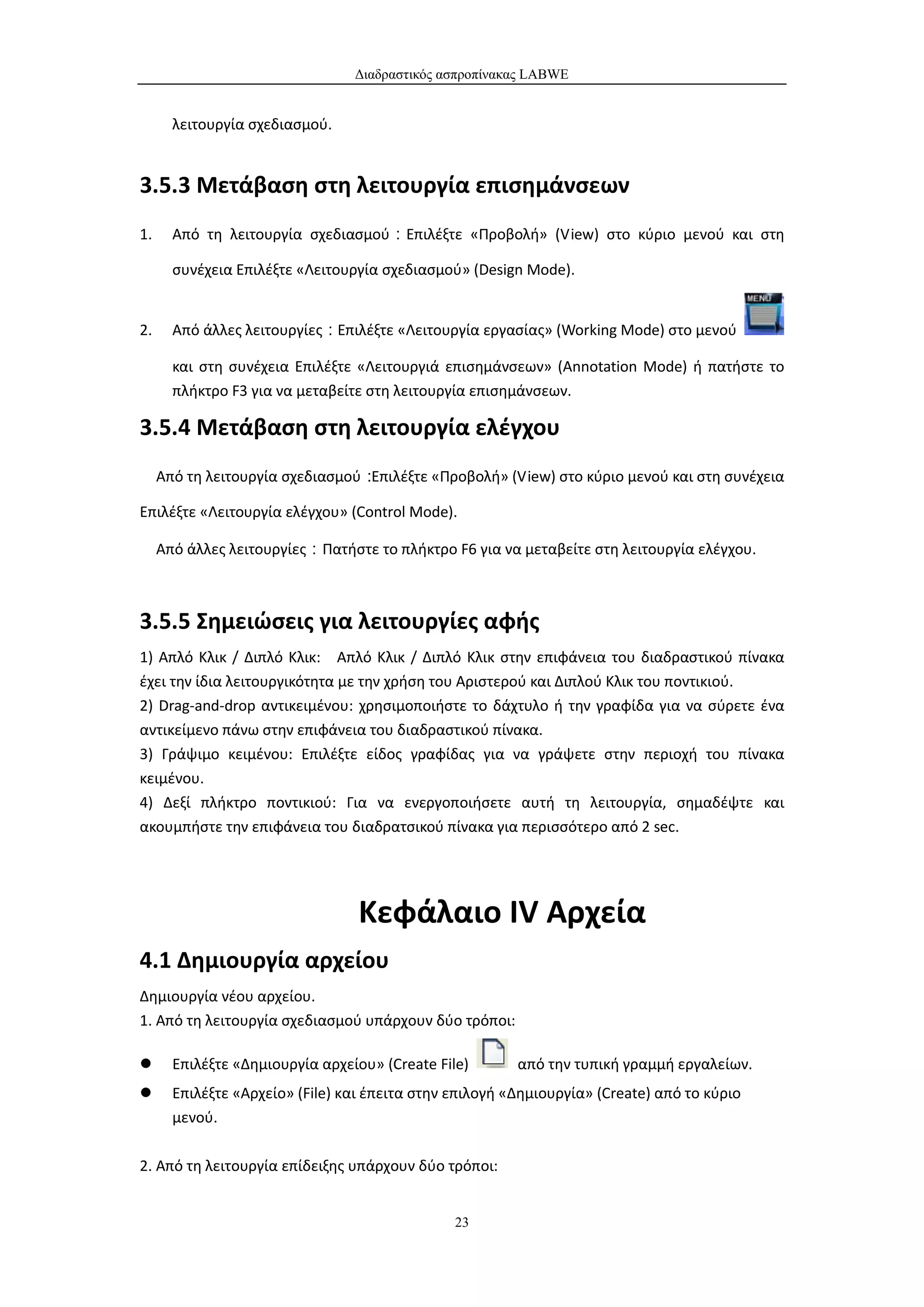 Διαδραστικός ασπροπίνακας LABWE


       λειτουργία σχεδιασμού.


3.5.3 Μετάβαση στη λειτουργία επισημάνσεων
1.     Από τη λειτουργία σχεδιασμού：Επιλέξτε «Προβολή» (View) στο κύριο μενού και στη

       συνέχεια Επιλέξτε «Λειτουργία σχεδιασμού» (Design Mode).


2.     Από άλλες λειτουργίες：Επιλέξτε «Λειτουργία εργασίας» (Working Mode) στο μενού

       και στη συνέχεια Επιλέξτε «Λειτουργιά επισημάνσεων» (Annotation Mode) ή πατήστε το
       πλήκτρο F3 για να μεταβείτε στη λειτουργία επισημάνσεων.

3.5.4 Μετάβαση στη λειτουργία ελέγχου
     Από τη λειτουργία σχεδιασμού：Επιλέξτε «Προβολή» (View) στο κύριο μενού και στη συνέχεια

Επιλέξτε «Λειτουργία ελέγχου» (Control Mode).

     Από άλλες λειτουργίες：Πατήστε το πλήκτρο F6 για να μεταβείτε στη λειτουργία ελέγχου.



3.5.5 Σημειώσεις για λειτουργίες αφής
1) Απλό Κλικ / Διπλό Κλικ: Απλό Κλικ / Διπλό Κλικ στην επιφάνεια του διαδραστικού πίνακα
έχει την ίδια λειτουργικότητα με την χρήση του Αριστερού και Διπλού Κλικ του ποντικιού.
2) Drag-and-drop αντικειμένου: χρησιμοποιήστε το δάχτυλο ή την γραφίδα για να σύρετε ένα
αντικείμενο πάνω στην επιφάνεια του διαδραστικού πίνακα.
3) Γράψιμο κειμένου: Επιλέξτε είδος γραφίδας για να γράψετε στην περιοχή του πίνακα
κειμένου.
4) Δεξί πλήκτρο ποντικιού: Για να ενεργοποιήσετε αυτή τη λειτουργία, σημαδέψτε και
ακουμπήστε την επιφάνεια του διαδρατσικού πίνακα για περισσότερο από 2 sec.




                                  Κεφάλαιο IV Αρχεία
4.1 Δημιουργία αρχείου
Δημιουργία νέου αρχείου.
1. Από τη λειτουργία σχεδιασμού υπάρχουν δύο τρόποι:

      Επιλέξτε «Δημιουργία αρχείου» (Create File)       από την τυπική γραμμή εργαλείων.
      Επιλέξτε «Αρχείο» (File) και έπειτα στην επιλογή «Δημιουργία» (Create) από το κύριο
       μενού.

2. Από τη λειτουργία επίδειξης υπάρχουν δύο τρόποι:


                                                23
 