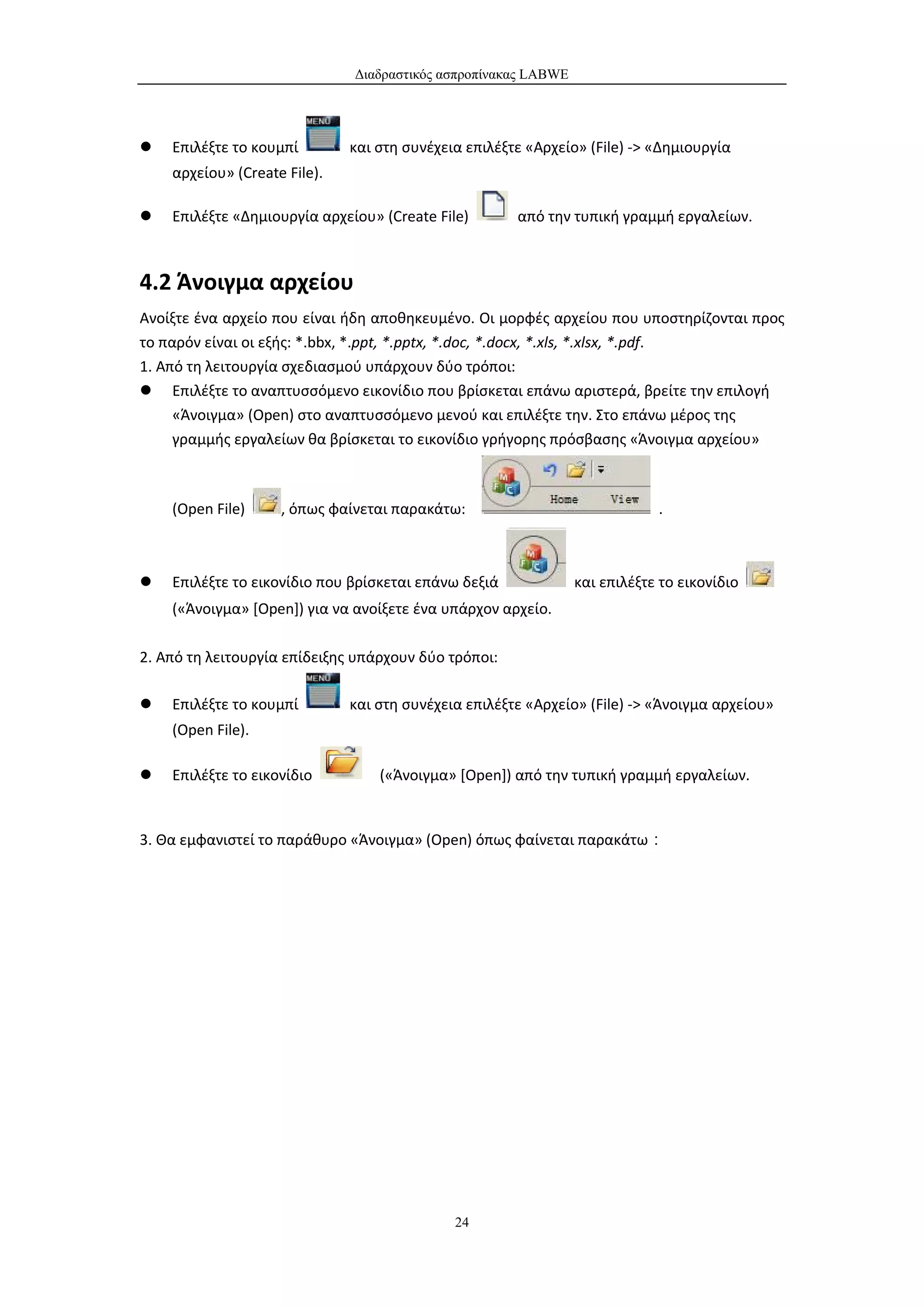 Διαδραστικός ασπροπίνακας LABWE




   Επιλέξτε το κουμπί        και στη συνέχεια επιλέξτε «Αρχείο» (File) -> «Δημιουργία
    αρχείου» (Create File).

   Επιλέξτε «Δημιουργία αρχείου» (Create File)       από την τυπική γραμμή εργαλείων.



4.2 Άνοιγμα αρχείου
Ανοίξτε ένα αρχείο που είναι ήδη αποθηκευμένο. Οι μορφές αρχείου που υποστηρίζονται προς
το παρόν είναι οι εξής: *.bbx, *.ppt, *.pptx, *.doc, *.docx, *.xls, *.xlsx, *.pdf.
1. Από τη λειτουργία σχεδιασμού υπάρχουν δύο τρόποι:
 Επιλέξτε το αναπτυσσόμενο εικονίδιο που βρίσκεται επάνω αριστερά, βρείτε την επιλογή
     «Άνοιγμα» (Open) στο αναπτυσσόμενο μενού και επιλέξτε την. Στο επάνω μέρος της
     γραμμής εργαλείων θα βρίσκεται το εικονίδιο γρήγορης πρόσβασης «Άνοιγμα αρχείου»



    (Open File)     , όπως φαίνεται παρακάτω:                               .



   Επιλέξτε το εικονίδιο που βρίσκεται επάνω δεξιά             και επιλέξτε το εικονίδιο
    («Άνοιγμα» [Open]) για να ανοίξετε ένα υπάρχον αρχείο.

2. Από τη λειτουργία επίδειξης υπάρχουν δύο τρόποι:

   Επιλέξτε το κουμπί        και στη συνέχεια επιλέξτε «Αρχείο» (File) -> «Άνοιγμα αρχείου»
    (Open File).

   Επιλέξτε το εικονίδιο         («Άνοιγμα» [Open]) από την τυπική γραμμή εργαλείων.


3. Θα εμφανιστεί το παράθυρο «Άνοιγμα» (Open) όπως φαίνεται παρακάτω：




                                             24
 