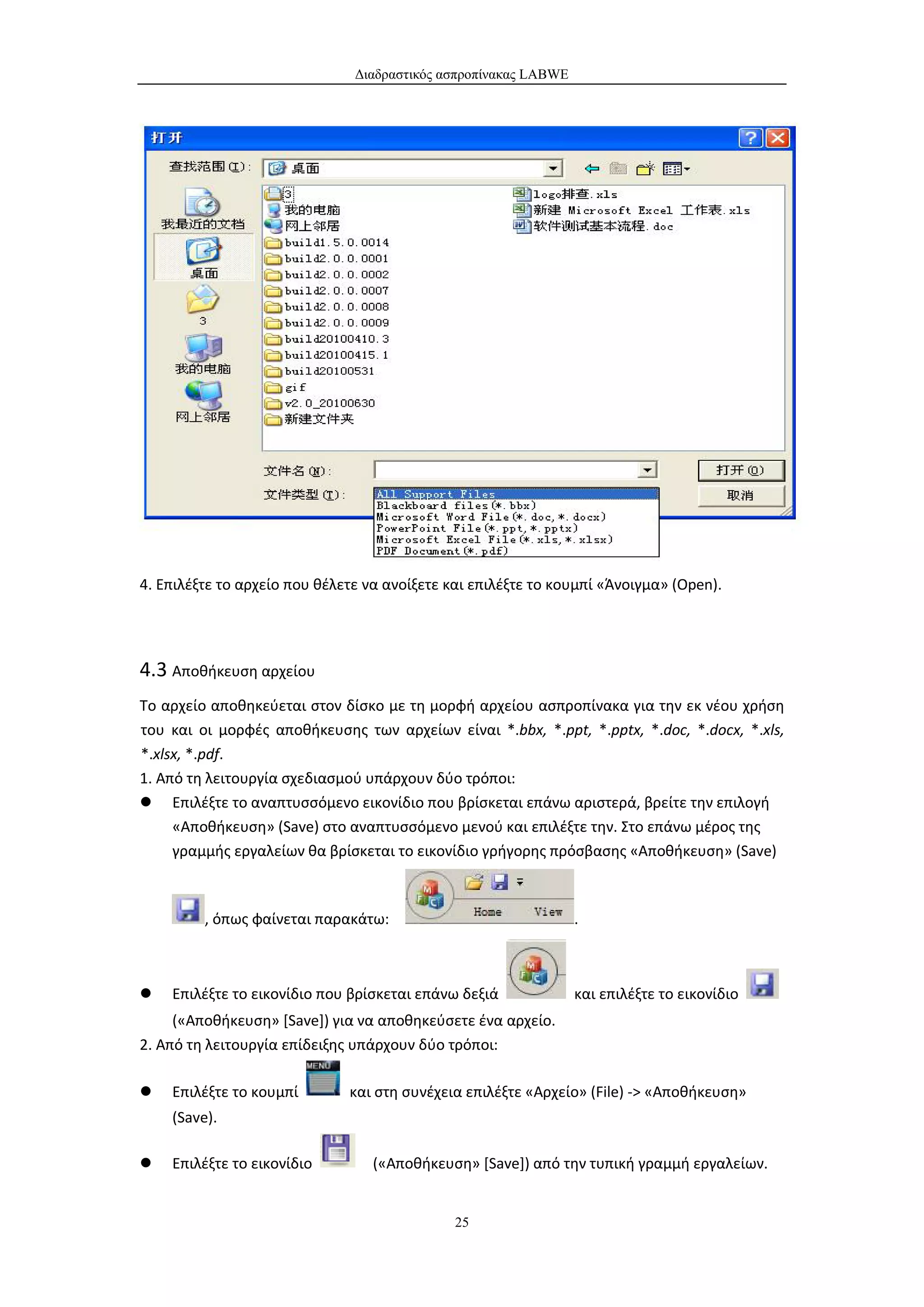 Διαδραστικός ασπροπίνακας LABWE




4. Επιλέξτε το αρχείο που θέλετε να ανοίξετε και επιλέξτε το κουμπί «Άνοιγμα» (Open).




4.3 Αποθήκευση αρχείου
Το αρχείο αποθηκεύεται στον δίσκο με τη μορφή αρχείου ασπροπίνακα για την εκ νέου χρήση
του και οι μορφές αποθήκευσης των αρχείων είναι *.bbx, *.ppt, *.pptx, *.doc, *.docx, *.xls,
*.xlsx, *.pdf.
1. Από τη λειτουργία σχεδιασμού υπάρχουν δύο τρόποι:
 Επιλέξτε το αναπτυσσόμενο εικονίδιο που βρίσκεται επάνω αριστερά, βρείτε την επιλογή
     «Αποθήκευση» (Save) στο αναπτυσσόμενο μενού και επιλέξτε την. Στο επάνω μέρος της
     γραμμής εργαλείων θα βρίσκεται το εικονίδιο γρήγορης πρόσβασης «Αποθήκευση» (Save)



         , όπως φαίνεται παρακάτω:                               .



   Επιλέξτε το εικονίδιο που βρίσκεται επάνω δεξιά              και επιλέξτε το εικονίδιο
     («Αποθήκευση» [Save]) για να αποθηκεύσετε ένα αρχείο.
2. Από τη λειτουργία επίδειξης υπάρχουν δύο τρόποι:

   Επιλέξτε το κουμπί        και στη συνέχεια επιλέξτε «Αρχείο» (File) -> «Αποθήκευση»
    (Save).

   Επιλέξτε το εικονίδιο         («Αποθήκευση» [Save]) από την τυπική γραμμή εργαλείων.


                                              25
 