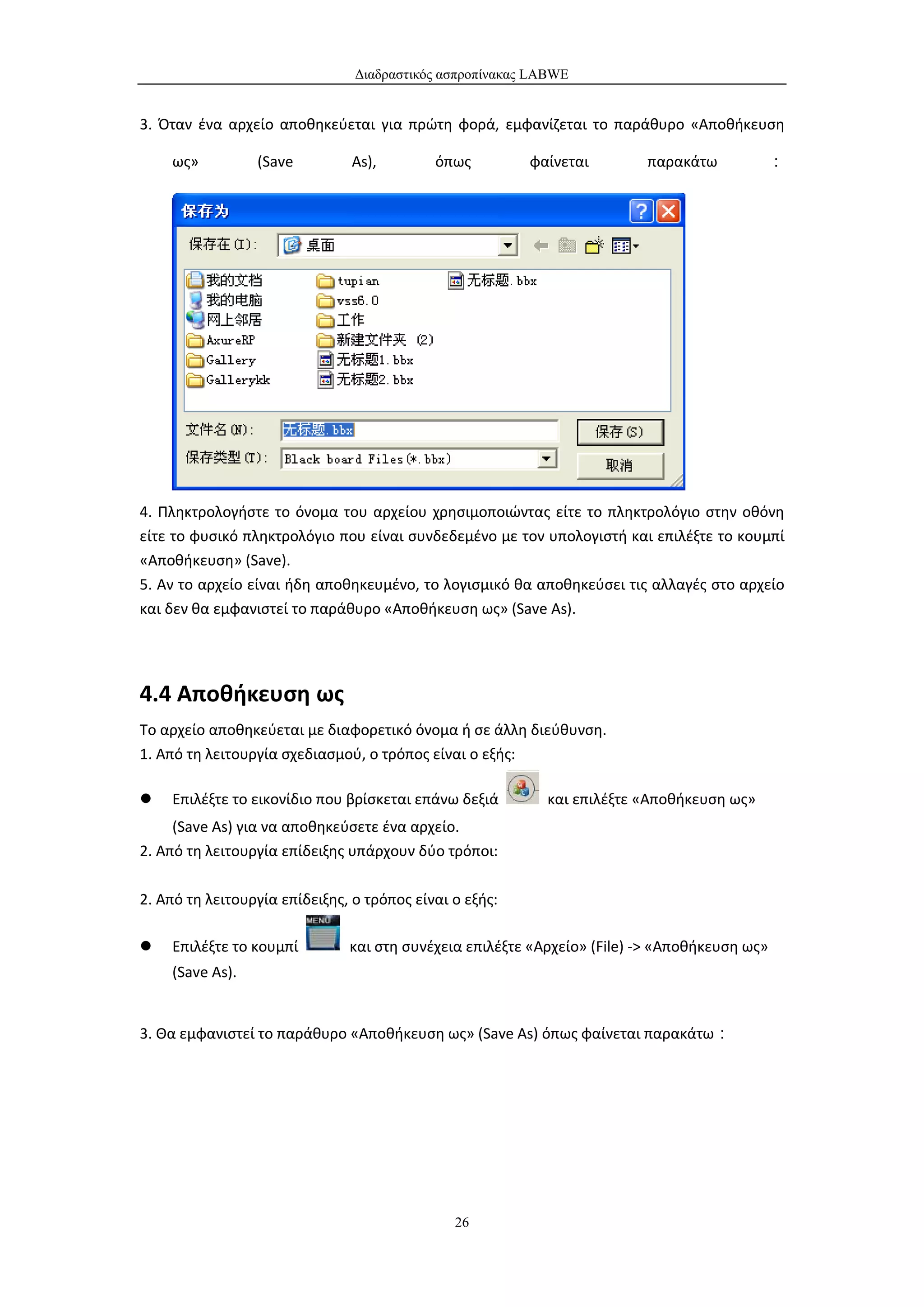 Διαδραστικός ασπροπίνακας LABWE


3. Όταν ένα αρχείο αποθηκεύεται για πρώτη φορά, εμφανίζεται το παράθυρο «Αποθήκευση

    ως»          (Save         As),         όπως         φαίνεται        παρακάτω         ：




4. Πληκτρολογήστε το όνομα του αρχείου χρησιμοποιώντας είτε το πληκτρολόγιο στην οθόνη
είτε το φυσικό πληκτρολόγιο που είναι συνδεδεμένο με τον υπολογιστή και επιλέξτε το κουμπί
«Αποθήκευση» (Save).
5. Αν το αρχείο είναι ήδη αποθηκευμένο, το λογισμικό θα αποθηκεύσει τις αλλαγές στο αρχείο
και δεν θα εμφανιστεί το παράθυρο «Αποθήκευση ως» (Save As).




4.4 Αποθήκευση ως
Το αρχείο αποθηκεύεται με διαφορετικό όνομα ή σε άλλη διεύθυνση.
1. Από τη λειτουργία σχεδιασμού, ο τρόπος είναι ο εξής:

   Επιλέξτε το εικονίδιο που βρίσκεται επάνω δεξιά        και επιλέξτε «Αποθήκευση ως»
     (Save As) για να αποθηκεύσετε ένα αρχείο.
2. Από τη λειτουργία επίδειξης υπάρχουν δύο τρόποι:

2. Από τη λειτουργία επίδειξης, ο τρόπος είναι ο εξής:

   Επιλέξτε το κουμπί         και στη συνέχεια επιλέξτε «Αρχείο» (File) -> «Αποθήκευση ως»
    (Save As).


3. Θα εμφανιστεί το παράθυρο «Αποθήκευση ως» (Save As) όπως φαίνεται παρακάτω：




                                               26
 