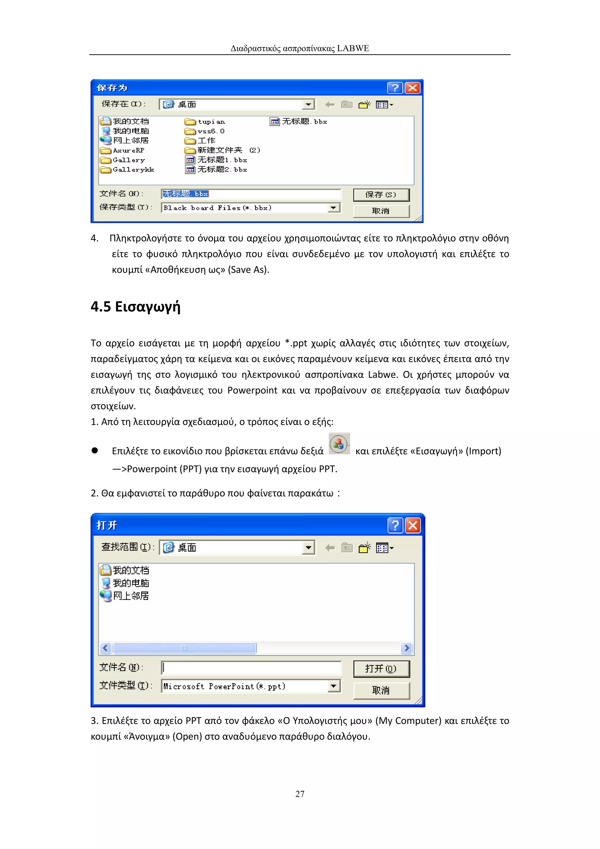 Διαδραστικός ασπροπίνακας LABWE




4. Πληκτρολογήστε το όνομα του αρχείου χρησιμοποιώντας είτε το πληκτρολόγιο στην οθόνη
   είτε το φυσικό πληκτρολόγιο που είναι συνδεδεμένο με τον υπολογιστή και επιλέξτε το
   κουμπί «Αποθήκευση ως» (Save As).


4.5 Εισαγωγή

Το αρχείο εισάγεται με τη μορφή αρχείου *.ppt χωρίς αλλαγές στις ιδιότητες των στοιχείων,
παραδείγματος χάρη τα κείμενα και οι εικόνες παραμένουν κείμενα και εικόνες έπειτα από την
εισαγωγή της στο λογισμικό του ηλεκτρονικού ασπροπίνακα Labwe. Οι χρήστες μπορούν να
επιλέγουν τις διαφάνειες του Powerpoint και να προβαίνουν σε επεξεργασία των διαφόρων
στοιχείων.
1. Από τη λειτουργία σχεδιασμού, ο τρόπος είναι ο εξής:

   Επιλέξτε το εικονίδιο που βρίσκεται επάνω δεξιά      και επιλέξτε «Εισαγωγή» (Import)
    —>Powerpoint (PPT) για την εισαγωγή αρχείου ΡΡΤ.

2. Θα εμφανιστεί το παράθυρο που φαίνεται παρακάτω：




3. Επιλέξτε το αρχείο PPT από τον φάκελο «Ο Υπολογιστής μου» (My Computer) και επιλέξτε το
κουμπί «Άνοιγμα» (Open) στο αναδυόμενο παράθυρο διαλόγου.




                                            27
 