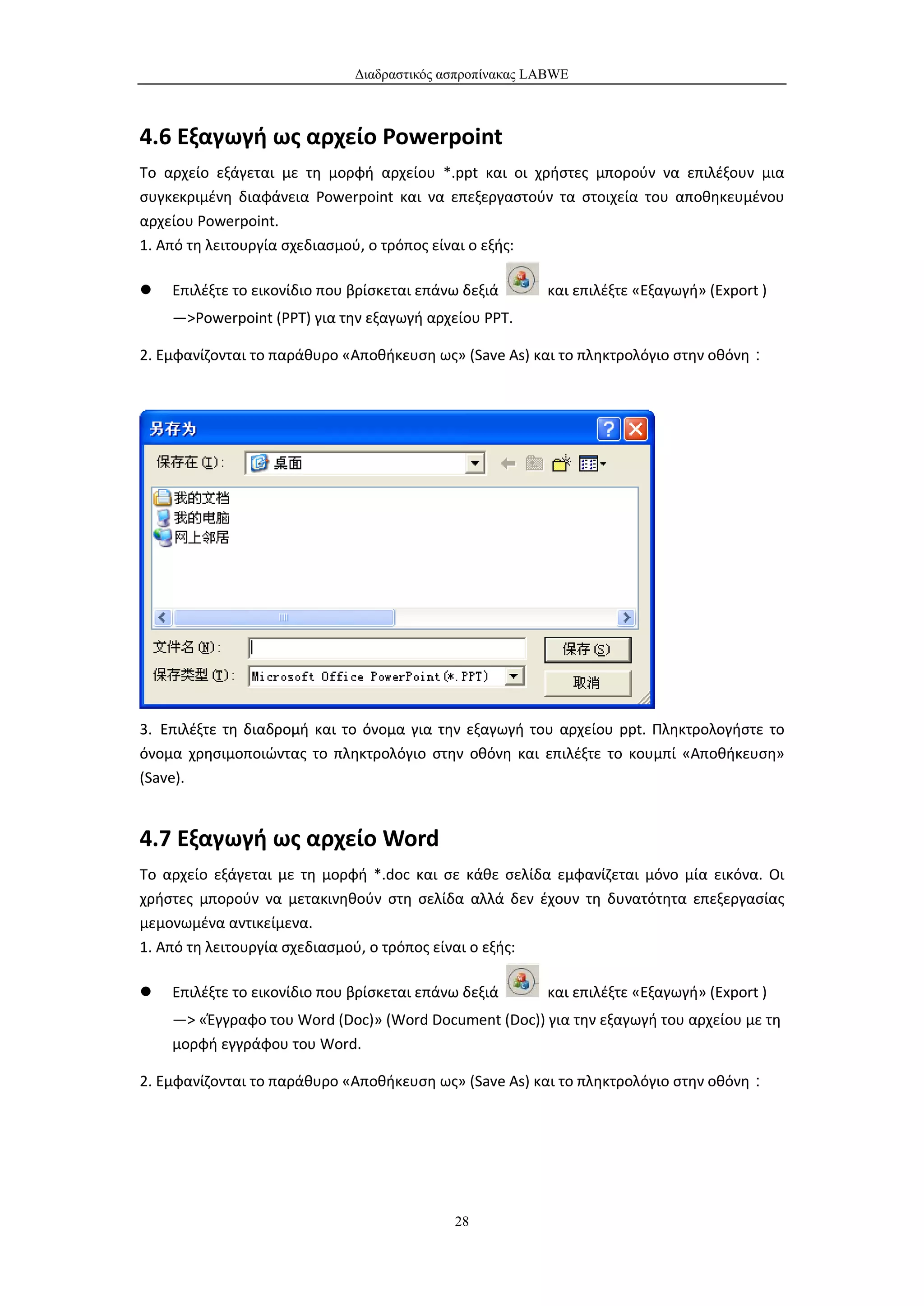 Διαδραστικός ασπροπίνακας LABWE



4.6 Εξαγωγή ως αρχείο Powerpoint
Το αρχείο εξάγεται με τη μορφή αρχείου *.ppt και οι χρήστες μπορούν να επιλέξουν μια
συγκεκριμένη διαφάνεια Powerpoint και να επεξεργαστούν τα στοιχεία του αποθηκευμένου
αρχείου Powerpoint.
1. Από τη λειτουργία σχεδιασμού, ο τρόπος είναι ο εξής:

   Επιλέξτε το εικονίδιο που βρίσκεται επάνω δεξιά      και επιλέξτε «Εξαγωγή» (Export )
    —>Powerpoint (PPT) για την εξαγωγή αρχείου ΡΡΤ.

2. Εμφανίζονται το παράθυρο «Αποθήκευση ως» (Save As) και το πληκτρολόγιο στην οθόνη：




3. Επιλέξτε τη διαδρομή και το όνομα για την εξαγωγή του αρχείου ppt. Πληκτρολογήστε το
όνομα χρησιμοποιώντας το πληκτρολόγιο στην οθόνη και επιλέξτε το κουμπί «Αποθήκευση»
(Save).


4.7 Εξαγωγή ως αρχείο Word
Το αρχείο εξάγεται με τη μορφή *.doc και σε κάθε σελίδα εμφανίζεται μόνο μία εικόνα. Οι
χρήστες μπορούν να μετακινηθούν στη σελίδα αλλά δεν έχουν τη δυνατότητα επεξεργασίας
μεμονωμένα αντικείμενα.
1. Από τη λειτουργία σχεδιασμού, ο τρόπος είναι ο εξής:

   Επιλέξτε το εικονίδιο που βρίσκεται επάνω δεξιά      και επιλέξτε «Εξαγωγή» (Export )
    —> «Έγγραφο του Word (Doc)» (Word Document (Doc)) για την εξαγωγή του αρχείου με τη
    μορφή εγγράφου του Word.

2. Εμφανίζονται το παράθυρο «Αποθήκευση ως» (Save As) και το πληκτρολόγιο στην οθόνη：




                                            28
 