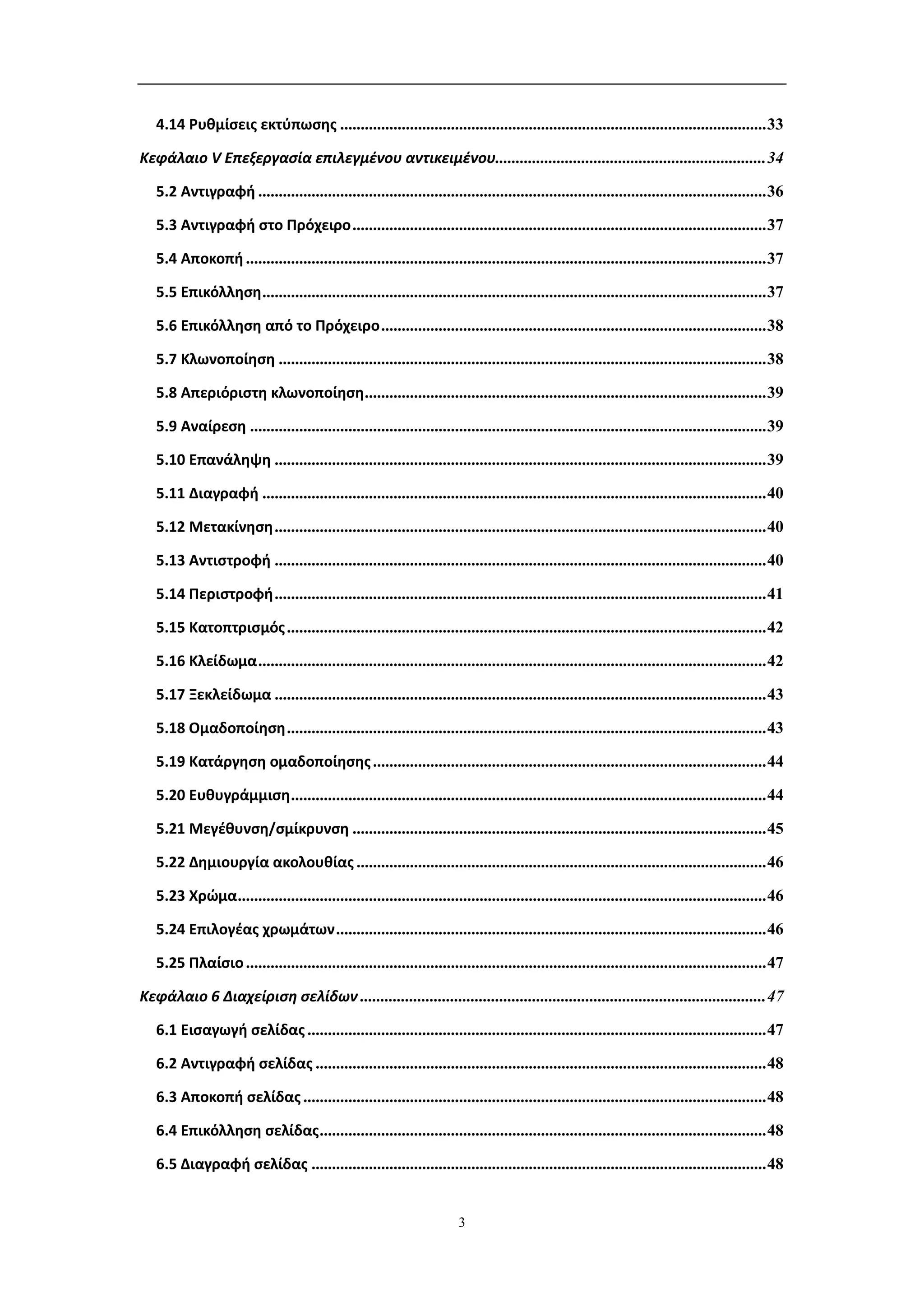 4.14 Ρυθμίσεις εκτύπωσης ........................................................................................................ 33

Κεφάλαιο V Επεξεργασία επιλεγμένου αντικειμένου.................................................................. 34

   5.2 Αντιγραφή ............................................................................................................................ 36

   5.3 Αντιγραφή στο Πρόχειρο ..................................................................................................... 37

   5.4 Αποκοπή ............................................................................................................................... 37

   5.5 Επικόλληση ........................................................................................................................... 37

   5.6 Επικόλληση από το Πρόχειρο .............................................................................................. 38

   5.7 Κλωνοποίηση ....................................................................................................................... 38

   5.8 Απεριόριστη κλωνοποίηση .................................................................................................. 39

   5.9 Αναίρεση .............................................................................................................................. 39

   5.10 Επανάληψη ........................................................................................................................ 39

   5.11 Διαγραφή ........................................................................................................................... 40

   5.12 Μετακίνηση ........................................................................................................................ 40

   5.13 Αντιστροφή ........................................................................................................................ 40

   5.14 Περιστροφή ........................................................................................................................ 41

   5.15 Κατοπτρισμός ..................................................................................................................... 42

   5.16 Κλείδωμα ............................................................................................................................ 42

   5.17 Ξεκλείδωμα ........................................................................................................................ 43

   5.18 Ομαδοποίηση ..................................................................................................................... 43

   5.19 Κατάργηση ομαδοποίησης ................................................................................................ 44

   5.20 Ευθυγράμμιση .................................................................................................................... 44

   5.21 Μεγέθυνση/σμίκρυνση ..................................................................................................... 45

   5.22 Δημιουργία ακολουθίας .................................................................................................... 46

   5.23 Χρώμα ................................................................................................................................. 46

   5.24 Επιλογέας χρωμάτων ......................................................................................................... 46

   5.25 Πλαίσιο ............................................................................................................................... 47

Κεφάλαιο 6 Διαχείριση σελίδων ................................................................................................... 47

   6.1 Εισαγωγή σελίδας ................................................................................................................ 47

   6.2 Αντιγραφή σελίδας .............................................................................................................. 48

   6.3 Αποκοπή σελίδας ................................................................................................................. 48

   6.4 Επικόλληση σελίδας ............................................................................................................. 48

   6.5 Διαγραφή σελίδας ............................................................................................................... 48


                                                                       3
 