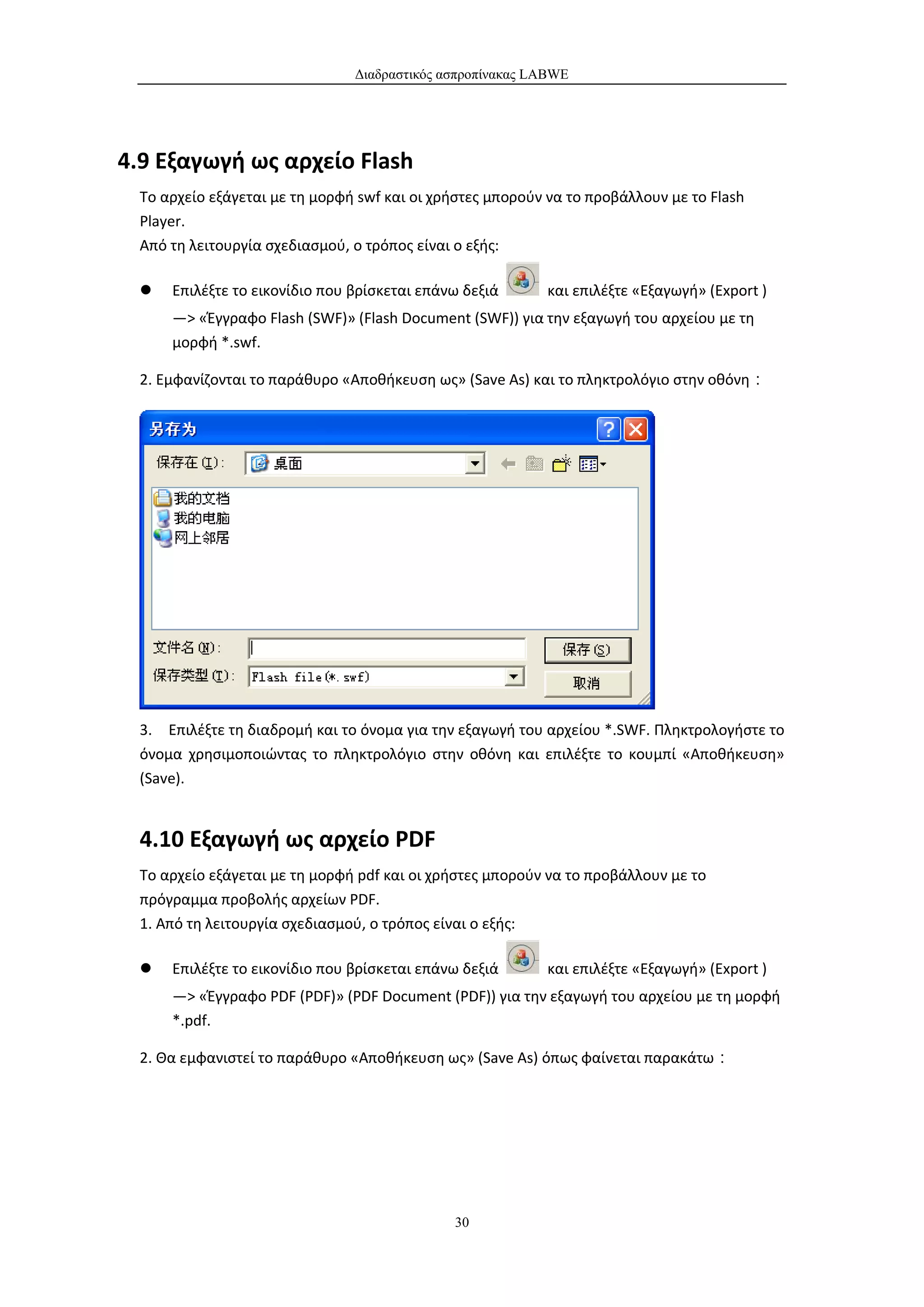 Διαδραστικός ασπροπίνακας LABWE




4.9 Εξαγωγή ως αρχείο Flash
  Το αρχείο εξάγεται με τη μορφή swf και οι χρήστες μπορούν να το προβάλλουν με το Flash
  Player.
  Από τη λειτουργία σχεδιασμού, ο τρόπος είναι ο εξής:

     Επιλέξτε το εικονίδιο που βρίσκεται επάνω δεξιά      και επιλέξτε «Εξαγωγή» (Export )
      —> «Έγγραφο Flash (SWF)» (Flash Document (SWF)) για την εξαγωγή του αρχείου με τη
      μορφή *.swf.

  2. Εμφανίζονται το παράθυρο «Αποθήκευση ως» (Save As) και το πληκτρολόγιο στην οθόνη：




  3. Επιλέξτε τη διαδρομή και το όνομα για την εξαγωγή του αρχείου *.SWF. Πληκτρολογήστε το
  όνομα χρησιμοποιώντας το πληκτρολόγιο στην οθόνη και επιλέξτε το κουμπί «Αποθήκευση»
  (Save).


  4.10 Εξαγωγή ως αρχείο PDF
  Το αρχείο εξάγεται με τη μορφή pdf και οι χρήστες μπορούν να το προβάλλουν με το
  πρόγραμμα προβολής αρχείων PDF.
  1. Από τη λειτουργία σχεδιασμού, ο τρόπος είναι ο εξής:

     Επιλέξτε το εικονίδιο που βρίσκεται επάνω δεξιά      και επιλέξτε «Εξαγωγή» (Export )
      —> «Έγγραφο PDF (PDF)» (PDF Document (PDF)) για την εξαγωγή του αρχείου με τη μορφή
      *.pdf.

  2. Θα εμφανιστεί το παράθυρο «Αποθήκευση ως» (Save As) όπως φαίνεται παρακάτω：




                                              30
 