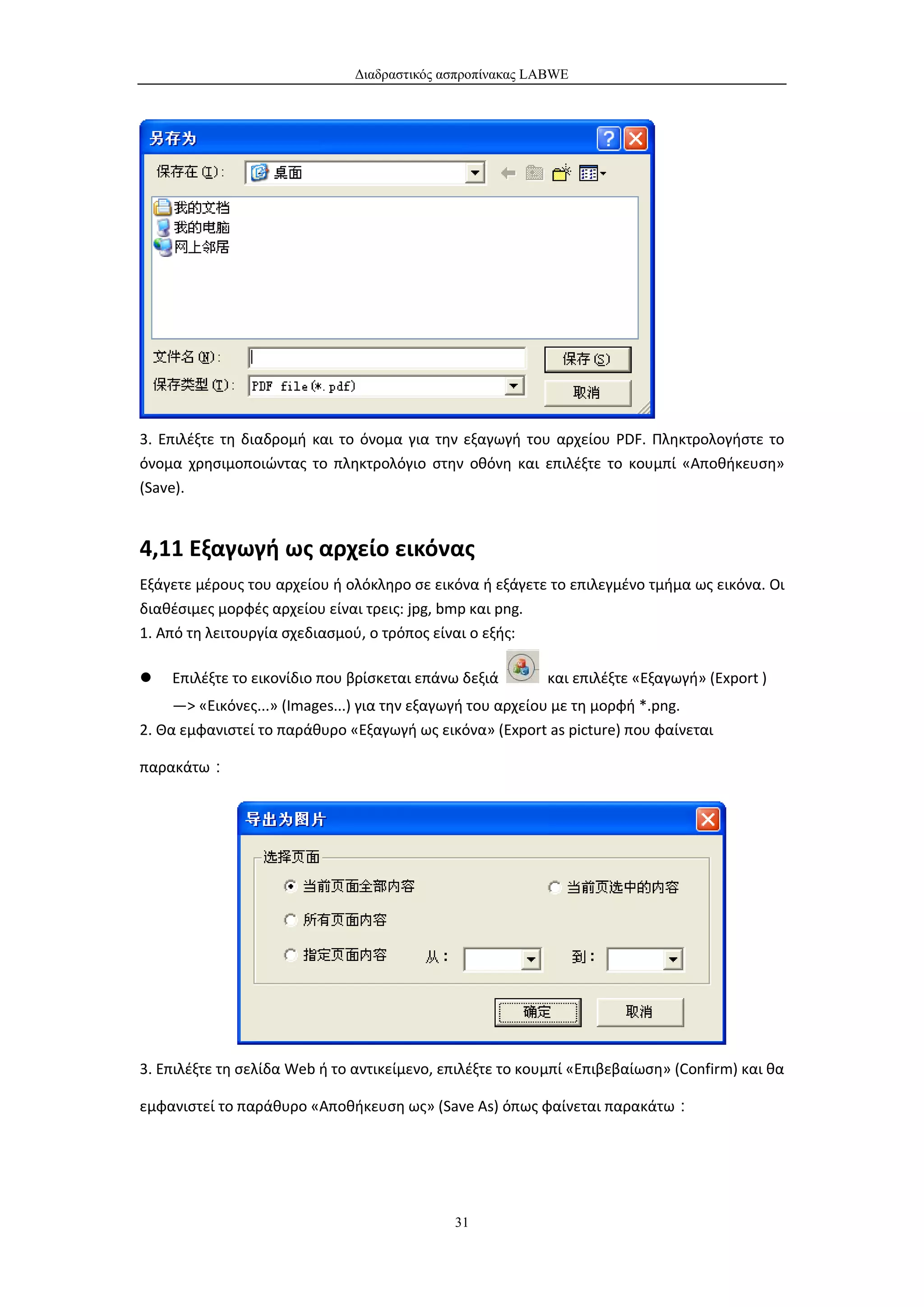 Διαδραστικός ασπροπίνακας LABWE




3. Επιλέξτε τη διαδρομή και το όνομα για την εξαγωγή του αρχείου PDF. Πληκτρολογήστε το
όνομα χρησιμοποιώντας το πληκτρολόγιο στην οθόνη και επιλέξτε το κουμπί «Αποθήκευση»
(Save).


4,11 Εξαγωγή ως αρχείο εικόνας
Εξάγετε μέρους του αρχείου ή ολόκληρο σε εικόνα ή εξάγετε το επιλεγμένο τμήμα ως εικόνα. Οι
διαθέσιμες μορφές αρχείου είναι τρεις: jpg, bmp και png.
1. Από τη λειτουργία σχεδιασμού, ο τρόπος είναι ο εξής:

   Επιλέξτε το εικονίδιο που βρίσκεται επάνω δεξιά       και επιλέξτε «Εξαγωγή» (Export )
     —> «Εικόνες...» (Images...) για την εξαγωγή του αρχείου με τη μορφή *.png.
2. Θα εμφανιστεί το παράθυρο «Εξαγωγή ως εικόνα» (Export as picture) που φαίνεται

παρακάτω：




3. Επιλέξτε τη σελίδα Web ή το αντικείμενο, επιλέξτε το κουμπί «Επιβεβαίωση» (Confirm) και θα

εμφανιστεί το παράθυρο «Αποθήκευση ως» (Save As) όπως φαίνεται παρακάτω：




                                             31
 