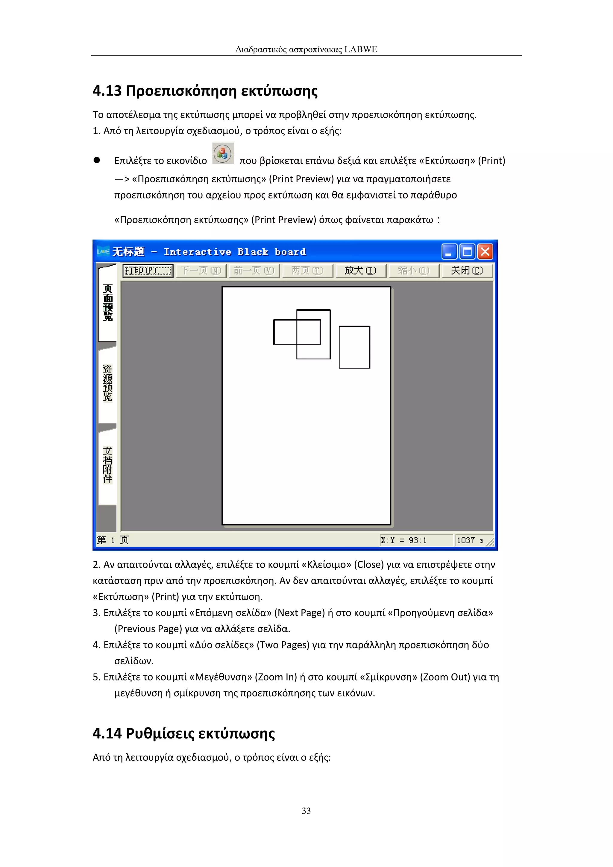 Διαδραστικός ασπροπίνακας LABWE



4.13 Προεπισκόπηση εκτύπωσης
Το αποτέλεσμα της εκτύπωσης μπορεί να προβληθεί στην προεπισκόπηση εκτύπωσης.
1. Από τη λειτουργία σχεδιασμού, ο τρόπος είναι ο εξής:

   Επιλέξτε το εικονίδιο       που βρίσκεται επάνω δεξιά και επιλέξτε «Εκτύπωση» (Print)
    —> «Προεπισκόπηση εκτύπωσης» (Print Preview) για να πραγματοποιήσετε
    προεπισκόπηση του αρχείου προς εκτύπωση και θα εμφανιστεί το παράθυρο

    «Προεπισκόπηση εκτύπωσης» (Print Preview) όπως φαίνεται παρακάτω：




2. Αν απαιτούνται αλλαγές, επιλέξτε το κουμπί «Κλείσιμο» (Close) για να επιστρέψετε στην
κατάσταση πριν από την προεπισκόπηση. Αν δεν απαιτούνται αλλαγές, επιλέξτε το κουμπί
«Εκτύπωση» (Print) για την εκτύπωση.
3. Επιλέξτε το κουμπί «Επόμενη σελίδα» (Next Page) ή στο κουμπί «Προηγούμενη σελίδα»
     (Previous Page) για να αλλάξετε σελίδα.
4. Επιλέξτε το κουμπί «Δύο σελίδες» (Two Pages) για την παράλληλη προεπισκόπηση δύο
     σελίδων.
5. Επιλέξτε το κουμπί «Μεγέθυνση» (Zoom In) ή στο κουμπί «Σμίκρυνση» (Zoom Out) για τη
     μεγέθυνση ή σμίκρυνση της προεπισκόπησης των εικόνων.


4.14 Ρυθμίσεις εκτύπωσης
Από τη λειτουργία σχεδιασμού, ο τρόπος είναι ο εξής:



                                             33
 