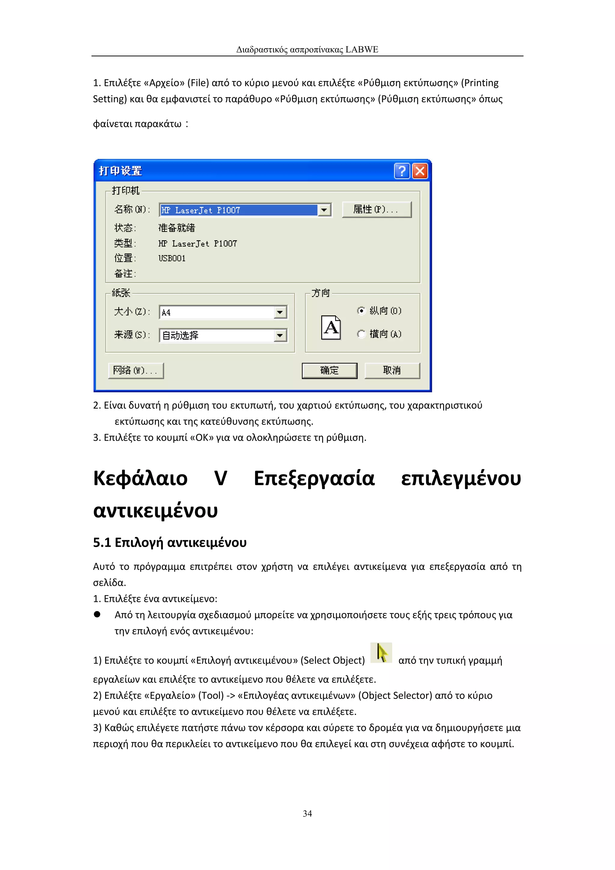 Διαδραστικός ασπροπίνακας LABWE


1. Επιλέξτε «Αρχείο» (File) από το κύριο μενού και επιλέξτε «Ρύθμιση εκτύπωσης» (Printing
Setting) και θα εμφανιστεί το παράθυρο «Ρύθμιση εκτύπωσης» (Ρύθμιση εκτύπωσης» όπως

φαίνεται παρακάτω：




2. Είναι δυνατή η ρύθμιση του εκτυπωτή, του χαρτιού εκτύπωσης, του χαρακτηριστικού
      εκτύπωσης και της κατεύθυνσης εκτύπωσης.
3. Επιλέξτε το κουμπί «ΟΚ» για να ολοκληρώσετε τη ρύθμιση.



Κεφάλαιο V                         Επεξεργασία                    επιλεγμένου
αντικειμένου
5.1 Επιλογή αντικειμένου
Αυτό το πρόγραμμα επιτρέπει στον χρήστη να επιλέγει αντικείμενα για επεξεργασία από τη
σελίδα.
1. Επιλέξτε ένα αντικείμενο:
 Από τη λειτουργία σχεδιασμού μπορείτε να χρησιμοποιήσετε τους εξής τρεις τρόπους για
     την επιλογή ενός αντικειμένου:

1) Επιλέξτε το κουμπί «Επιλογή αντικειμένου» (Select Object)      από την τυπική γραμμή
εργαλείων και επιλέξτε το αντικείμενο που θέλετε να επιλέξετε.
2) Επιλέξτε «Εργαλείο» (Tool) -> «Επιλογέας αντικειμένων» (Object Selector) από το κύριο
μενού και επιλέξτε το αντικείμενο που θέλετε να επιλέξετε.
3) Καθώς επιλέγετε πατήστε πάνω τον κέρσορα και σύρετε το δρομέα για να δημιουργήσετε μια
περιοχή που θα περικλείει το αντικείμενο που θα επιλεγεί και στη συνέχεια αφήστε το κουμπί.




                                              34
 