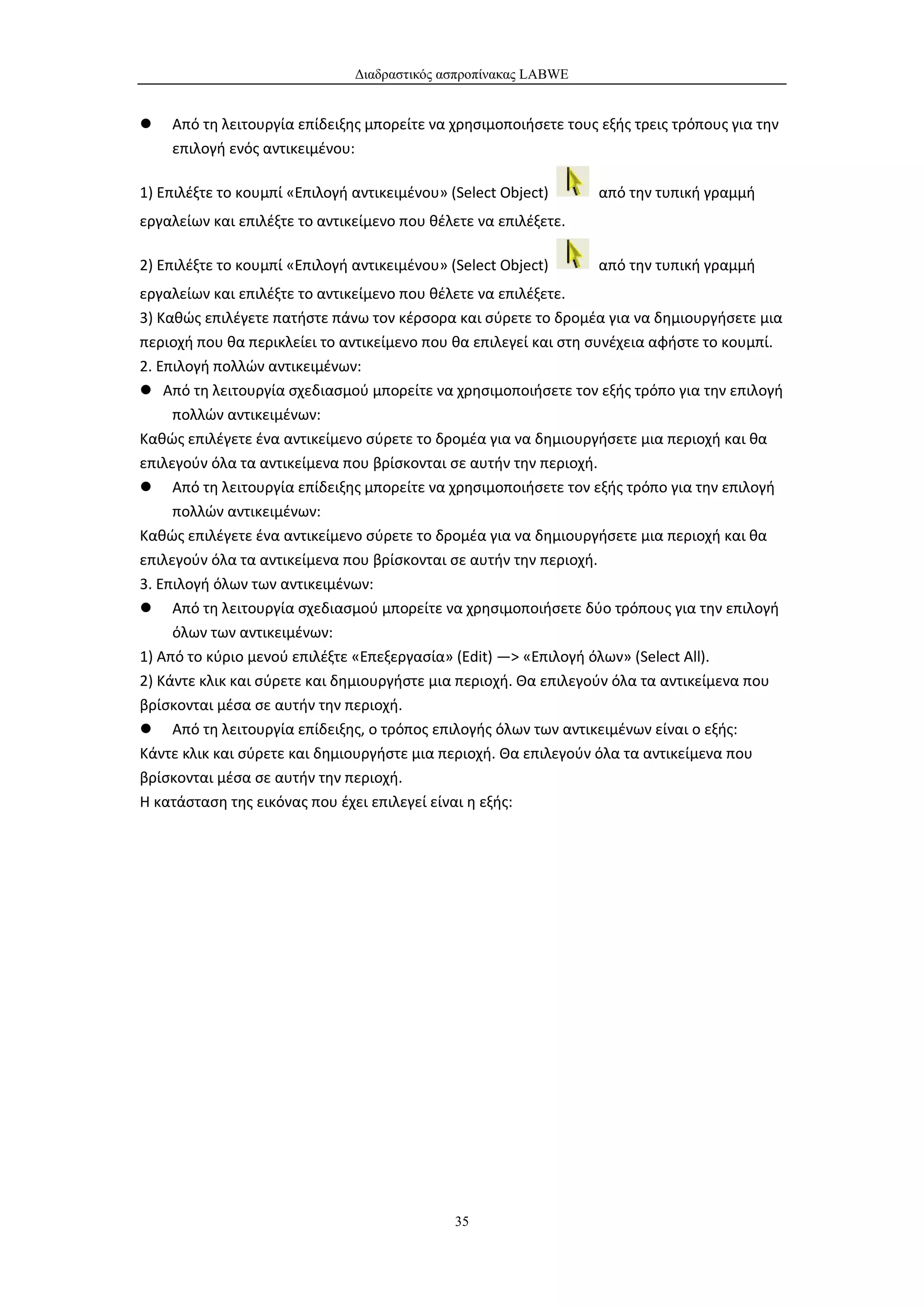 Διαδραστικός ασπροπίνακας LABWE


   Από τη λειτουργία επίδειξης μπορείτε να χρησιμοποιήσετε τους εξής τρεις τρόπους για την
    επιλογή ενός αντικειμένου:

1) Επιλέξτε το κουμπί «Επιλογή αντικειμένου» (Select Object)     από την τυπική γραμμή
εργαλείων και επιλέξτε το αντικείμενο που θέλετε να επιλέξετε.

2) Επιλέξτε το κουμπί «Επιλογή αντικειμένου» (Select Object)     από την τυπική γραμμή
εργαλείων και επιλέξτε το αντικείμενο που θέλετε να επιλέξετε.
3) Καθώς επιλέγετε πατήστε πάνω τον κέρσορα και σύρετε το δρομέα για να δημιουργήσετε μια
περιοχή που θα περικλείει το αντικείμενο που θα επιλεγεί και στη συνέχεια αφήστε το κουμπί.
2. Επιλογή πολλών αντικειμένων:
 Από τη λειτουργία σχεδιασμού μπορείτε να χρησιμοποιήσετε τον εξής τρόπο για την επιλογή
     πολλών αντικειμένων:
Καθώς επιλέγετε ένα αντικείμενο σύρετε το δρομέα για να δημιουργήσετε μια περιοχή και θα
επιλεγούν όλα τα αντικείμενα που βρίσκονται σε αυτήν την περιοχή.
 Από τη λειτουργία επίδειξης μπορείτε να χρησιμοποιήσετε τον εξής τρόπο για την επιλογή
     πολλών αντικειμένων:
Καθώς επιλέγετε ένα αντικείμενο σύρετε το δρομέα για να δημιουργήσετε μια περιοχή και θα
επιλεγούν όλα τα αντικείμενα που βρίσκονται σε αυτήν την περιοχή.
3. Επιλογή όλων των αντικειμένων:
 Από τη λειτουργία σχεδιασμού μπορείτε να χρησιμοποιήσετε δύο τρόπους για την επιλογή
     όλων των αντικειμένων:
1) Από το κύριο μενού επιλέξτε «Επεξεργασία» (Edit) —> «Επιλογή όλων» (Select All).
2) Κάντε κλικ και σύρετε και δημιουργήστε μια περιοχή. Θα επιλεγούν όλα τα αντικείμενα που
βρίσκονται μέσα σε αυτήν την περιοχή.
 Από τη λειτουργία επίδειξης, ο τρόπος επιλογής όλων των αντικειμένων είναι ο εξής:
Κάντε κλικ και σύρετε και δημιουργήστε μια περιοχή. Θα επιλεγούν όλα τα αντικείμενα που
βρίσκονται μέσα σε αυτήν την περιοχή.
Η κατάσταση της εικόνας που έχει επιλεγεί είναι η εξής:




                                              35
 