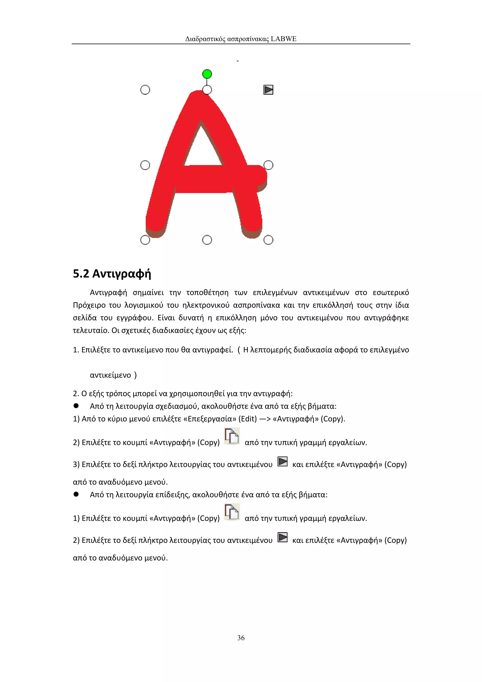 Διαδραστικός ασπροπίνακας LABWE




5.2 Αντιγραφή
     Αντιγραφή σημαίνει την τοποθέτηση των επιλεγμένων αντικειμένων στο εσωτερικό
Πρόχειρο του λογισμικού του ηλεκτρονικού ασπροπίνακα και την επικόλλησή τους στην ίδια
σελίδα του εγγράφου. Είναι δυνατή η επικόλληση μόνο του αντικειμένου που αντιγράφηκε
τελευταίο. Οι σχετικές διαδικασίες έχουν ως εξής:

1. Επιλέξτε το αντικείμενο που θα αντιγραφεί. （Η λεπτομερής διαδικασία αφορά το επιλεγμένο

    αντικείμενο）

2. Ο εξής τρόπος μπορεί να χρησιμοποιηθεί για την αντιγραφή:
 Από τη λειτουργία σχεδιασμού, ακολουθήστε ένα από τα εξής βήματα:
1) Από το κύριο μενού επιλέξτε «Επεξεργασία» (Edit) —> «Αντιγραφή» (Copy).

2) Επιλέξτε το κουμπί «Αντιγραφή» (Copy)           από την τυπική γραμμή εργαλείων.

3) Επιλέξτε το δεξί πλήκτρο λειτουργίας του αντικειμένου       και επιλέξτε «Αντιγραφή» (Copy)

από το αναδυόμενο μενού.
 Από τη λειτουργία επίδειξης, ακολουθήστε ένα από τα εξής βήματα:

1) Επιλέξτε το κουμπί «Αντιγραφή» (Copy)           από την τυπική γραμμή εργαλείων.

2) Επιλέξτε το δεξί πλήκτρο λειτουργίας του αντικειμένου       και επιλέξτε «Αντιγραφή» (Copy)

από το αναδυόμενο μενού.




                                              36
 