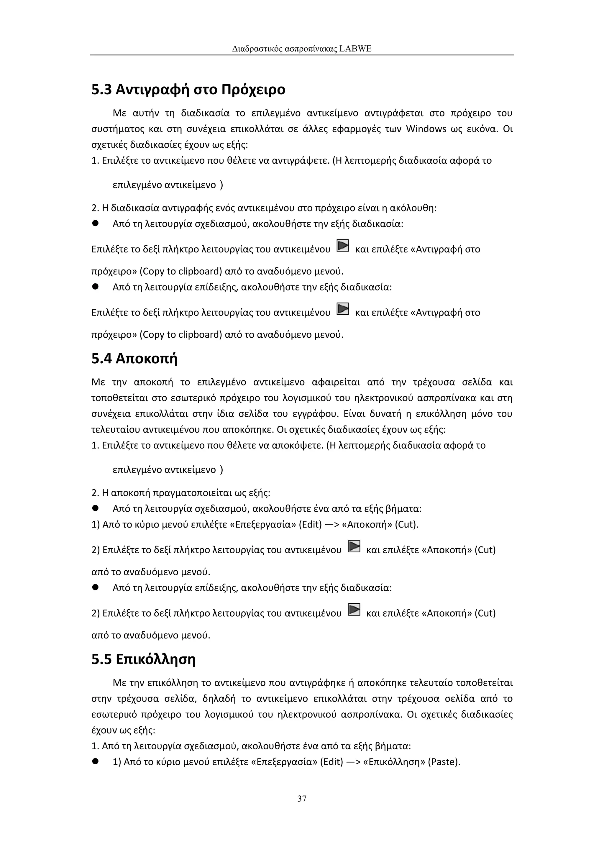 Διαδραστικός ασπροπίνακας LABWE



5.3 Αντιγραφή στο Πρόχειρο
     Με αυτήν τη διαδικασία το επιλεγμένο αντικείμενο αντιγράφεται στο πρόχειρο του
συστήματος και στη συνέχεια επικολλάται σε άλλες εφαρμογές των Windows ως εικόνα. Οι
σχετικές διαδικασίες έχουν ως εξής:
1. Επιλέξτε το αντικείμενο που θέλετε να αντιγράψετε. (Η λεπτομερής διαδικασία αφορά το

    επιλεγμένο αντικείμενο）

2. Η διαδικασία αντιγραφής ενός αντικειμένου στο πρόχειρο είναι η ακόλουθη:
 Από τη λειτουργία σχεδιασμού, ακολουθήστε την εξής διαδικασία:

Επιλέξτε το δεξί πλήκτρο λειτουργίας του αντικειμένου      και επιλέξτε «Αντιγραφή στο

πρόχειρο» (Copy to clipboard) από το αναδυόμενο μενού.
 Από τη λειτουργία επίδειξης, ακολουθήστε την εξής διαδικασία:

Επιλέξτε το δεξί πλήκτρο λειτουργίας του αντικειμένου      και επιλέξτε «Αντιγραφή στο

πρόχειρο» (Copy to clipboard) από το αναδυόμενο μενού.

5.4 Αποκοπή
Με την αποκοπή το επιλεγμένο αντικείμενο αφαιρείται από την τρέχουσα σελίδα και
τοποθετείται στο εσωτερικό πρόχειρο του λογισμικού του ηλεκτρονικού ασπροπίνακα και στη
συνέχεια επικολλάται στην ίδια σελίδα του εγγράφου. Είναι δυνατή η επικόλληση μόνο του
τελευταίου αντικειμένου που αποκόπηκε. Οι σχετικές διαδικασίες έχουν ως εξής:
1. Επιλέξτε το αντικείμενο που θέλετε να αποκόψετε. (Η λεπτομερής διαδικασία αφορά το

    επιλεγμένο αντικείμενο）

2. Η αποκοπή πραγματοποιείται ως εξής:
 Από τη λειτουργία σχεδιασμού, ακολουθήστε ένα από τα εξής βήματα:
1) Από το κύριο μενού επιλέξτε «Επεξεργασία» (Edit) —> «Αποκοπή» (Cut).

2) Επιλέξτε το δεξί πλήκτρο λειτουργίας του αντικειμένου     και επιλέξτε «Αποκοπή» (Cut)

από το αναδυόμενο μενού.
 Από τη λειτουργία επίδειξης, ακολουθήστε την εξής διαδικασία:

2) Επιλέξτε το δεξί πλήκτρο λειτουργίας του αντικειμένου     και επιλέξτε «Αποκοπή» (Cut)

από το αναδυόμενο μενού.

5.5 Επικόλληση
     Με την επικόλληση το αντικείμενο που αντιγράφηκε ή αποκόπηκε τελευταίο τοποθετείται
στην τρέχουσα σελίδα, δηλαδή το αντικείμενο επικολλάται στην τρέχουσα σελίδα από το
εσωτερικό πρόχειρο του λογισμικού του ηλεκτρονικού ασπροπίνακα. Οι σχετικές διαδικασίες
έχουν ως εξής:
1. Από τη λειτουργία σχεδιασμού, ακολουθήστε ένα από τα εξής βήματα:
 1) Από το κύριο μενού επιλέξτε «Επεξεργασία» (Edit) —> «Επικόλληση» (Paste).


                                              37
 