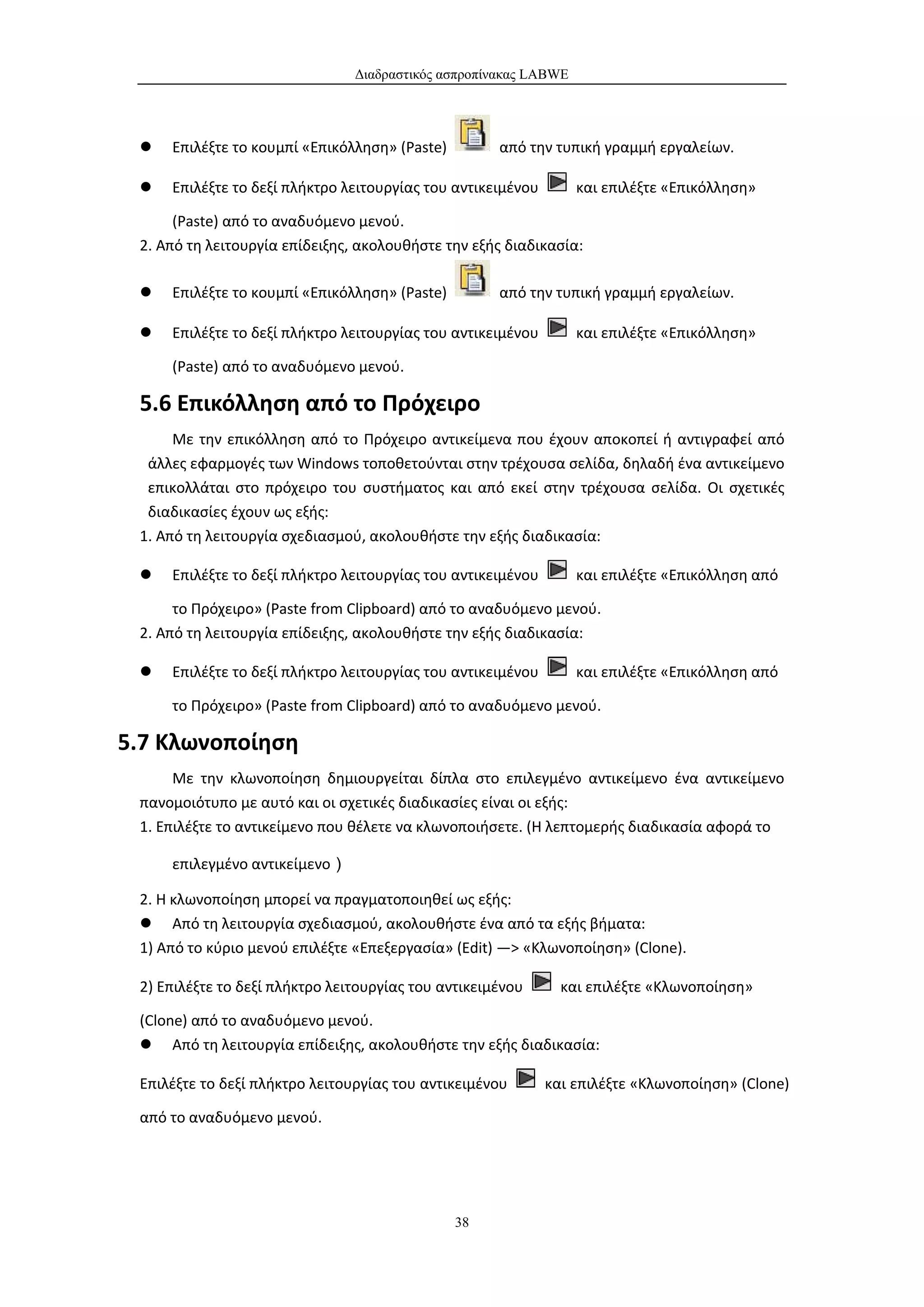 Διαδραστικός ασπροπίνακας LABWE




    Επιλέξτε το κουμπί «Επικόλληση» (Paste)         από την τυπική γραμμή εργαλείων.

    Επιλέξτε το δεξί πλήκτρο λειτουργίας του αντικειμένου        και επιλέξτε «Επικόλληση»

      (Paste) από το αναδυόμενο μενού.
 2. Από τη λειτουργία επίδειξης, ακολουθήστε την εξής διαδικασία:

    Επιλέξτε το κουμπί «Επικόλληση» (Paste)         από την τυπική γραμμή εργαλείων.

    Επιλέξτε το δεξί πλήκτρο λειτουργίας του αντικειμένου        και επιλέξτε «Επικόλληση»

     (Paste) από το αναδυόμενο μενού.

 5.6 Επικόλληση από το Πρόχειρο
      Με την επικόλληση από το Πρόχειρο αντικείμενα που έχουν αποκοπεί ή αντιγραφεί από
  άλλες εφαρμογές των Windows τοποθετούνται στην τρέχουσα σελίδα, δηλαδή ένα αντικείμενο
  επικολλάται στο πρόχειρο του συστήματος και από εκεί στην τρέχουσα σελίδα. Οι σχετικές
  διαδικασίες έχουν ως εξής:
 1. Από τη λειτουργία σχεδιασμού, ακολουθήστε την εξής διαδικασία:

    Επιλέξτε το δεξί πλήκτρο λειτουργίας του αντικειμένου        και επιλέξτε «Επικόλληση από

      το Πρόχειρο» (Paste from Clipboard) από το αναδυόμενο μενού.
 2. Από τη λειτουργία επίδειξης, ακολουθήστε την εξής διαδικασία:

    Επιλέξτε το δεξί πλήκτρο λειτουργίας του αντικειμένου        και επιλέξτε «Επικόλληση από

     το Πρόχειρο» (Paste from Clipboard) από το αναδυόμενο μενού.

5.7 Κλωνοποίηση
      Με την κλωνοποίηση δημιουργείται δίπλα στο επιλεγμένο αντικείμενο ένα αντικείμενο
 πανομοιότυπο με αυτό και οι σχετικές διαδικασίες είναι οι εξής:
 1. Επιλέξτε το αντικείμενο που θέλετε να κλωνοποιήσετε. (Η λεπτομερής διαδικασία αφορά το

     επιλεγμένο αντικείμενο）

 2. Η κλωνοποίηση μπορεί να πραγματοποιηθεί ως εξής:
  Από τη λειτουργία σχεδιασμού, ακολουθήστε ένα από τα εξής βήματα:
 1) Από το κύριο μενού επιλέξτε «Επεξεργασία» (Edit) —> «Κλωνοποίηση» (Clone).

 2) Επιλέξτε το δεξί πλήκτρο λειτουργίας του αντικειμένου      και επιλέξτε «Κλωνοποίηση»

 (Clone) από το αναδυόμενο μενού.
  Από τη λειτουργία επίδειξης, ακολουθήστε την εξής διαδικασία:

 Επιλέξτε το δεξί πλήκτρο λειτουργίας του αντικειμένου       και επιλέξτε «Κλωνοποίηση» (Clone)

 από το αναδυόμενο μενού.




                                               38
 