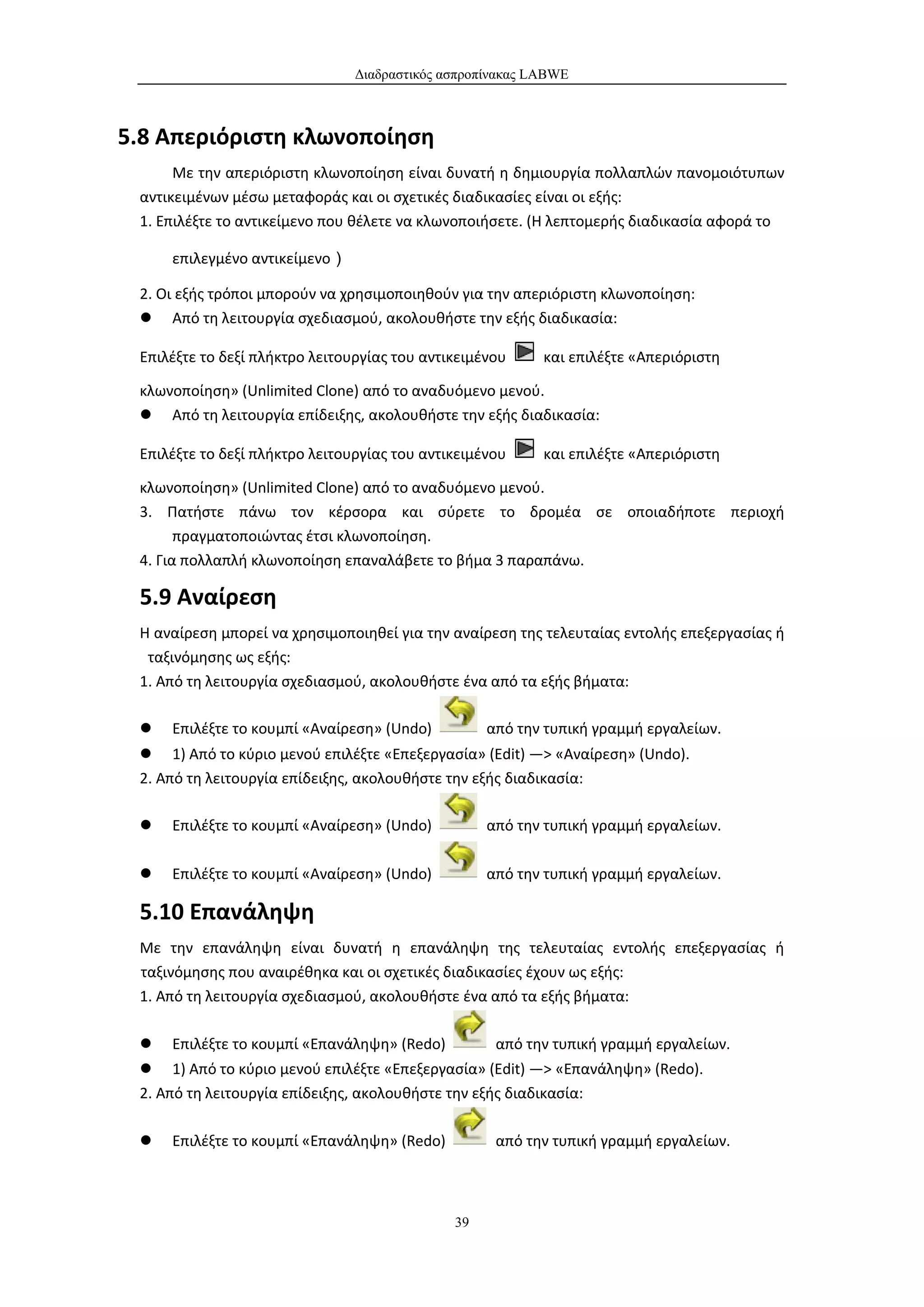 Διαδραστικός ασπροπίνακας LABWE



5.8 Απεριόριστη κλωνοποίηση
      Με την απεριόριστη κλωνοποίηση είναι δυνατή η δημιουργία πολλαπλών πανομοιότυπων
 αντικειμένων μέσω μεταφοράς και οι σχετικές διαδικασίες είναι οι εξής:
 1. Επιλέξτε το αντικείμενο που θέλετε να κλωνοποιήσετε. (Η λεπτομερής διαδικασία αφορά το

     επιλεγμένο αντικείμενο）

 2. Οι εξής τρόποι μπορούν να χρησιμοποιηθούν για την απεριόριστη κλωνοποίηση:
  Από τη λειτουργία σχεδιασμού, ακολουθήστε την εξής διαδικασία:

 Επιλέξτε το δεξί πλήκτρο λειτουργίας του αντικειμένου     και επιλέξτε «Απεριόριστη

 κλωνοποίηση» (Unlimited Clone) από το αναδυόμενο μενού.
  Από τη λειτουργία επίδειξης, ακολουθήστε την εξής διαδικασία:

 Επιλέξτε το δεξί πλήκτρο λειτουργίας του αντικειμένου     και επιλέξτε «Απεριόριστη

 κλωνοποίηση» (Unlimited Clone) από το αναδυόμενο μενού.
 3. Πατήστε πάνω τον κέρσορα και σύρετε το δρομέα σε οποιαδήποτε περιοχή
       πραγματοποιώντας έτσι κλωνοποίηση.
 4. Για πολλαπλή κλωνοποίηση επαναλάβετε το βήμα 3 παραπάνω.

 5.9 Αναίρεση
 Η αναίρεση μπορεί να χρησιμοποιηθεί για την αναίρεση της τελευταίας εντολής επεξεργασίας ή
  ταξινόμησης ως εξής:
 1. Από τη λειτουργία σχεδιασμού, ακολουθήστε ένα από τα εξής βήματα:

    Επιλέξτε το κουμπί «Αναίρεση» (Undo)          από την τυπική γραμμή εργαλείων.
  1) Από το κύριο μενού επιλέξτε «Επεξεργασία» (Edit) —> «Αναίρεση» (Undo).
 2. Από τη λειτουργία επίδειξης, ακολουθήστε την εξής διαδικασία:

    Επιλέξτε το κουμπί «Αναίρεση» (Undo)          από την τυπική γραμμή εργαλείων.

    Επιλέξτε το κουμπί «Αναίρεση» (Undo)          από την τυπική γραμμή εργαλείων.

 5.10 Επανάληψη
 Με την επανάληψη είναι δυνατή η επανάληψη της τελευταίας εντολής επεξεργασίας ή
 ταξινόμησης που αναιρέθηκα και οι σχετικές διαδικασίες έχουν ως εξής:
 1. Από τη λειτουργία σχεδιασμού, ακολουθήστε ένα από τα εξής βήματα:

    Επιλέξτε το κουμπί «Επανάληψη» (Redo)          από την τυπική γραμμή εργαλείων.
  1) Από το κύριο μενού επιλέξτε «Επεξεργασία» (Edit) —> «Επανάληψη» (Redo).
 2. Από τη λειτουργία επίδειξης, ακολουθήστε την εξής διαδικασία:

    Επιλέξτε το κουμπί «Επανάληψη» (Redo)          από την τυπική γραμμή εργαλείων.



                                              39
 