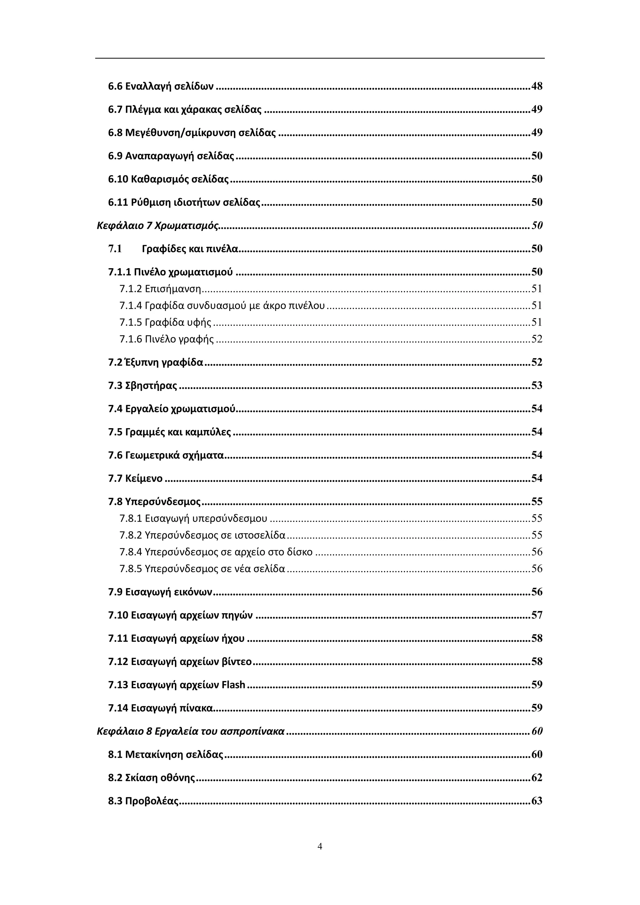 6.6 Εναλλαγή σελίδων ............................................................................................................... 48

   6.7 Πλέγμα και χάρακας σελίδας .............................................................................................. 49

   6.8 Μεγέθυνση/σμίκρυνση σελίδας ......................................................................................... 49

   6.9 Αναπαραγωγή σελίδας ........................................................................................................ 50

   6.10 Καθαρισμός σελίδας .......................................................................................................... 50

   6.11 Ρύθμιση ιδιοτήτων σελίδας ............................................................................................... 50

Κεφάλαιο 7 Χρωματισμός.............................................................................................................. 50

   7.1        Γραφίδες και πινέλα....................................................................................................... 50

   7.1.1 Πινέλο χρωματισμού ........................................................................................................ 50
     7.1.2 Επισήμανση.................................................................................................................... 51
     7.1.4 Γραφίδα συνδυασμού με άκρο πινέλου ........................................................................ 51
     7.1.5 Γραφίδα υφής ................................................................................................................ 51
     7.1.6 Πινέλο γραφής ............................................................................................................... 52

   7.2 Έξυπνη γραφίδα ................................................................................................................... 52

   7.3 Σβηστήρας ............................................................................................................................ 53

   7.4 Εργαλείο χρωματισμού........................................................................................................ 54

   7.5 Γραμμές και καμπύλες ......................................................................................................... 54

   7.6 Γεωμετρικά σχήματα............................................................................................................ 54

   7.7 Κείμενο ................................................................................................................................. 54

   7.8 Υπερσύνδεσμος .................................................................................................................... 55
     7.8.1 Εισαγωγή υπερσύνδεσμου ............................................................................................ 55
     7.8.2 Υπερσύνδεσμος σε ιστοσελίδα ...................................................................................... 55
     7.8.4 Υπερσύνδεσμος σε αρχείο στο δίσκο ............................................................................ 56
     7.8.5 Υπερσύνδεσμος σε νέα σελίδα ...................................................................................... 56

   7.9 Εισαγωγή εικόνων ................................................................................................................ 56

   7.10 Εισαγωγή αρχείων πηγών ................................................................................................. 57

   7.11 Εισαγωγή αρχείων ήχου .................................................................................................... 58

   7.12 Εισαγωγή αρχείων βίντεο .................................................................................................. 58

   7.13 Εισαγωγή αρχείων Flash .................................................................................................... 59

   7.14 Εισαγωγή πίνακα................................................................................................................ 59

Κεφάλαιο 8 Εργαλεία του ασπροπίνακα ...................................................................................... 60

   8.1 Μετακίνηση σελίδας ............................................................................................................ 60

   8.2 Σκίαση οθόνης ...................................................................................................................... 62

   8.3 Προβολέας ............................................................................................................................ 63


                                                                        4
 