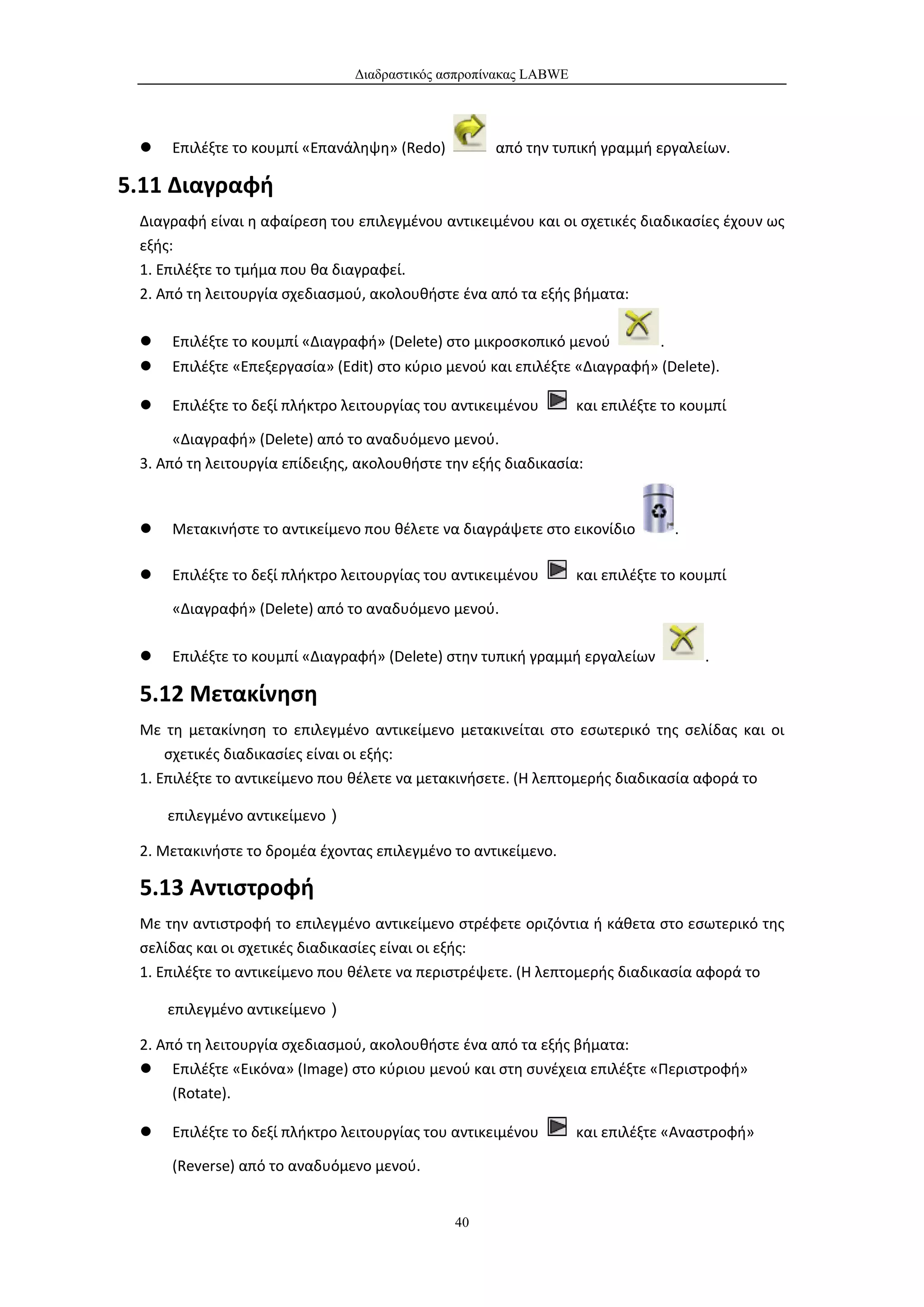 Διαδραστικός ασπροπίνακας LABWE




    Επιλέξτε το κουμπί «Επανάληψη» (Redo)          από την τυπική γραμμή εργαλείων.

5.11 Διαγραφή
 Διαγραφή είναι η αφαίρεση του επιλεγμένου αντικειμένου και οι σχετικές διαδικασίες έχουν ως
 εξής:
 1. Επιλέξτε το τμήμα που θα διαγραφεί.
 2. Από τη λειτουργία σχεδιασμού, ακολουθήστε ένα από τα εξής βήματα:

    Επιλέξτε το κουμπί «Διαγραφή» (Delete) στο μικροσκοπικό μενού            .
    Επιλέξτε «Επεξεργασία» (Edit) στο κύριο μενού και επιλέξτε «Διαγραφή» (Delete).

    Επιλέξτε το δεξί πλήκτρο λειτουργίας του αντικειμένου        και επιλέξτε το κουμπί

      «Διαγραφή» (Delete) από το αναδυόμενο μενού.
 3. Από τη λειτουργία επίδειξης, ακολουθήστε την εξής διαδικασία:



    Μετακινήστε το αντικείμενο που θέλετε να διαγράψετε στο εικονίδιο            .

    Επιλέξτε το δεξί πλήκτρο λειτουργίας του αντικειμένου        και επιλέξτε το κουμπί

     «Διαγραφή» (Delete) από το αναδυόμενο μενού.

    Επιλέξτε το κουμπί «Διαγραφή» (Delete) στην τυπική γραμμή εργαλείων              .

 5.12 Μετακίνηση
 Με τη μετακίνηση το επιλεγμένο αντικείμενο μετακινείται στο εσωτερικό της σελίδας και οι
     σχετικές διαδικασίες είναι οι εξής:
 1. Επιλέξτε το αντικείμενο που θέλετε να μετακινήσετε. (Η λεπτομερής διαδικασία αφορά το

     επιλεγμένο αντικείμενο）

 2. Μετακινήστε το δρομέα έχοντας επιλεγμένο το αντικείμενο.

 5.13 Αντιστροφή
 Με την αντιστροφή το επιλεγμένο αντικείμενο στρέφετε οριζόντια ή κάθετα στο εσωτερικό της
 σελίδας και οι σχετικές διαδικασίες είναι οι εξής:
 1. Επιλέξτε το αντικείμενο που θέλετε να περιστρέψετε. (Η λεπτομερής διαδικασία αφορά το

     επιλεγμένο αντικείμενο）

 2. Από τη λειτουργία σχεδιασμού, ακολουθήστε ένα από τα εξής βήματα:
  Επιλέξτε «Εικόνα» (Image) στο κύριου μενού και στη συνέχεια επιλέξτε «Περιστροφή»
      (Rotate).

    Επιλέξτε το δεξί πλήκτρο λειτουργίας του αντικειμένου        και επιλέξτε «Αναστροφή»

     (Reverse) από το αναδυόμενο μενού.


                                              40
 