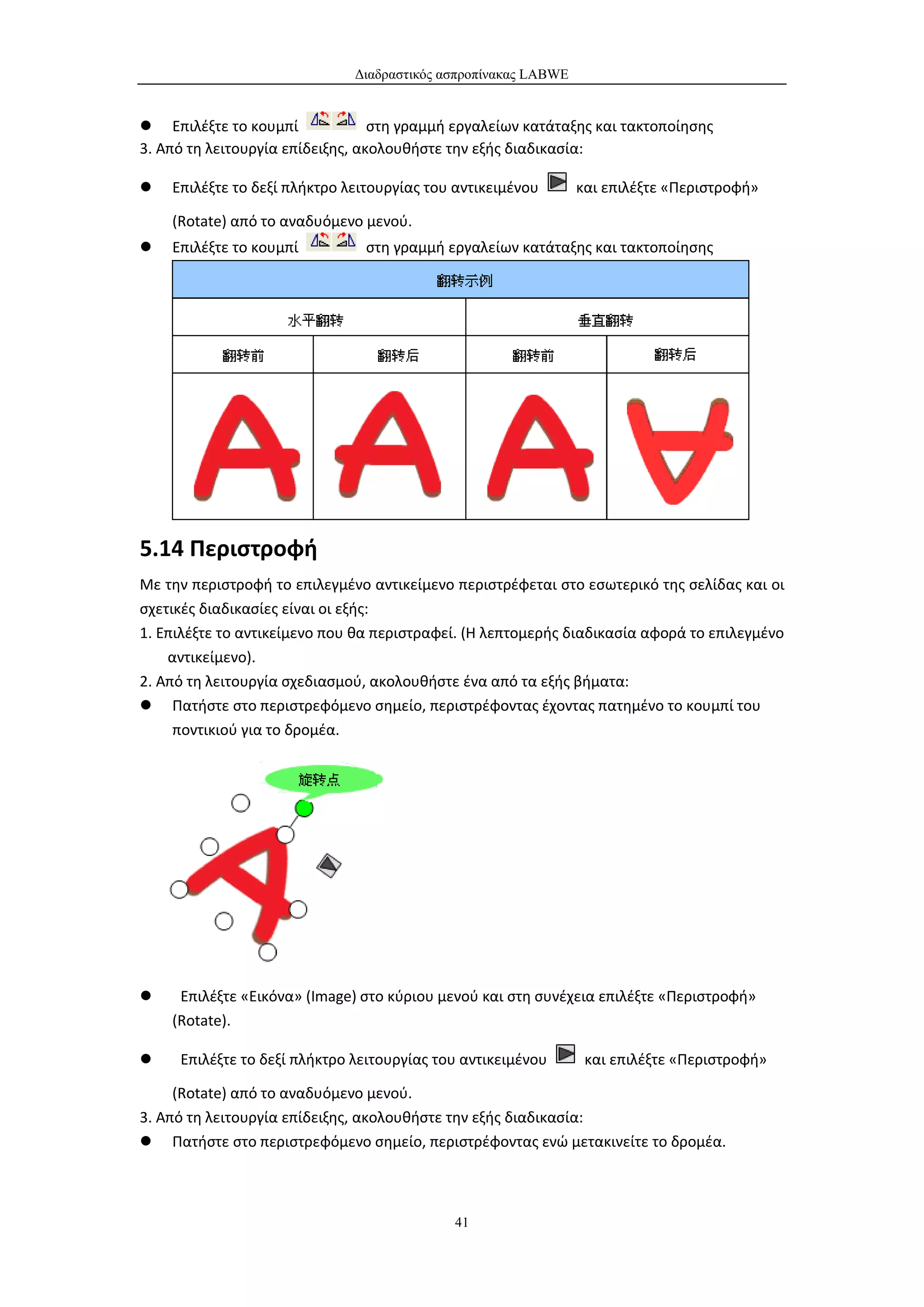 Διαδραστικός ασπροπίνακας LABWE


 Επιλέξτε το κουμπί              στη γραμμή εργαλείων κατάταξης και τακτοποίησης
3. Από τη λειτουργία επίδειξης, ακολουθήστε την εξής διαδικασία:

   Επιλέξτε το δεξί πλήκτρο λειτουργίας του αντικειμένου       και επιλέξτε «Περιστροφή»

    (Rotate) από το αναδυόμενο μενού.
   Επιλέξτε το κουμπί          στη γραμμή εργαλείων κατάταξης και τακτοποίησης




5.14 Περιστροφή
Με την περιστροφή το επιλεγμένο αντικείμενο περιστρέφεται στο εσωτερικό της σελίδας και οι
σχετικές διαδικασίες είναι οι εξής:
1. Επιλέξτε το αντικείμενο που θα περιστραφεί. (Η λεπτομερής διαδικασία αφορά το επιλεγμένο
    αντικείμενο).
2. Από τη λειτουργία σχεδιασμού, ακολουθήστε ένα από τα εξής βήματα:
 Πατήστε στο περιστρεφόμενο σημείο, περιστρέφοντας έχοντας πατημένο το κουμπί του
     ποντικιού για το δρομέα.




    Επιλέξτε «Εικόνα» (Image) στο κύριου μενού και στη συνέχεια επιλέξτε «Περιστροφή»
    (Rotate).

    Επιλέξτε το δεξί πλήκτρο λειτουργίας του αντικειμένου       και επιλέξτε «Περιστροφή»

     (Rotate) από το αναδυόμενο μενού.
3. Από τη λειτουργία επίδειξης, ακολουθήστε την εξής διαδικασία:
 Πατήστε στο περιστρεφόμενο σημείο, περιστρέφοντας ενώ μετακινείτε το δρομέα.



                                            41
 