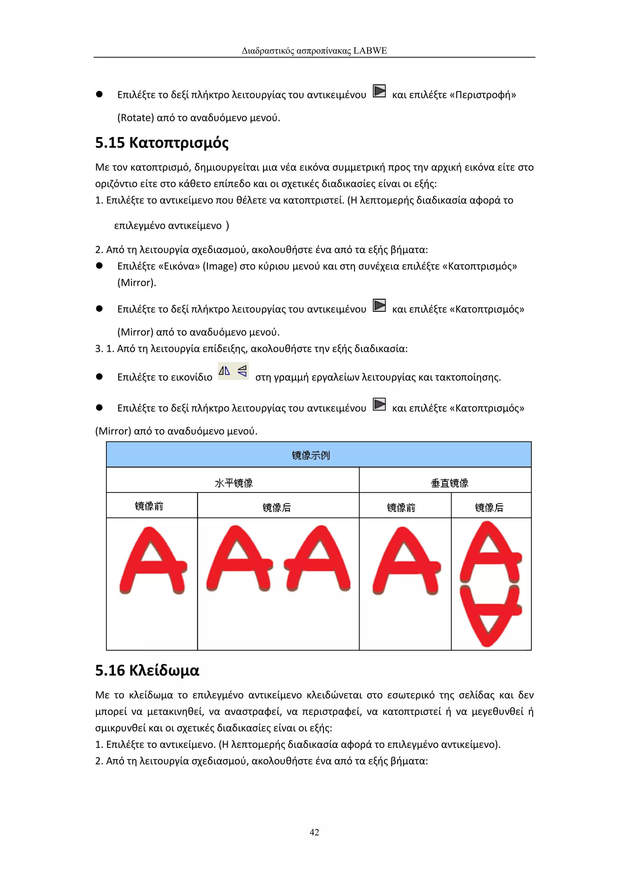Διαδραστικός ασπροπίνακας LABWE



   Επιλέξτε το δεξί πλήκτρο λειτουργίας του αντικειμένου        και επιλέξτε «Περιστροφή»

    (Rotate) από το αναδυόμενο μενού.

5.15 Κατοπτρισμός
Με τον κατοπτρισμό, δημιουργείται μια νέα εικόνα συμμετρική προς την αρχική εικόνα είτε στο
οριζόντιο είτε στο κάθετο επίπεδο και οι σχετικές διαδικασίες είναι οι εξής:
1. Επιλέξτε το αντικείμενο που θέλετε να κατοπτριστεί. (Η λεπτομερής διαδικασία αφορά το

    επιλεγμένο αντικείμενο）

2. Από τη λειτουργία σχεδιασμού, ακολουθήστε ένα από τα εξής βήματα:
 Επιλέξτε «Εικόνα» (Image) στο κύριου μενού και στη συνέχεια επιλέξτε «Κατοπτρισμός»
     (Mirror).

   Επιλέξτε το δεξί πλήκτρο λειτουργίας του αντικειμένου        και επιλέξτε «Κατοπτρισμός»

      (Mirror) από το αναδυόμενο μενού.
3. 1. Από τη λειτουργία επίδειξης, ακολουθήστε την εξής διαδικασία:

   Επιλέξτε το εικονίδιο         στη γραμμή εργαλείων λειτουργίας και τακτοποίησης.

   Επιλέξτε το δεξί πλήκτρο λειτουργίας του αντικειμένου        και επιλέξτε «Κατοπτρισμός»

(Mirror) από το αναδυόμενο μενού.




5.16 Κλείδωμα
Με το κλείδωμα το επιλεγμένο αντικείμενο κλειδώνεται στο εσωτερικό της σελίδας και δεν
μπορεί να μετακινηθεί, να αναστραφεί, να περιστραφεί, να κατοπτριστεί ή να μεγεθυνθεί ή
σμικρυνθεί και οι σχετικές διαδικασίες είναι οι εξής:
1. Επιλέξτε το αντικείμενο. (Η λεπτομερής διαδικασία αφορά το επιλεγμένο αντικείμενο).
2. Από τη λειτουργία σχεδιασμού, ακολουθήστε ένα από τα εξής βήματα:




                                             42
 