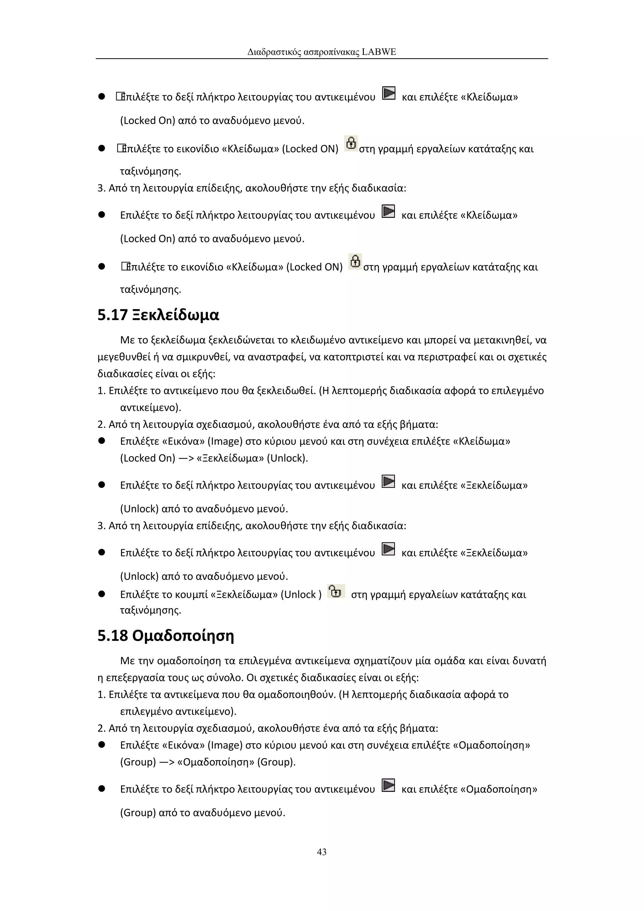 Διαδραστικός ασπροπίνακας LABWE



 Επιλέξτε το δεξί πλήκτρο λειτουργίας του αντικειμένου         και επιλέξτε «Κλείδωμα»

    (Locked On) από το αναδυόμενο μενού.

 Επιλέξτε το εικονίδιο «Κλείδωμα» (Locked ON)       στη γραμμή εργαλείων κατάταξης και
     ταξινόμησης.
3. Από τη λειτουργία επίδειξης, ακολουθήστε την εξής διαδικασία:

   Επιλέξτε το δεξί πλήκτρο λειτουργίας του αντικειμένου        και επιλέξτε «Κλείδωμα»

    (Locked On) από το αναδυόμενο μενού.

   Επιλέξτε το εικονίδιο «Κλείδωμα» (Locked ON)      στη γραμμή εργαλείων κατάταξης και
    ταξινόμησης.

5.17 Ξεκλείδωμα
     Με το ξεκλείδωμα ξεκλειδώνεται το κλειδωμένο αντικείμενο και μπορεί να μετακινηθεί, να
μεγεθυνθεί ή να σμικρυνθεί, να αναστραφεί, να κατοπτριστεί και να περιστραφεί και οι σχετικές
διαδικασίες είναι οι εξής:
1. Επιλέξτε το αντικείμενο που θα ξεκλειδωθεί. (Η λεπτομερής διαδικασία αφορά το επιλεγμένο
     αντικείμενο).
2. Από τη λειτουργία σχεδιασμού, ακολουθήστε ένα από τα εξής βήματα:
 Επιλέξτε «Εικόνα» (Image) στο κύριου μενού και στη συνέχεια επιλέξτε «Κλείδωμα»
     (Locked On) —> «Ξεκλείδωμα» (Unlock).

   Επιλέξτε το δεξί πλήκτρο λειτουργίας του αντικειμένου        και επιλέξτε «Ξεκλείδωμα»

     (Unlock) από το αναδυόμενο μενού.
3. Από τη λειτουργία επίδειξης, ακολουθήστε την εξής διαδικασία:

   Επιλέξτε το δεξί πλήκτρο λειτουργίας του αντικειμένου        και επιλέξτε «Ξεκλείδωμα»

    (Unlock) από το αναδυόμενο μενού.
   Επιλέξτε το κουμπί «Ξεκλείδωμα» (Unlock )       στη γραμμή εργαλείων κατάταξης και
    ταξινόμησης.

5.18 Ομαδοποίηση
     Με την ομαδοποίηση τα επιλεγμένα αντικείμενα σχηματίζουν μία ομάδα και είναι δυνατή
η επεξεργασία τους ως σύνολο. Οι σχετικές διαδικασίες είναι οι εξής:
1. Επιλέξτε τα αντικείμενα που θα ομαδοποιηθούν. (Η λεπτομερής διαδικασία αφορά το
     επιλεγμένο αντικείμενο).
2. Από τη λειτουργία σχεδιασμού, ακολουθήστε ένα από τα εξής βήματα:
 Επιλέξτε «Εικόνα» (Image) στο κύριου μενού και στη συνέχεια επιλέξτε «Ομαδοποίηση»
     (Group) —> «Ομαδοποίηση» (Group).

   Επιλέξτε το δεξί πλήκτρο λειτουργίας του αντικειμένου        και επιλέξτε «Ομαδοποίηση»

    (Group) από το αναδυόμενο μενού.


                                             43
 