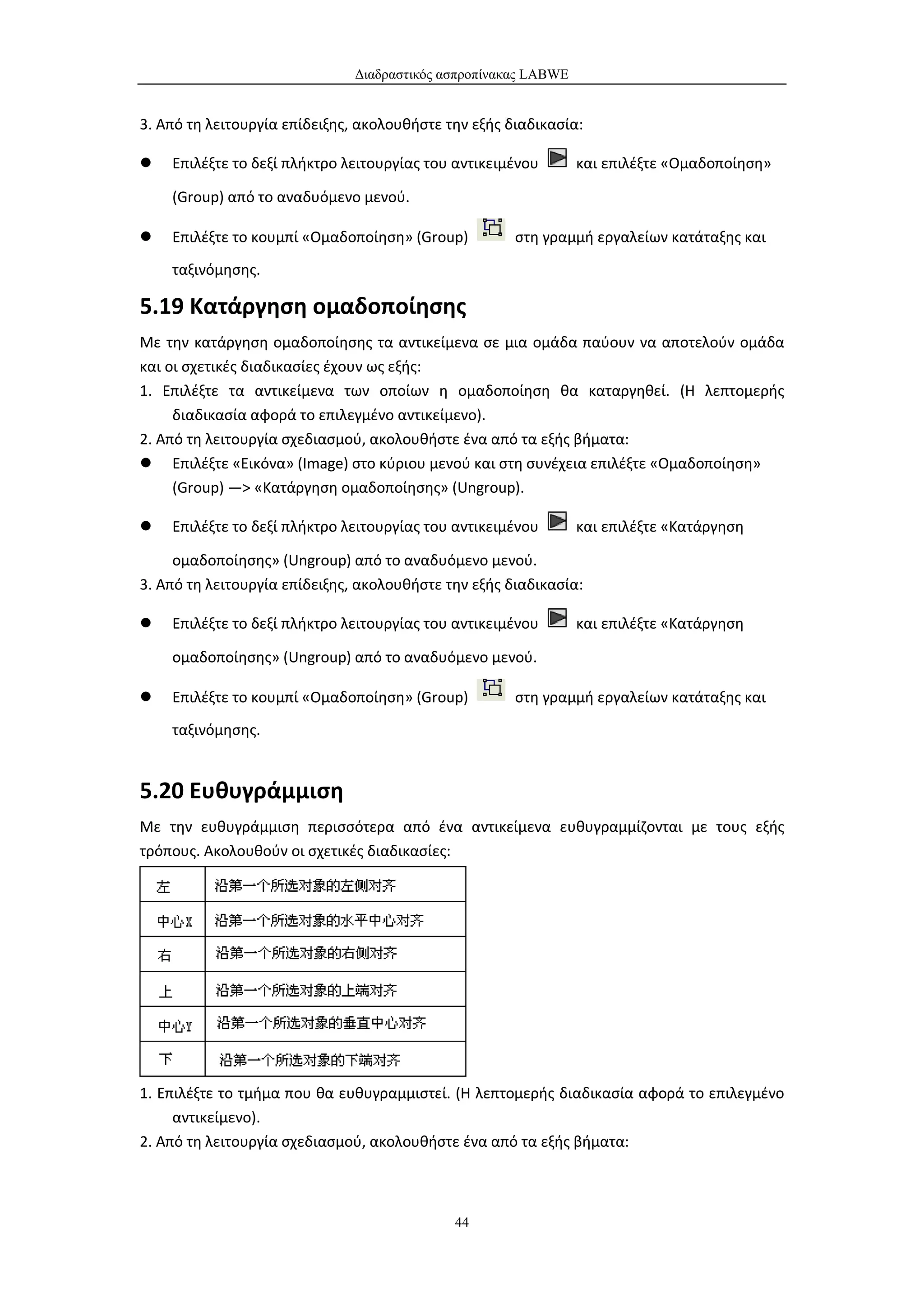 Διαδραστικός ασπροπίνακας LABWE


3. Από τη λειτουργία επίδειξης, ακολουθήστε την εξής διαδικασία:

   Επιλέξτε το δεξί πλήκτρο λειτουργίας του αντικειμένου        και επιλέξτε «Ομαδοποίηση»

    (Group) από το αναδυόμενο μενού.

   Επιλέξτε το κουμπί «Ομαδοποίηση» (Group)          στη γραμμή εργαλείων κατάταξης και
    ταξινόμησης.

5.19 Κατάργηση ομαδοποίησης
Με την κατάργηση ομαδοποίησης τα αντικείμενα σε μια ομάδα παύουν να αποτελούν ομάδα
και οι σχετικές διαδικασίες έχουν ως εξής:
1. Επιλέξτε τα αντικείμενα των οποίων η ομαδοποίηση θα καταργηθεί. (Η λεπτομερής
     διαδικασία αφορά το επιλεγμένο αντικείμενο).
2. Από τη λειτουργία σχεδιασμού, ακολουθήστε ένα από τα εξής βήματα:
 Επιλέξτε «Εικόνα» (Image) στο κύριου μενού και στη συνέχεια επιλέξτε «Ομαδοποίηση»
     (Group) —> «Κατάργηση ομαδοποίησης» (Ungroup).

   Επιλέξτε το δεξί πλήκτρο λειτουργίας του αντικειμένου        και επιλέξτε «Κατάργηση

     ομαδοποίησης» (Ungroup) από το αναδυόμενο μενού.
3. Από τη λειτουργία επίδειξης, ακολουθήστε την εξής διαδικασία:

   Επιλέξτε το δεξί πλήκτρο λειτουργίας του αντικειμένου        και επιλέξτε «Κατάργηση

    ομαδοποίησης» (Ungroup) από το αναδυόμενο μενού.

   Επιλέξτε το κουμπί «Ομαδοποίηση» (Group)          στη γραμμή εργαλείων κατάταξης και
    ταξινόμησης.


5.20 Ευθυγράμμιση
Με την ευθυγράμμιση περισσότερα από ένα αντικείμενα ευθυγραμμίζονται με τους εξής
τρόπους. Ακολουθούν οι σχετικές διαδικασίες:




1. Επιλέξτε το τμήμα που θα ευθυγραμμιστεί. (Η λεπτομερής διαδικασία αφορά το επιλεγμένο
     αντικείμενο).
2. Από τη λειτουργία σχεδιασμού, ακολουθήστε ένα από τα εξής βήματα:



                                             44
 