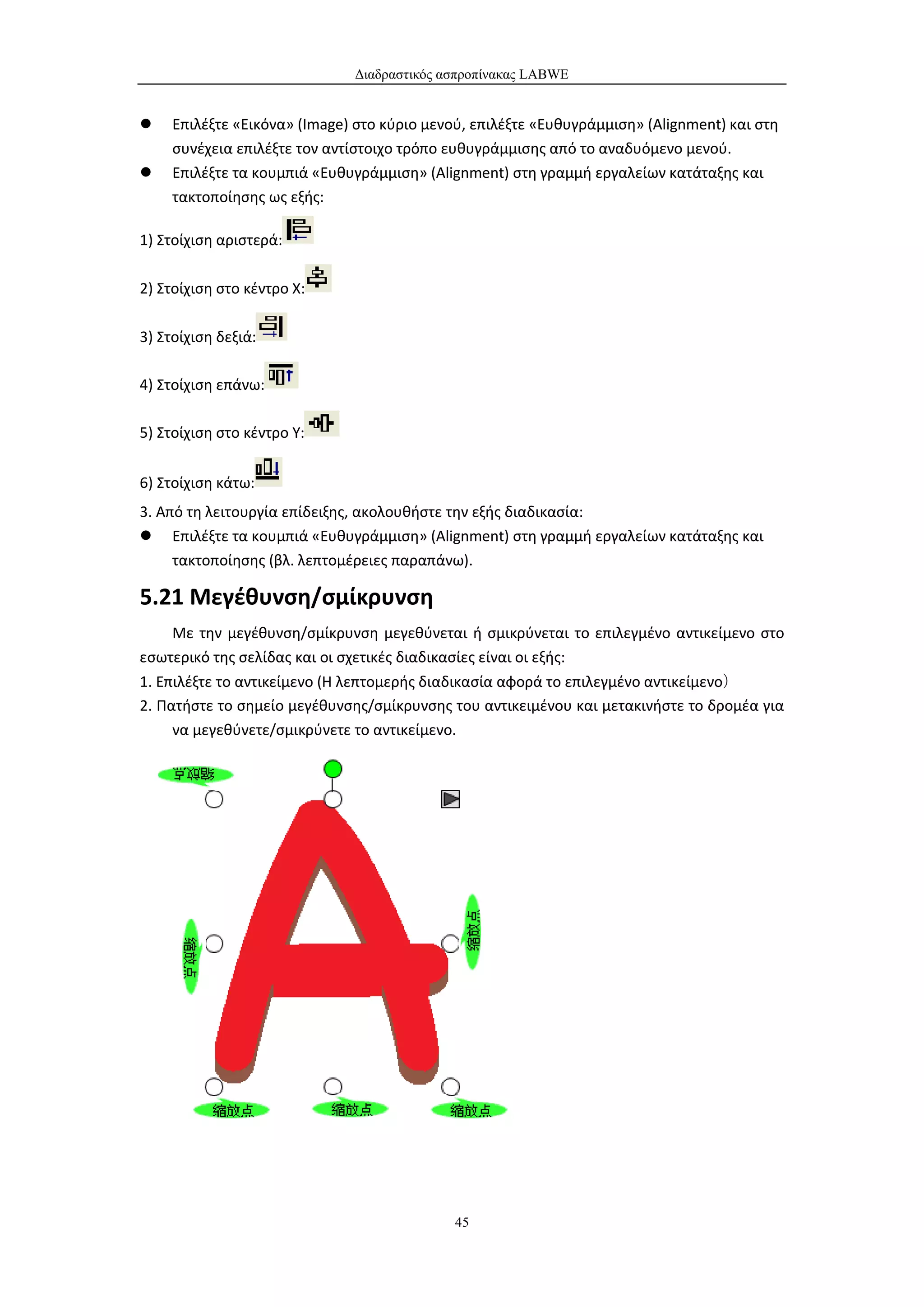 Διαδραστικός ασπροπίνακας LABWE


    Επιλέξτε «Εικόνα» (Image) στο κύριο μενού, επιλέξτε «Ευθυγράμμιση» (Alignment) και στη
     συνέχεια επιλέξτε τον αντίστοιχο τρόπο ευθυγράμμισης από το αναδυόμενο μενού.
    Επιλέξτε τα κουμπιά «Ευθυγράμμιση» (Alignment) στη γραμμή εργαλείων κατάταξης και
     τακτοποίησης ως εξής:

1) Στοίχιση αριστερά:

2) Στοίχιση στο κέντρο X:

3) Στοίχιση δεξιά:

4) Στοίχιση επάνω:

5) Στοίχιση στο κέντρο Υ:


6) Στοίχιση κάτω:
3. Από τη λειτουργία επίδειξης, ακολουθήστε την εξής διαδικασία:
 Επιλέξτε τα κουμπιά «Ευθυγράμμιση» (Alignment) στη γραμμή εργαλείων κατάταξης και
     τακτοποίησης (βλ. λεπτομέρειες παραπάνω).

5.21 Μεγέθυνση/σμίκρυνση
     Με την μεγέθυνση/σμίκρυνση μεγεθύνεται ή σμικρύνεται το επιλεγμένο αντικείμενο στο
εσωτερικό της σελίδας και οι σχετικές διαδικασίες είναι οι εξής:
1. Επιλέξτε το αντικείμενο (Η λεπτομερής διαδικασία αφορά το επιλεγμένο αντικείμενο）
2. Πατήστε το σημείο μεγέθυνσης/σμίκρυνσης του αντικειμένου και μετακινήστε το δρομέα για
     να μεγεθύνετε/σμικρύνετε το αντικείμενο.




                                             45
 