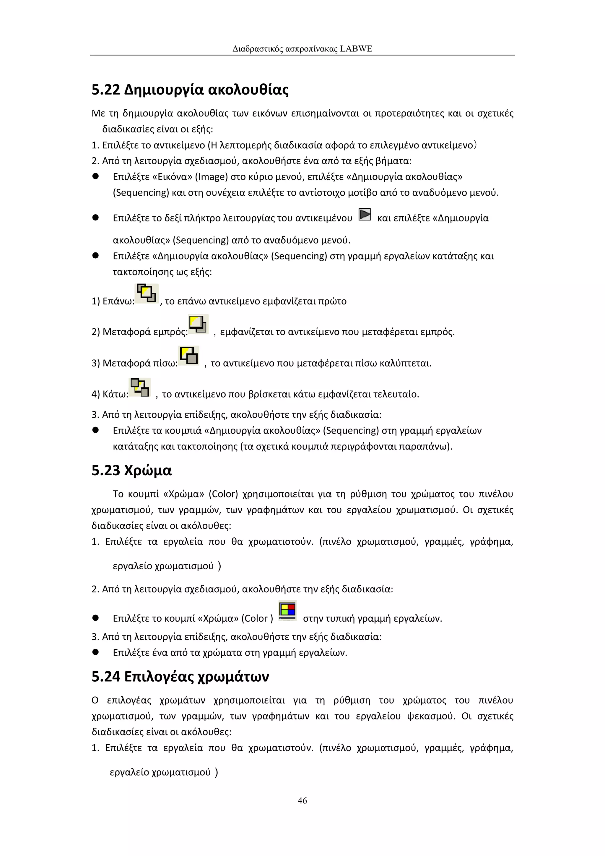 Διαδραστικός ασπροπίνακας LABWE



5.22 Δημιουργία ακολουθίας
Με τη δημιουργία ακολουθίας των εικόνων επισημαίνονται οι προτεραιότητες και οι σχετικές
 διαδικασίες είναι οι εξής:
1. Επιλέξτε το αντικείμενο (Η λεπτομερής διαδικασία αφορά το επιλεγμένο αντικείμενο）
2. Από τη λειτουργία σχεδιασμού, ακολουθήστε ένα από τα εξής βήματα:
 Επιλέξτε «Εικόνα» (Image) στο κύριο μενού, επιλέξτε «Δημιουργία ακολουθίας»
     (Sequencing) και στη συνέχεια επιλέξτε το αντίστοιχο μοτίβο από το αναδυόμενο μενού.

   Επιλέξτε το δεξί πλήκτρο λειτουργίας του αντικειμένου        και επιλέξτε «Δημιουργία

    ακολουθίας» (Sequencing) από το αναδυόμενο μενού.
   Επιλέξτε «Δημιουργία ακολουθίας» (Sequencing) στη γραμμή εργαλείων κατάταξης και
    τακτοποίησης ως εξής:

1) Επάνω:      , το επάνω αντικείμενο εμφανίζεται πρώτο

2) Μεταφορά εμπρός:      ，εμφανίζεται το αντικείμενο που μεταφέρεται εμπρός.

3) Μεταφορά πίσω:      ，το αντικείμενο που μεταφέρεται πίσω καλύπτεται.

4) Κάτω:     ，το αντικείμενο που βρίσκεται κάτω εμφανίζεται τελευταίο.
3. Από τη λειτουργία επίδειξης, ακολουθήστε την εξής διαδικασία:
 Επιλέξτε τα κουμπιά «Δημιουργία ακολουθίας» (Sequencing) στη γραμμή εργαλείων
     κατάταξης και τακτοποίησης (τα σχετικά κουμπιά περιγράφονται παραπάνω).

5.23 Χρώμα
    Το κουμπί «Χρώμα» (Color) χρησιμοποιείται για τη ρύθμιση του χρώματος του πινέλου
χρωματισμού, των γραμμών, των γραφημάτων και του εργαλείου χρωματισμού. Οι σχετικές
διαδικασίες είναι οι ακόλουθες:
1. Επιλέξτε τα εργαλεία που θα χρωματιστούν. (πινέλο χρωματισμού, γραμμές, γράφημα,

    εργαλείο χρωματισμού）

2. Από τη λειτουργία σχεδιασμού, ακολουθήστε την εξής διαδικασία:

   Επιλέξτε το κουμπί «Χρώμα» (Color )       στην τυπική γραμμή εργαλείων.
3. Από τη λειτουργία επίδειξης, ακολουθήστε την εξής διαδικασία:
 Επιλέξτε ένα από τα χρώματα στη γραμμή εργαλείων.

5.24 Επιλογέας χρωμάτων
Ο επιλογέας χρωμάτων χρησιμοποιείται για τη ρύθμιση του χρώματος του πινέλου
χρωματισμού, των γραμμών, των γραφημάτων και του εργαλείου ψεκασμού. Οι σχετικές
διαδικασίες είναι οι ακόλουθες:
1. Επιλέξτε τα εργαλεία που θα χρωματιστούν. (πινέλο χρωματισμού, γραμμές, γράφημα,

    εργαλείο χρωματισμού）

                                             46
 