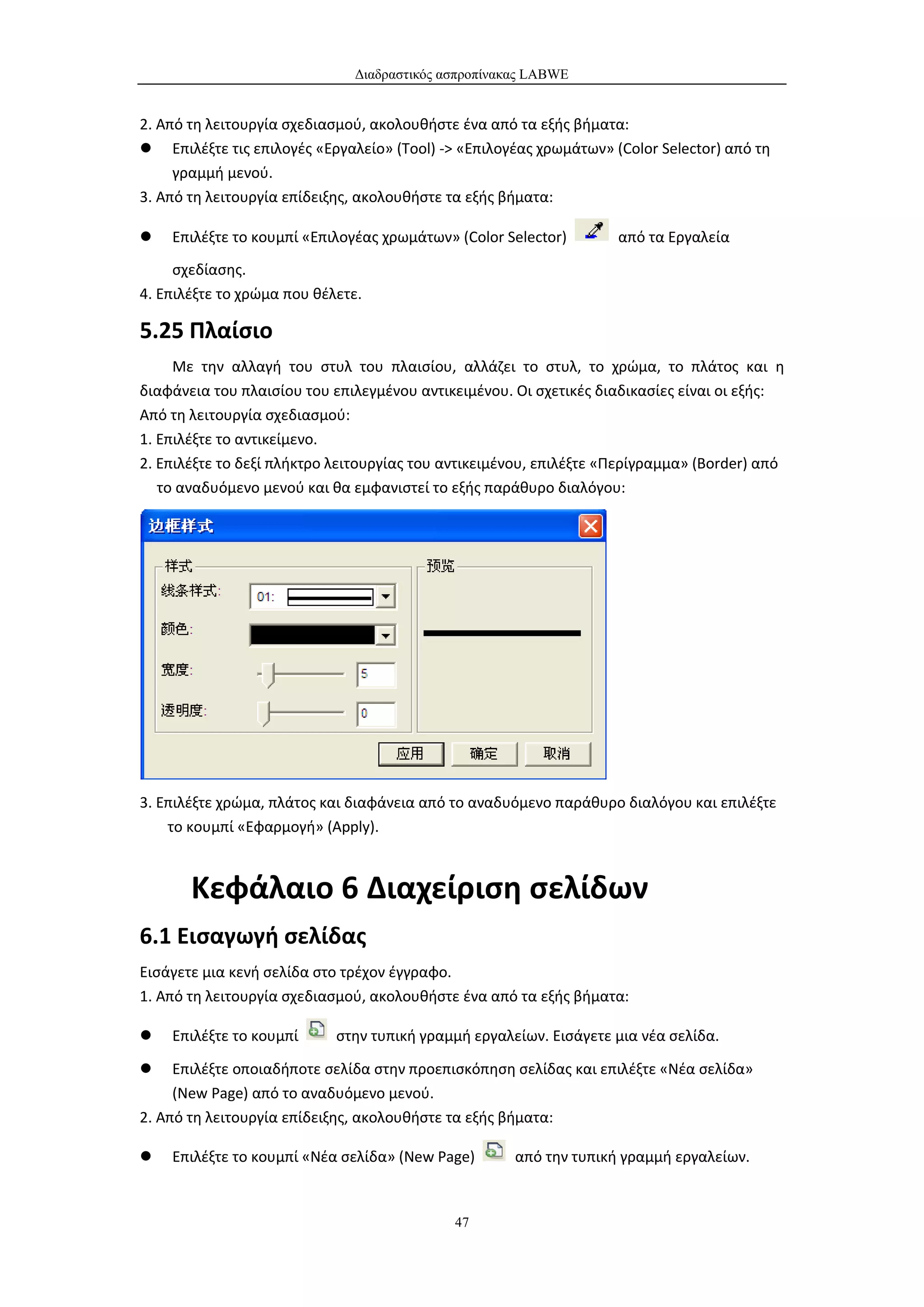 Διαδραστικός ασπροπίνακας LABWE


2. Από τη λειτουργία σχεδιασμού, ακολουθήστε ένα από τα εξής βήματα:
 Επιλέξτε τις επιλογές «Εργαλείο» (Tool) -> «Επιλογέας χρωμάτων» (Color Selector) από τη
     γραμμή μενού.
3. Από τη λειτουργία επίδειξης, ακολουθήστε τα εξής βήματα:

   Επιλέξτε το κουμπί «Επιλογέας χρωμάτων» (Color Selector)        από τα Εργαλεία
     σχεδίασης.
4. Επιλέξτε το χρώμα που θέλετε.

5.25 Πλαίσιο
     Με την αλλαγή του στυλ του πλαισίου, αλλάζει το στυλ, το χρώμα, το πλάτος και η
διαφάνεια του πλαισίου του επιλεγμένου αντικειμένου. Οι σχετικές διαδικασίες είναι οι εξής:
Από τη λειτουργία σχεδιασμού:
1. Επιλέξτε το αντικείμενο.
2. Επιλέξτε το δεξί πλήκτρο λειτουργίας του αντικειμένου, επιλέξτε «Περίγραμμα» (Border) από
   το αναδυόμενο μενού και θα εμφανιστεί το εξής παράθυρο διαλόγου:




3. Επιλέξτε χρώμα, πλάτος και διαφάνεια από το αναδυόμενο παράθυρο διαλόγου και επιλέξτε
    το κουμπί «Εφαρμογή» (Apply).



       Κεφάλαιο 6 Διαχείριση σελίδων
6.1 Εισαγωγή σελίδας
Εισάγετε μια κενή σελίδα στο τρέχον έγγραφο.
1. Από τη λειτουργία σχεδιασμού, ακολουθήστε ένα από τα εξής βήματα:

   Επιλέξτε το κουμπί      στην τυπική γραμμή εργαλείων. Εισάγετε μια νέα σελίδα.

    Επιλέξτε οποιαδήποτε σελίδα στην προεπισκόπηση σελίδας και επιλέξτε «Νέα σελίδα»
     (New Page) από το αναδυόμενο μενού.
2. Από τη λειτουργία επίδειξης, ακολουθήστε τα εξής βήματα:

   Επιλέξτε το κουμπί «Νέα σελίδα» (New Page)        από την τυπική γραμμή εργαλείων.


                                             47
 