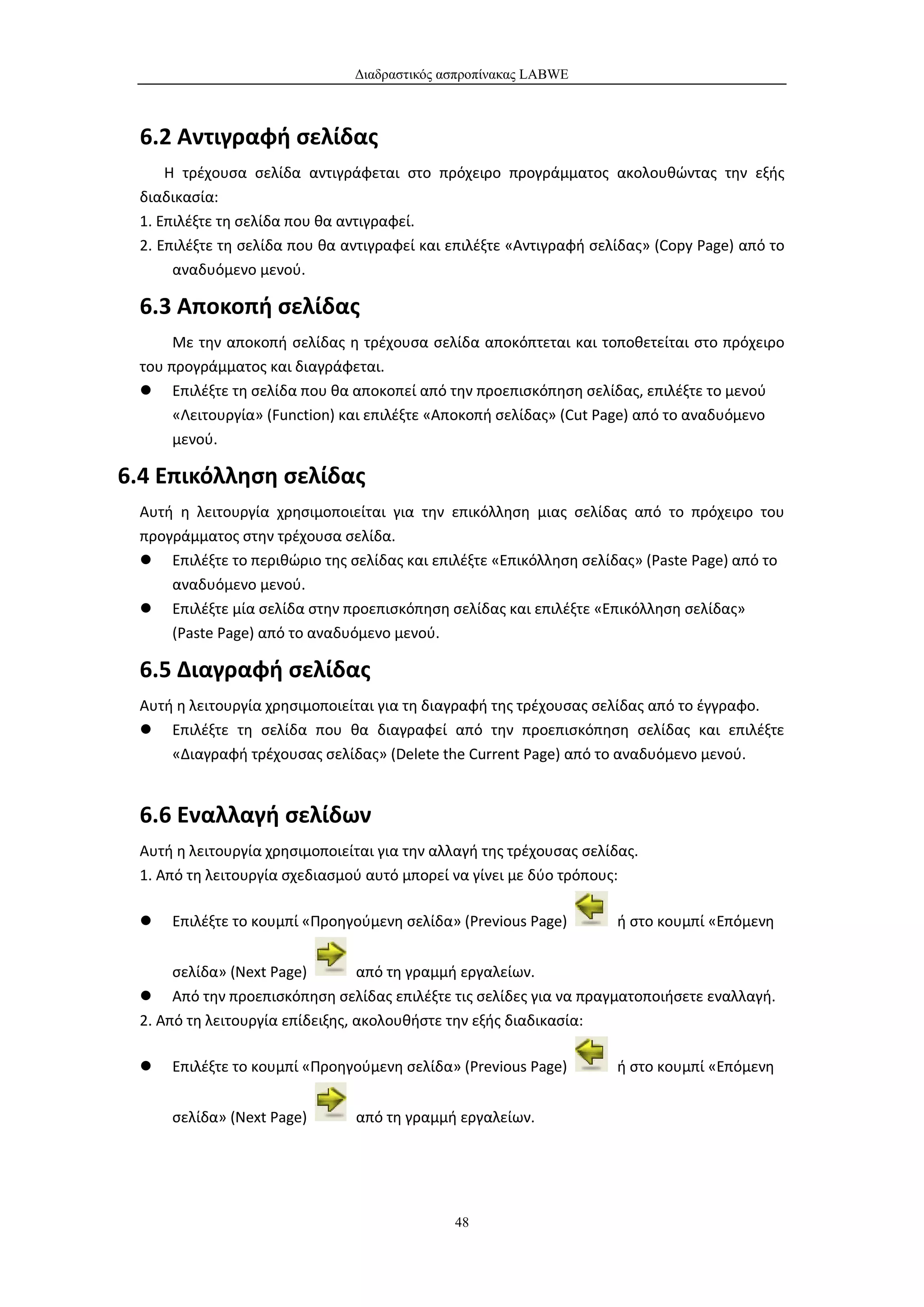 Διαδραστικός ασπροπίνακας LABWE



 6.2 Αντιγραφή σελίδας
     Η τρέχουσα σελίδα αντιγράφεται στο πρόχειρο προγράμματος ακολουθώντας την εξής
 διαδικασία:
 1. Επιλέξτε τη σελίδα που θα αντιγραφεί.
 2. Επιλέξτε τη σελίδα που θα αντιγραφεί και επιλέξτε «Αντιγραφή σελίδας» (Copy Page) από το
      αναδυόμενο μενού.

 6.3 Αποκοπή σελίδας
      Με την αποκοπή σελίδας η τρέχουσα σελίδα αποκόπτεται και τοποθετείται στο πρόχειρο
 του προγράμματος και διαγράφεται.
  Επιλέξτε τη σελίδα που θα αποκοπεί από την προεπισκόπηση σελίδας, επιλέξτε το μενού
      «Λειτουργία» (Function) και επιλέξτε «Αποκοπή σελίδας» (Cut Page) από το αναδυόμενο
      μενού.

6.4 Επικόλληση σελίδας
 Αυτή η λειτουργία χρησιμοποιείται για την επικόλληση μιας σελίδας από το πρόχειρο του
 προγράμματος στην τρέχουσα σελίδα.
  Επιλέξτε το περιθώριο της σελίδας και επιλέξτε «Επικόλληση σελίδας» (Paste Page) από το
     αναδυόμενο μενού.
  Επιλέξτε μία σελίδα στην προεπισκόπηση σελίδας και επιλέξτε «Επικόλληση σελίδας»
     (Paste Page) από το αναδυόμενο μενού.

 6.5 Διαγραφή σελίδας
 Αυτή η λειτουργία χρησιμοποιείται για τη διαγραφή της τρέχουσας σελίδας από το έγγραφο.
  Επιλέξτε τη σελίδα που θα διαγραφεί από την προεπισκόπηση σελίδας και επιλέξτε
     «Διαγραφή τρέχουσας σελίδας» (Delete the Current Page) από το αναδυόμενο μενού.


 6.6 Εναλλαγή σελίδων
 Αυτή η λειτουργία χρησιμοποιείται για την αλλαγή της τρέχουσας σελίδας.
 1. Από τη λειτουργία σχεδιασμού αυτό μπορεί να γίνει με δύο τρόπους:

    Επιλέξτε το κουμπί «Προηγούμενη σελίδα» (Previous Page)        ή στο κουμπί «Επόμενη


      σελίδα» (Next Page)        από τη γραμμή εργαλείων.
  Από την προεπισκόπηση σελίδας επιλέξτε τις σελίδες για να πραγματοποιήσετε εναλλαγή.
 2. Από τη λειτουργία επίδειξης, ακολουθήστε την εξής διαδικασία:

    Επιλέξτε το κουμπί «Προηγούμενη σελίδα» (Previous Page)        ή στο κουμπί «Επόμενη


     σελίδα» (Next Page)       από τη γραμμή εργαλείων.




                                             48
 