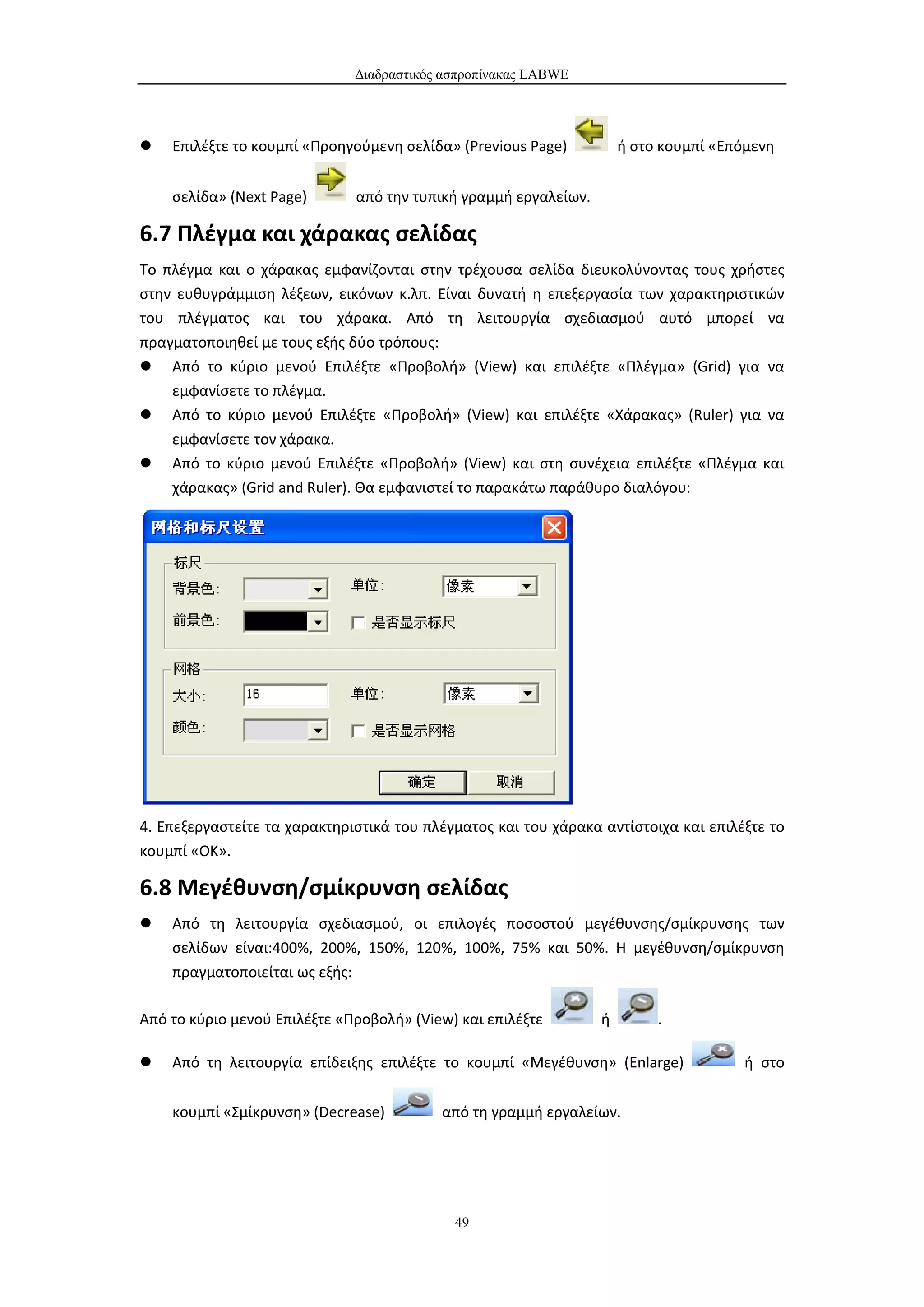 Διαδραστικός ασπροπίνακας LABWE




   Επιλέξτε το κουμπί «Προηγούμενη σελίδα» (Previous Page)          ή στο κουμπί «Επόμενη


    σελίδα» (Next Page)       από την τυπική γραμμή εργαλείων.

6.7 Πλέγμα και χάρακας σελίδας
Το πλέγμα και ο χάρακας εμφανίζονται στην τρέχουσα σελίδα διευκολύνοντας τους χρήστες
στην ευθυγράμμιση λέξεων, εικόνων κ.λπ. Είναι δυνατή η επεξεργασία των χαρακτηριστικών
του πλέγματος και του χάρακα. Από τη λειτουργία σχεδιασμού αυτό μπορεί να
πραγματοποιηθεί με τους εξής δύο τρόπους:
 Από το κύριο μενού Επιλέξτε «Προβολή» (View) και επιλέξτε «Πλέγμα» (Grid) για να
    εμφανίσετε το πλέγμα.
 Από το κύριο μενού Επιλέξτε «Προβολή» (View) και επιλέξτε «Χάρακας» (Ruler) για να
    εμφανίσετε τον χάρακα.
 Από το κύριο μενού Επιλέξτε «Προβολή» (View) και στη συνέχεια επιλέξτε «Πλέγμα και
    χάρακας» (Grid and Ruler). Θα εμφανιστεί το παρακάτω παράθυρο διαλόγου:




4. Επεξεργαστείτε τα χαρακτηριστικά του πλέγματος και του χάρακα αντίστοιχα και επιλέξτε το
κουμπί «ΟΚ».

6.8 Μεγέθυνση/σμίκρυνση σελίδας
   Από τη λειτουργία σχεδιασμού, οι επιλογές ποσοστού μεγέθυνσης/σμίκρυνσης των
    σελίδων είναι:400%, 200%, 150%, 120%, 100%, 75% και 50%. Η μεγέθυνση/σμίκρυνση
    πραγματοποιείται ως εξής:

Από το κύριο μενού Επιλέξτε «Προβολή» (View) και επιλέξτε        ή        .

   Από τη λειτουργία επίδειξης επιλέξτε το κουμπί «Μεγέθυνση» (Enlarge)              ή στο


    κουμπί «Σμίκρυνση» (Decrease)         από τη γραμμή εργαλείων.




                                            49
 