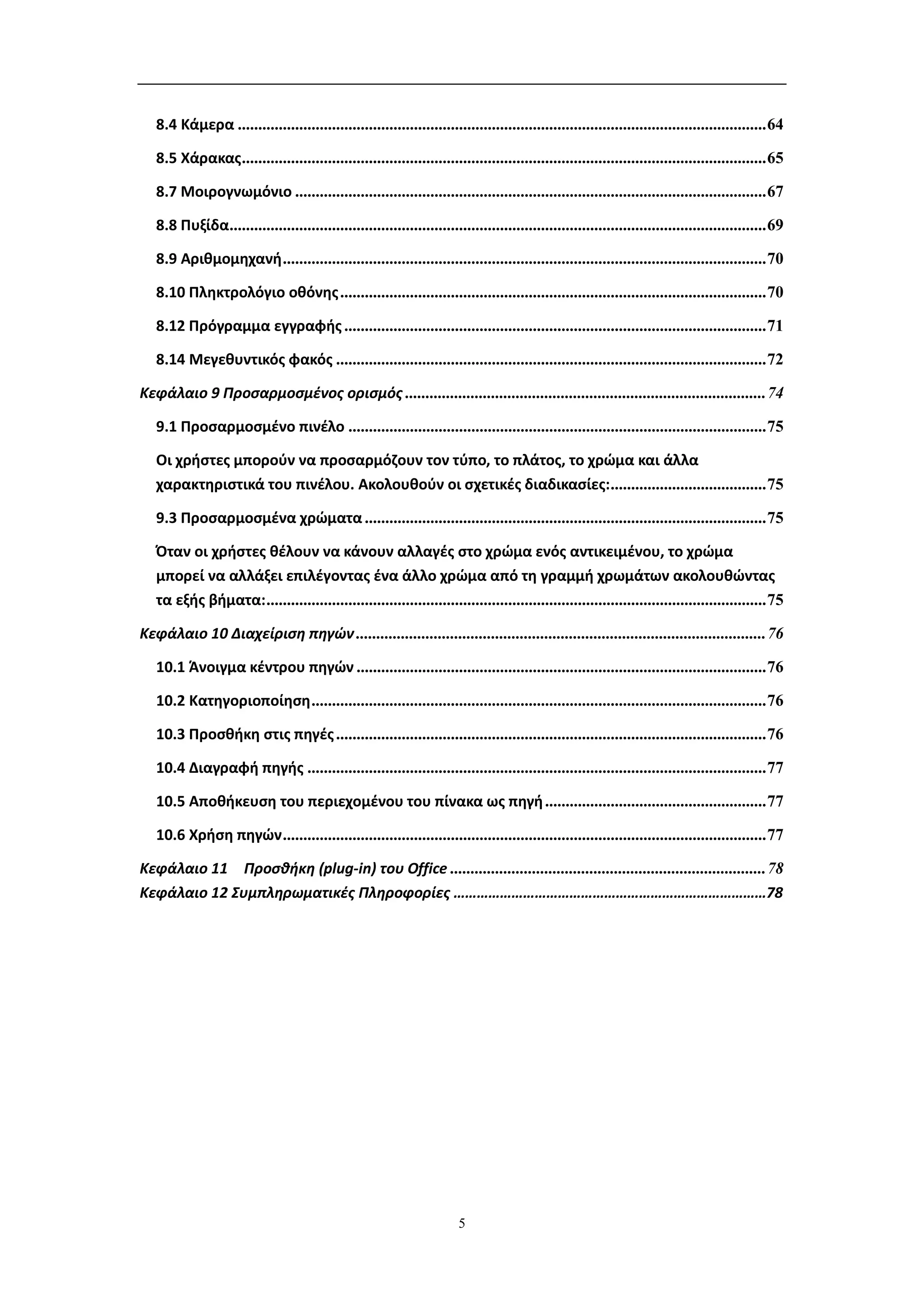 8.4 Κάμερα ................................................................................................................................. 64

   8.5 Χάρακας ................................................................................................................................ 65

   8.7 Μοιρογνωμόνιο ................................................................................................................... 67

   8.8 Πυξίδα................................................................................................................................... 69

   8.9 Αριθμομηχανή ...................................................................................................................... 70

   8.10 Πληκτρολόγιο οθόνης ........................................................................................................ 70

   8.12 Πρόγραμμα εγγραφής ....................................................................................................... 71

   8.14 Μεγεθυντικός φακός ......................................................................................................... 72

Κεφάλαιο 9 Προσαρμοσμένος ορισμός ........................................................................................ 74

   9.1 Προσαρμοσμένο πινέλο ...................................................................................................... 75

   Οι χρήστες μπορούν να προσαρμόζουν τον τύπο, το πλάτος, το χρώμα και άλλα
   χαρακτηριστικά του πινέλου. Ακολουθούν οι σχετικές διαδικασίες: ...................................... 75

   9.3 Προσαρμοσμένα χρώματα .................................................................................................. 75

   Όταν οι χρήστες θέλουν να κάνουν αλλαγές στο χρώμα ενός αντικειμένου, το χρώμα
   μπορεί να αλλάξει επιλέγοντας ένα άλλο χρώμα από τη γραμμή χρωμάτων ακολουθώντας
   τα εξής βήματα: .......................................................................................................................... 75

Κεφάλαιο 10 Διαχείριση πηγών .................................................................................................... 76

   10.1 Άνοιγμα κέντρου πηγών .................................................................................................... 76

   10.2 Κατηγοριοποίηση ............................................................................................................... 76

   10.3 Προσθήκη στις πηγές ......................................................................................................... 76

   10.4 Διαγραφή πηγής ................................................................................................................ 77

   10.5 Αποθήκευση του περιεχομένου του πίνακα ως πηγή ...................................................... 77

   10.6 Χρήση πηγών ...................................................................................................................... 77

Κεφάλαιο 11 Προσθήκη (plug-in) του Office ............................................................................. 78
Κεφάλαιο 12 Συμπληρωματικές Πληροφορίες ………………………………………………………………………78




                                                                        5
 