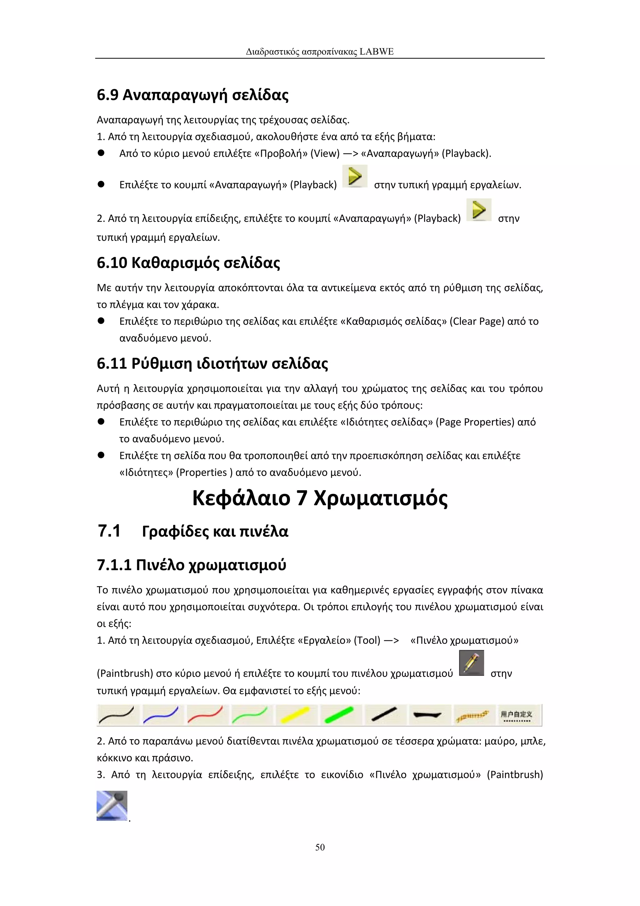 Διαδραστικός ασπροπίνακας LABWE



6.9 Αναπαραγωγή σελίδας
Αναπαραγωγή της λειτουργίας της τρέχουσας σελίδας.
1. Από τη λειτουργία σχεδιασμού, ακολουθήστε ένα από τα εξής βήματα:
 Από το κύριο μενού επιλέξτε «Προβολή» (View) —> «Αναπαραγωγή» (Playback).

   Επιλέξτε το κουμπί «Αναπαραγωγή» (Playback)          στην τυπική γραμμή εργαλείων.

2. Από τη λειτουργία επίδειξης, επιλέξτε το κουμπί «Αναπαραγωγή» (Playback)      στην
τυπική γραμμή εργαλείων.

6.10 Καθαρισμός σελίδας
Με αυτήν την λειτουργία αποκόπτονται όλα τα αντικείμενα εκτός από τη ρύθμιση της σελίδας,
το πλέγμα και τον χάρακα.
 Επιλέξτε το περιθώριο της σελίδας και επιλέξτε «Καθαρισμός σελίδας» (Clear Page) από το
     αναδυόμενο μενού.

6.11 Ρύθμιση ιδιοτήτων σελίδας
Αυτή η λειτουργία χρησιμοποιείται για την αλλαγή του χρώματος της σελίδας και του τρόπου
πρόσβασης σε αυτήν και πραγματοποιείται με τους εξής δύο τρόπους:
 Επιλέξτε το περιθώριο της σελίδας και επιλέξτε «Ιδιότητες σελίδας» (Page Properties) από
    το αναδυόμενο μενού.
 Επιλέξτε τη σελίδα που θα τροποποιηθεί από την προεπισκόπηση σελίδας και επιλέξτε
    «Ιδιότητες» (Properties ) από το αναδυόμενο μενού.

                   Κεφάλαιο 7 Χρωματισμός
7.1       Γραφίδες και πινέλα
7.1.1 Πινέλο χρωματισμού
Το πινέλο χρωματισμού που χρησιμοποιείται για καθημερινές εργασίες εγγραφής στον πίνακα
είναι αυτό που χρησιμοποιείται συχνότερα. Οι τρόποι επιλογής του πινέλου χρωματισμού είναι
οι εξής:
1. Από τη λειτουργία σχεδιασμού, Επιλέξτε «Εργαλείο» (Tool) —> «Πινέλο χρωματισμού»

(Paintbrush) στο κύριο μενού ή επιλέξτε το κουμπί του πινέλου χρωματισμού      στην
τυπική γραμμή εργαλείων. Θα εμφανιστεί το εξής μενού:



2. Από το παραπάνω μενού διατίθενται πινέλα χρωματισμού σε τέσσερα χρώματα: μαύρο, μπλε,
κόκκινο και πράσινο.
3. Από τη λειτουργία επίδειξης, επιλέξτε το εικονίδιο «Πινέλο χρωματισμού» (Paintbrush)


      .

                                            50
 