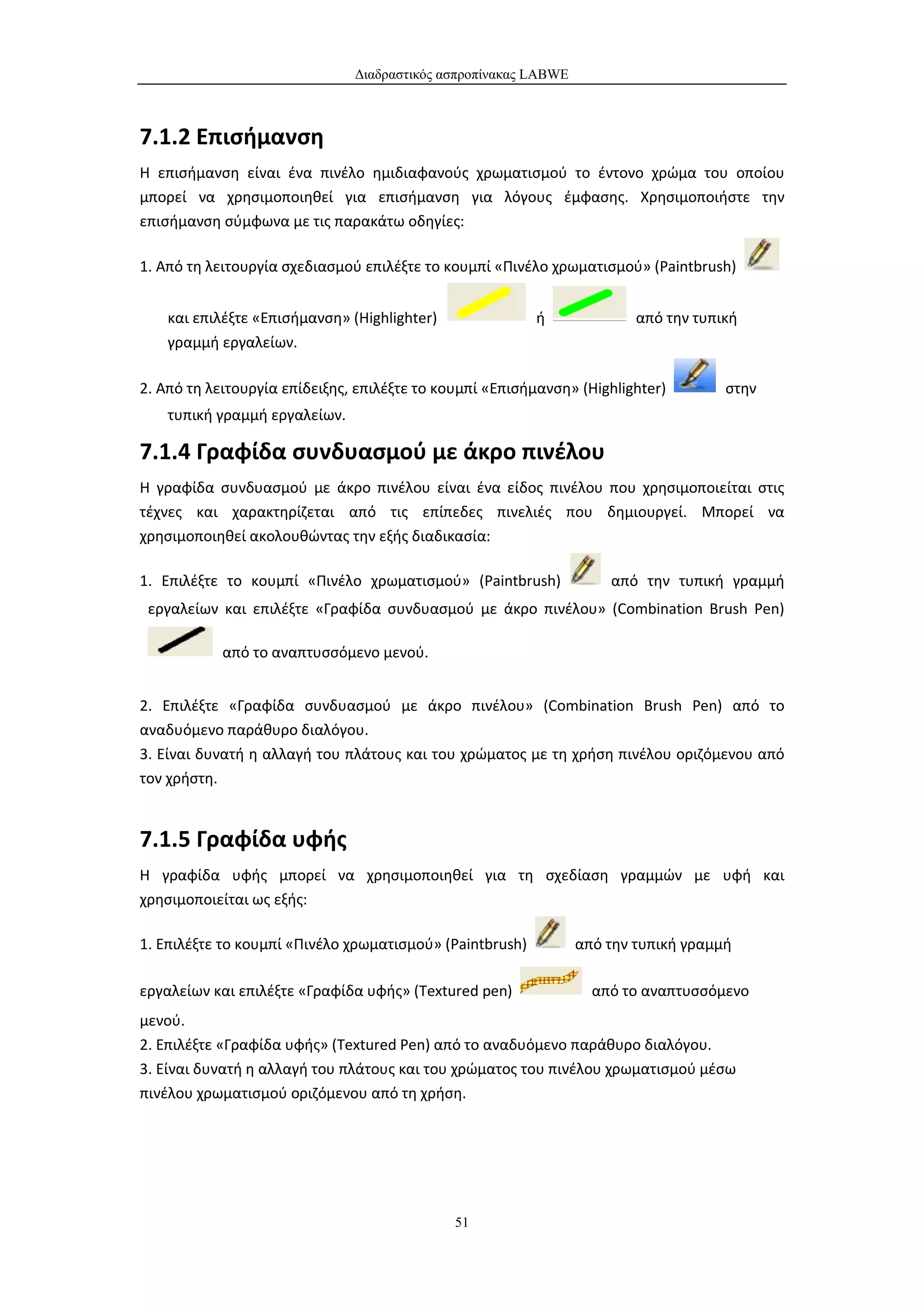 Διαδραστικός ασπροπίνακας LABWE



7.1.2 Επισήμανση
Η επισήμανση είναι ένα πινέλο ημιδιαφανούς χρωματισμού το έντονο χρώμα του οποίου
μπορεί να χρησιμοποιηθεί για επισήμανση για λόγους έμφασης. Χρησιμοποιήστε την
επισήμανση σύμφωνα με τις παρακάτω οδηγίες:

1. Από τη λειτουργία σχεδιασμού επιλέξτε το κουμπί «Πινέλο χρωματισμού» (Paintbrush)


    και επιλέξτε «Επισήμανση» (Highlighter)               ή              από την τυπική
    γραμμή εργαλείων.

2. Από τη λειτουργία επίδειξης, επιλέξτε το κουμπί «Επισήμανση» (Highlighter)        στην
    τυπική γραμμή εργαλείων.

7.1.4 Γραφίδα συνδυασμού με άκρο πινέλου
Η γραφίδα συνδυασμού με άκρο πινέλου είναι ένα είδος πινέλου που χρησιμοποιείται στις
τέχνες και χαρακτηρίζεται από τις επίπεδες πινελιές που δημιουργεί. Μπορεί να
χρησιμοποιηθεί ακολουθώντας την εξής διαδικασία:

1. Επιλέξτε το κουμπί «Πινέλο χρωματισμού» (Paintbrush)              από την τυπική γραμμή
 εργαλείων και επιλέξτε «Γραφίδα συνδυασμού με άκρο πινέλου» (Combination Brush Pen)

            από το αναπτυσσόμενο μενού.


2. Επιλέξτε «Γραφίδα συνδυασμού με άκρο πινέλου» (Combination Brush Pen) από το
αναδυόμενο παράθυρο διαλόγου.
3. Είναι δυνατή η αλλαγή του πλάτους και του χρώματος με τη χρήση πινέλου οριζόμενου από
τον χρήστη.


7.1.5 Γραφίδα υφής
Η γραφίδα υφής μπορεί να χρησιμοποιηθεί για τη σχεδίαση γραμμών με υφή και
χρησιμοποιείται ως εξής:

1. Επιλέξτε το κουμπί «Πινέλο χρωματισμού» (Paintbrush)          από την τυπική γραμμή

εργαλείων και επιλέξτε «Γραφίδα υφής» (Textured pen)               από το αναπτυσσόμενο
μενού.
2. Επιλέξτε «Γραφίδα υφής» (Textured Pen) από το αναδυόμενο παράθυρο διαλόγου.
3. Είναι δυνατή η αλλαγή του πλάτους και του χρώματος του πινέλου χρωματισμού μέσω
πινέλου χρωματισμού οριζόμενου από τη χρήση.




                                              51
 