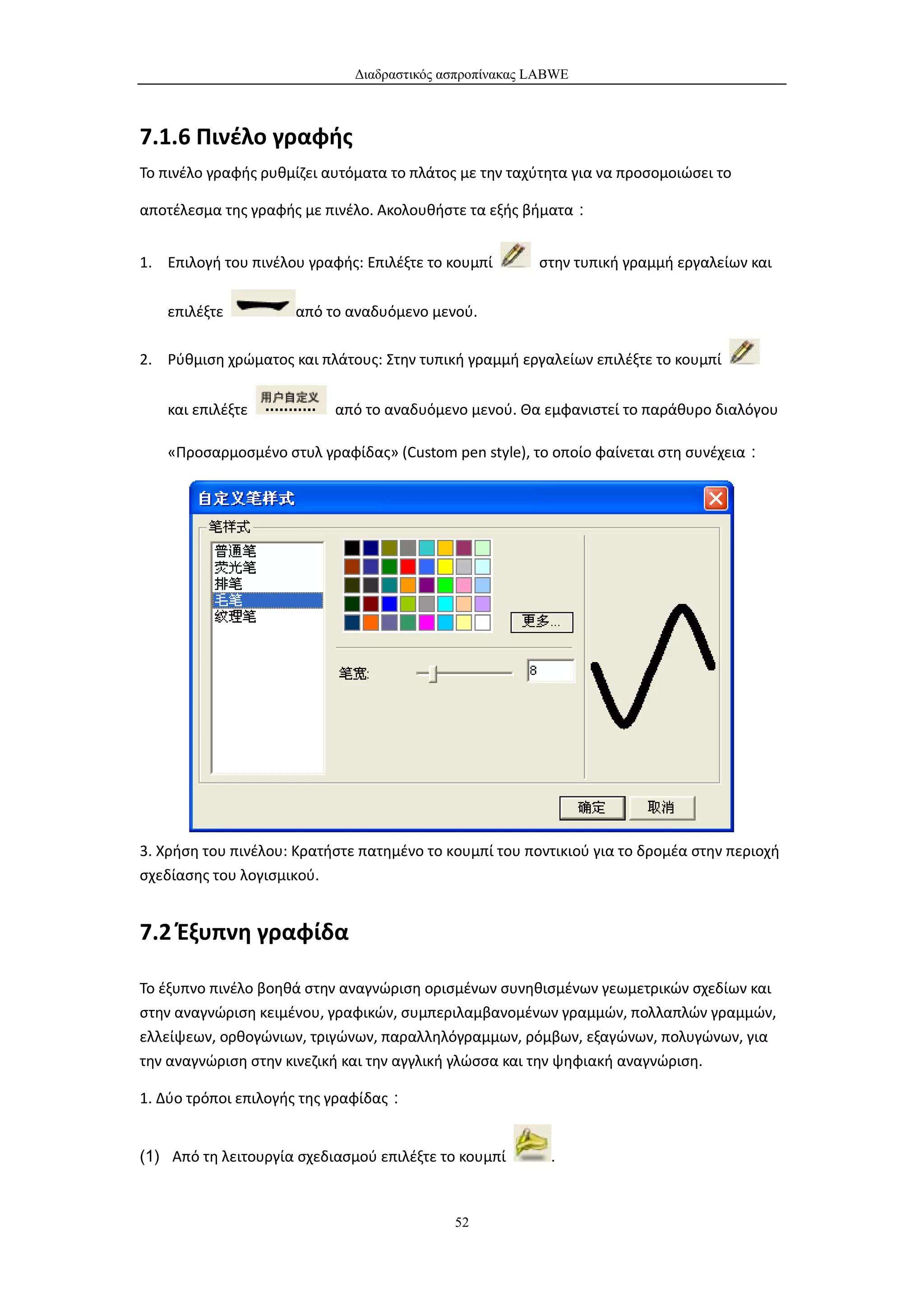 Διαδραστικός ασπροπίνακας LABWE



7.1.6 Πινέλο γραφής
Το πινέλο γραφής ρυθμίζει αυτόματα το πλάτος με την ταχύτητα για να προσομοιώσει το

αποτέλεσμα της γραφής με πινέλο. Ακολουθήστε τα εξής βήματα：


1. Επιλογή του πινέλου γραφής: Επιλέξτε το κουμπί       στην τυπική γραμμή εργαλείων και

   επιλέξτε          από το αναδυόμενο μενού.

2. Ρύθμιση χρώματος και πλάτους: Στην τυπική γραμμή εργαλείων επιλέξτε το κουμπί


   και επιλέξτε            από το αναδυόμενο μενού. Θα εμφανιστεί το παράθυρο διαλόγου

   «Προσαρμοσμένο στυλ γραφίδας» (Custom pen style), το οποίο φαίνεται στη συνέχεια：




3. Χρήση του πινέλου: Κρατήστε πατημένο το κουμπί του ποντικιού για το δρομέα στην περιοχή
σχεδίασης του λογισμικού.


7.2 Έξυπνη γραφίδα

Το έξυπνο πινέλο βοηθά στην αναγνώριση ορισμένων συνηθισμένων γεωμετρικών σχεδίων και
στην αναγνώριση κειμένου, γραφικών, συμπεριλαμβανομένων γραμμών, πολλαπλών γραμμών,
ελλείψεων, ορθογώνιων, τριγώνων, παραλληλόγραμμων, ρόμβων, εξαγώνων, πολυγώνων, για
την αναγνώριση στην κινεζική και την αγγλική γλώσσα και την ψηφιακή αναγνώριση.

1. Δύο τρόποι επιλογής της γραφίδας：


(1) Από τη λειτουργία σχεδιασμού επιλέξτε το κουμπί       .


                                            52
 