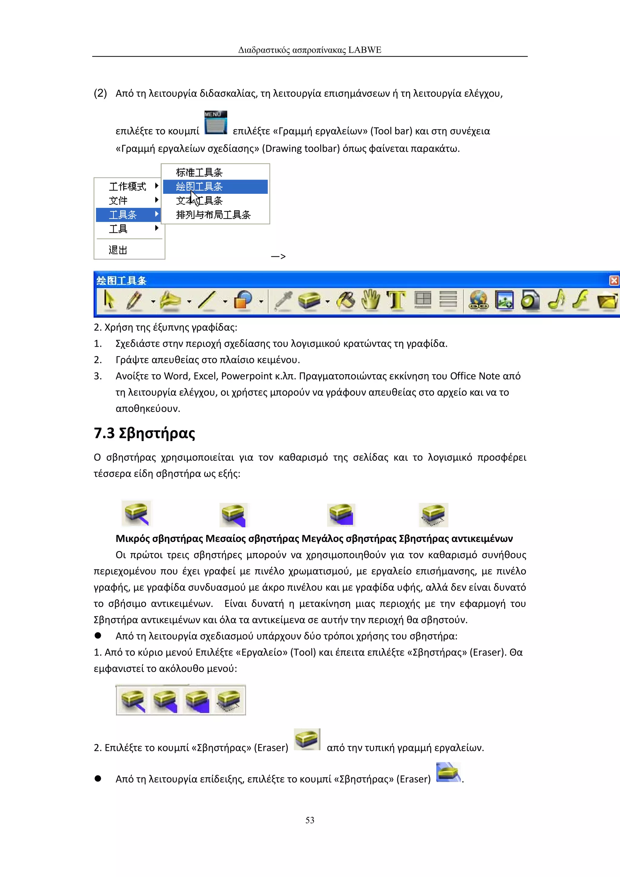 Διαδραστικός ασπροπίνακας LABWE



(2) Από τη λειτουργία διδασκαλίας, τη λειτουργία επισημάνσεων ή τη λειτουργία ελέγχου,


    επιλέξτε το κουμπί       επιλέξτε «Γραμμή εργαλείων» (Tool bar) και στη συνέχεια
    «Γραμμή εργαλείων σχεδίασης» (Drawing toolbar) όπως φαίνεται παρακάτω.




                                      —>




2. Χρήση της έξυπνης γραφίδας:
1. Σχεδιάστε στην περιοχή σχεδίασης του λογισμικού κρατώντας τη γραφίδα.
2. Γράψτε απευθείας στο πλαίσιο κειμένου.
3. Ανοίξτε το Word, Excel, Powerpoint κ.λπ. Πραγματοποιώντας εκκίνηση του Office Note από
     τη λειτουργία ελέγχου, οι χρήστες μπορούν να γράφουν απευθείας στο αρχείο και να το
     αποθηκεύουν.

7.3 Σβηστήρας
Ο σβηστήρας χρησιμοποιείται για τον καθαρισμό της σελίδας και το λογισμικό προσφέρει
τέσσερα είδη σβηστήρα ως εξής:




     Μικρός σβηστήρας Μεσαίος σβηστήρας Μεγάλος σβηστήρας Σβηστήρας αντικειμένων
     Οι πρώτοι τρεις σβηστήρες μπορούν να χρησιμοποιηθούν για τον καθαρισμό συνήθους
περιεχομένου που έχει γραφεί με πινέλο χρωματισμού, με εργαλείο επισήμανσης, με πινέλο
γραφής, με γραφίδα συνδυασμού με άκρο πινέλου και με γραφίδα υφής, αλλά δεν είναι δυνατό
το σβήσιμο αντικειμένων. Είναι δυνατή η μετακίνηση μιας περιοχής με την εφαρμογή του
Σβηστήρα αντικειμένων και όλα τα αντικείμενα σε αυτήν την περιοχή θα σβηστούν.
 Από τη λειτουργία σχεδιασμού υπάρχουν δύο τρόποι χρήσης του σβηστήρα:
1. Από το κύριο μενού Επιλέξτε «Εργαλείο» (Tool) και έπειτα επιλέξτε «Σβηστήρας» (Eraser). Θα
εμφανιστεί το ακόλουθο μενού:




2. Επιλέξτε το κουμπί «Σβηστήρας» (Eraser)        από την τυπική γραμμή εργαλείων.

   Από τη λειτουργία επίδειξης, επιλέξτε το κουμπί «Σβηστήρας» (Eraser)       .


                                             53
 