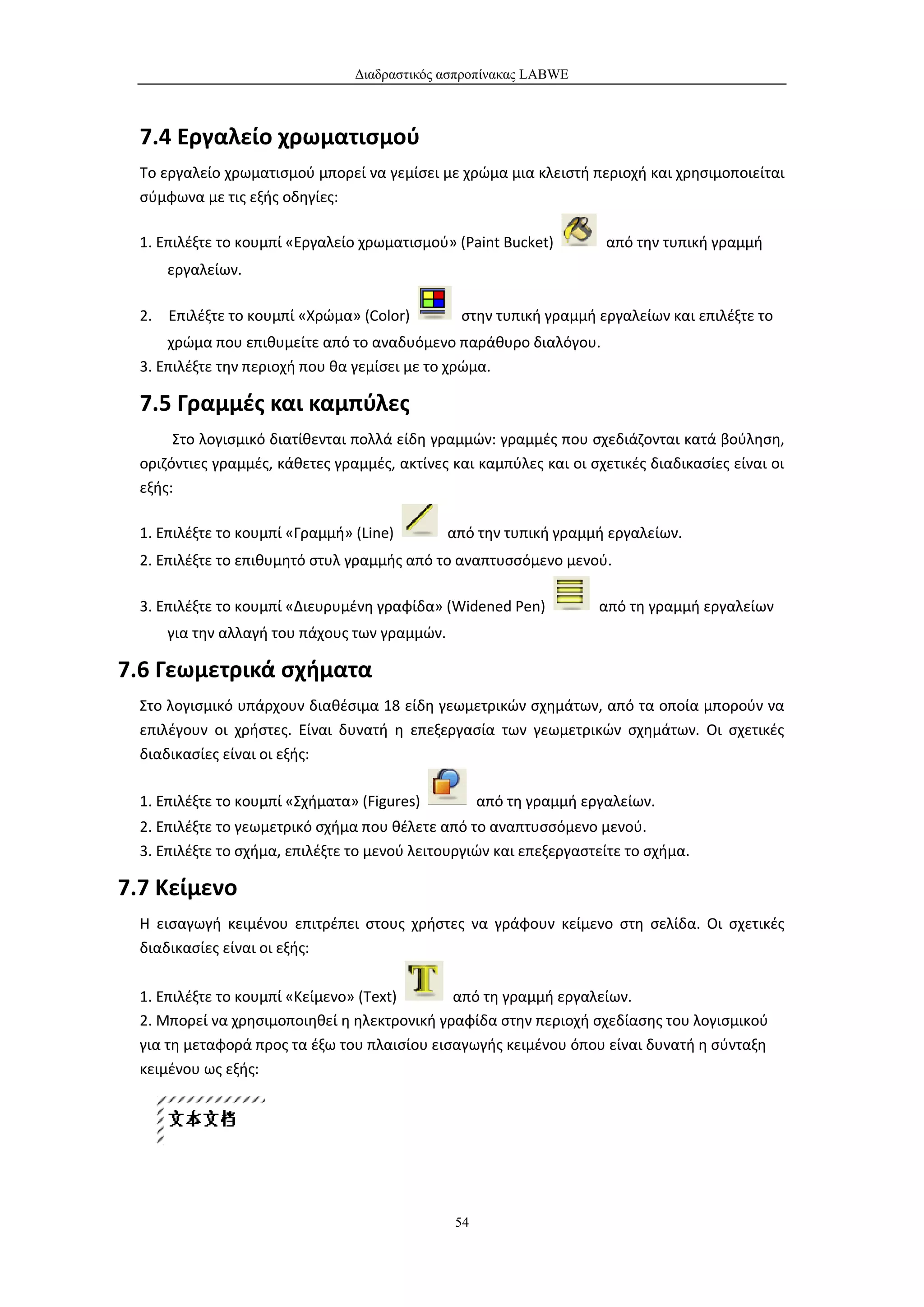 Διαδραστικός ασπροπίνακας LABWE



  7.4 Εργαλείο χρωματισμού
  Το εργαλείο χρωματισμού μπορεί να γεμίσει με χρώμα μια κλειστή περιοχή και χρησιμοποιείται
  σύμφωνα με τις εξής οδηγίες:

  1. Επιλέξτε το κουμπί «Εργαλείο χρωματισμού» (Paint Bucket)         από την τυπική γραμμή
      εργαλείων.

  2. Επιλέξτε το κουμπί «Χρώμα» (Color)         στην τυπική γραμμή εργαλείων και επιλέξτε το
      χρώμα που επιθυμείτε από το αναδυόμενο παράθυρο διαλόγου.
  3. Επιλέξτε την περιοχή που θα γεμίσει με το χρώμα.

  7.5 Γραμμές και καμπύλες
       Στο λογισμικό διατίθενται πολλά είδη γραμμών: γραμμές που σχεδιάζονται κατά βούληση,
  οριζόντιες γραμμές, κάθετες γραμμές, ακτίνες και καμπύλες και οι σχετικές διαδικασίες είναι οι
  εξής:

  1. Επιλέξτε το κουμπί «Γραμμή» (Line)        από την τυπική γραμμή εργαλείων.
  2. Επιλέξτε το επιθυμητό στυλ γραμμής από το αναπτυσσόμενο μενού.

  3. Επιλέξτε το κουμπί «Διευρυμένη γραφίδα» (Widened Pen)           από τη γραμμή εργαλείων
      για την αλλαγή του πάχους των γραμμών.

7.6 Γεωμετρικά σχήματα
  Στο λογισμικό υπάρχουν διαθέσιμα 18 είδη γεωμετρικών σχημάτων, από τα οποία μπορούν να
  επιλέγουν οι χρήστες. Είναι δυνατή η επεξεργασία των γεωμετρικών σχημάτων. Οι σχετικές
  διαδικασίες είναι οι εξής:

  1. Επιλέξτε το κουμπί «Σχήματα» (Figures)          από τη γραμμή εργαλείων.
  2. Επιλέξτε το γεωμετρικό σχήμα που θέλετε από το αναπτυσσόμενο μενού.
  3. Επιλέξτε το σχήμα, επιλέξτε το μενού λειτουργιών και επεξεργαστείτε το σχήμα.

7.7 Κείμενο
  Η εισαγωγή κειμένου επιτρέπει στους χρήστες να γράφουν κείμενο στη σελίδα. Οι σχετικές
  διαδικασίες είναι οι εξής:

  1. Επιλέξτε το κουμπί «Κείμενο» (Text)      από τη γραμμή εργαλείων.
  2. Μπορεί να χρησιμοποιηθεί η ηλεκτρονική γραφίδα στην περιοχή σχεδίασης του λογισμικού
  για τη μεταφορά προς τα έξω του πλαισίου εισαγωγής κειμένου όπου είναι δυνατή η σύνταξη
  κειμένου ως εξής:




                                                54
 