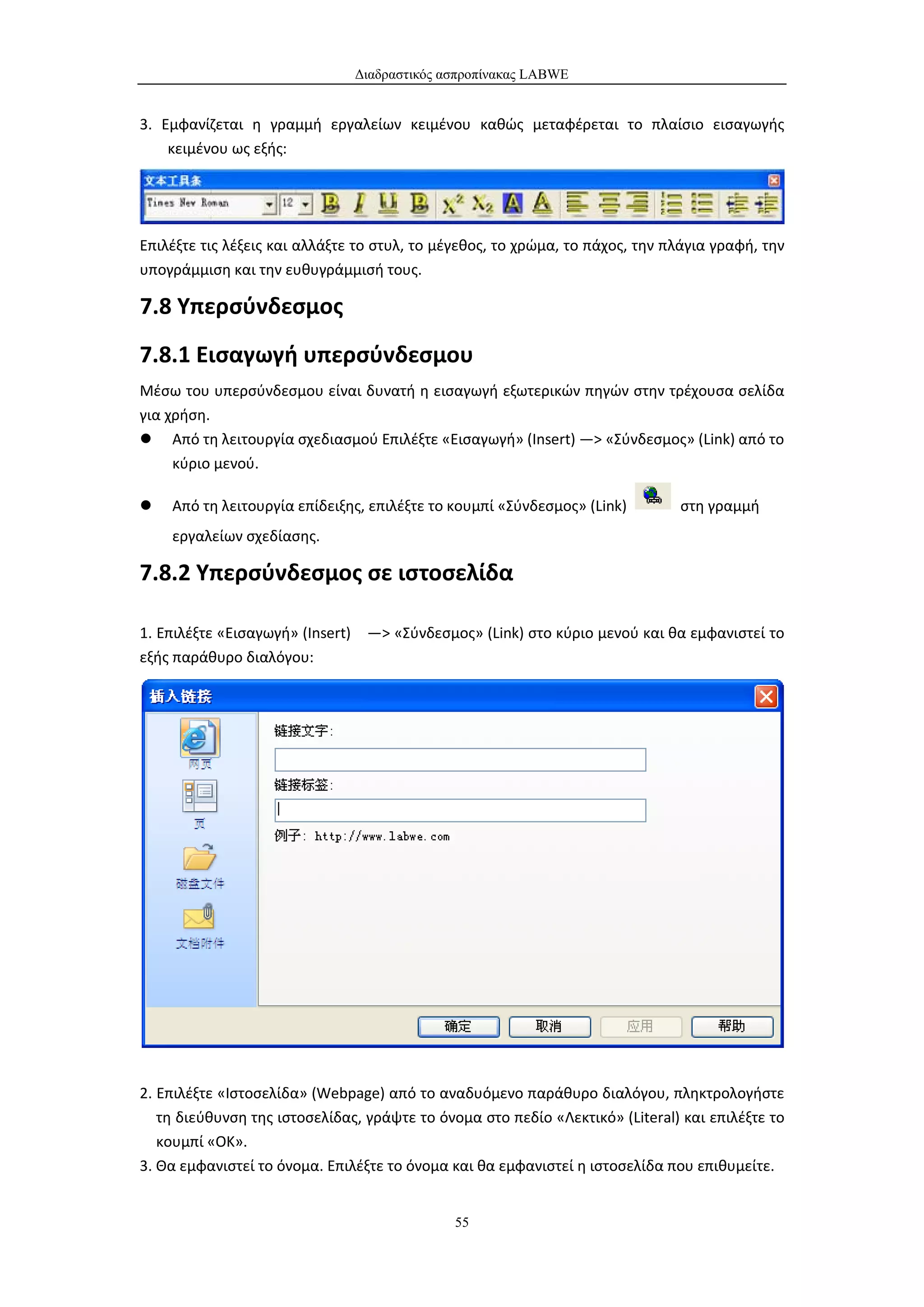 Διαδραστικός ασπροπίνακας LABWE


3. Εμφανίζεται η γραμμή εργαλείων κειμένου καθώς μεταφέρεται το πλαίσιο εισαγωγής
    κειμένου ως εξής:




Επιλέξτε τις λέξεις και αλλάξτε το στυλ, το μέγεθος, το χρώμα, το πάχος, την πλάγια γραφή, την
υπογράμμιση και την ευθυγράμμισή τους.

7.8 Υπερσύνδεσμος
7.8.1 Εισαγωγή υπερσύνδεσμου
Μέσω του υπερσύνδεσμου είναι δυνατή η εισαγωγή εξωτερικών πηγών στην τρέχουσα σελίδα
για χρήση.
 Από τη λειτουργία σχεδιασμού Επιλέξτε «Εισαγωγή» (Insert) —> «Σύνδεσμος» (Link) από το
     κύριο μενού.

   Από τη λειτουργία επίδειξης, επιλέξτε το κουμπί «Σύνδεσμος» (Link)        στη γραμμή
    εργαλείων σχεδίασης.

7.8.2 Υπερσύνδεσμος σε ιστοσελίδα

1. Επιλέξτε «Εισαγωγή» (Insert) —> «Σύνδεσμος» (Link) στο κύριο μενού και θα εμφανιστεί το
εξής παράθυρο διαλόγου:




2. Επιλέξτε «Ιστοσελίδα» (Webpage) από το αναδυόμενο παράθυρο διαλόγου, πληκτρολογήστε
   τη διεύθυνση της ιστοσελίδας, γράψτε το όνομα στο πεδίο «Λεκτικό» (Literal) και επιλέξτε το
   κουμπί «ΟΚ».
3. Θα εμφανιστεί το όνομα. Επιλέξτε το όνομα και θα εμφανιστεί η ιστοσελίδα που επιθυμείτε.


                                             55
 