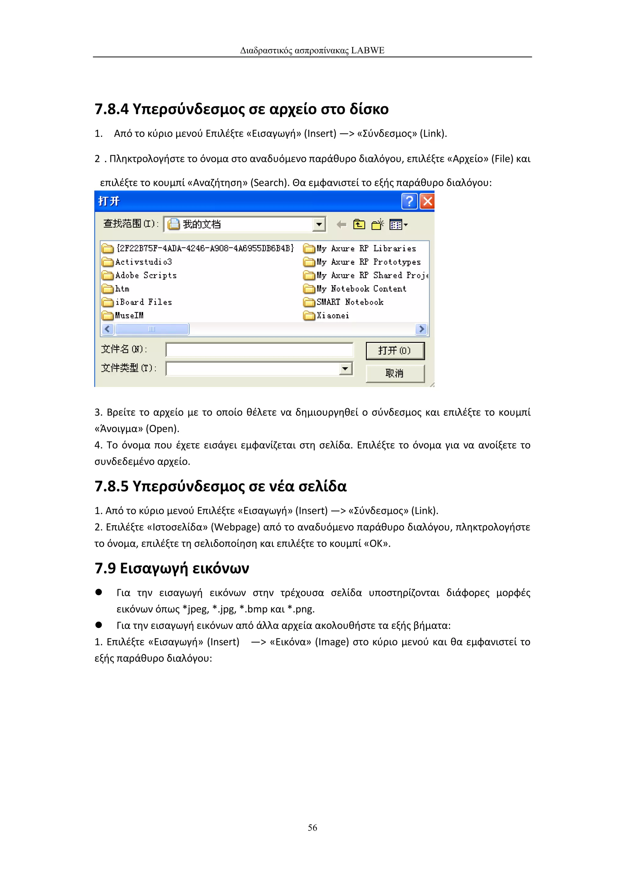 Διαδραστικός ασπροπίνακας LABWE




7.8.4 Υπερσύνδεσμος σε αρχείο στο δίσκο
1. Από το κύριο μενού Επιλέξτε «Εισαγωγή» (Insert) —> «Σύνδεσμος» (Link).

2．Πληκτρολογήστε το όνομα στο αναδυόμενο παράθυρο διαλόγου, επιλέξτε «Αρχείο» (File) και

 επιλέξτε το κουμπί «Αναζήτηση» (Search). Θα εμφανιστεί το εξής παράθυρο διαλόγου:




3. Βρείτε το αρχείο με το οποίο θέλετε να δημιουργηθεί ο σύνδεσμος και επιλέξτε το κουμπί
«Άνοιγμα» (Open).
4. Το όνομα που έχετε εισάγει εμφανίζεται στη σελίδα. Επιλέξτε το όνομα για να ανοίξετε το
συνδεδεμένο αρχείο.

7.8.5 Υπερσύνδεσμος σε νέα σελίδα
1. Από το κύριο μενού Επιλέξτε «Εισαγωγή» (Insert) —> «Σύνδεσμος» (Link).
2. Επιλέξτε «Ιστοσελίδα» (Webpage) από το αναδυόμενο παράθυρο διαλόγου, πληκτρολογήστε
το όνομα, επιλέξτε τη σελιδοποίηση και επιλέξτε το κουμπί «ΟΚ».

7.9 Εισαγωγή εικόνων
    Για την εισαγωγή εικόνων στην τρέχουσα σελίδα υποστηρίζονται διάφορες μορφές
     εικόνων όπως *jpeg, *.jpg, *.bmp και *.png.
 Για την εισαγωγή εικόνων από άλλα αρχεία ακολουθήστε τα εξής βήματα:
1. Επιλέξτε «Εισαγωγή» (Insert) —> «Εικόνα» (Image) στο κύριο μενού και θα εμφανιστεί το
εξής παράθυρο διαλόγου:




                                            56
 