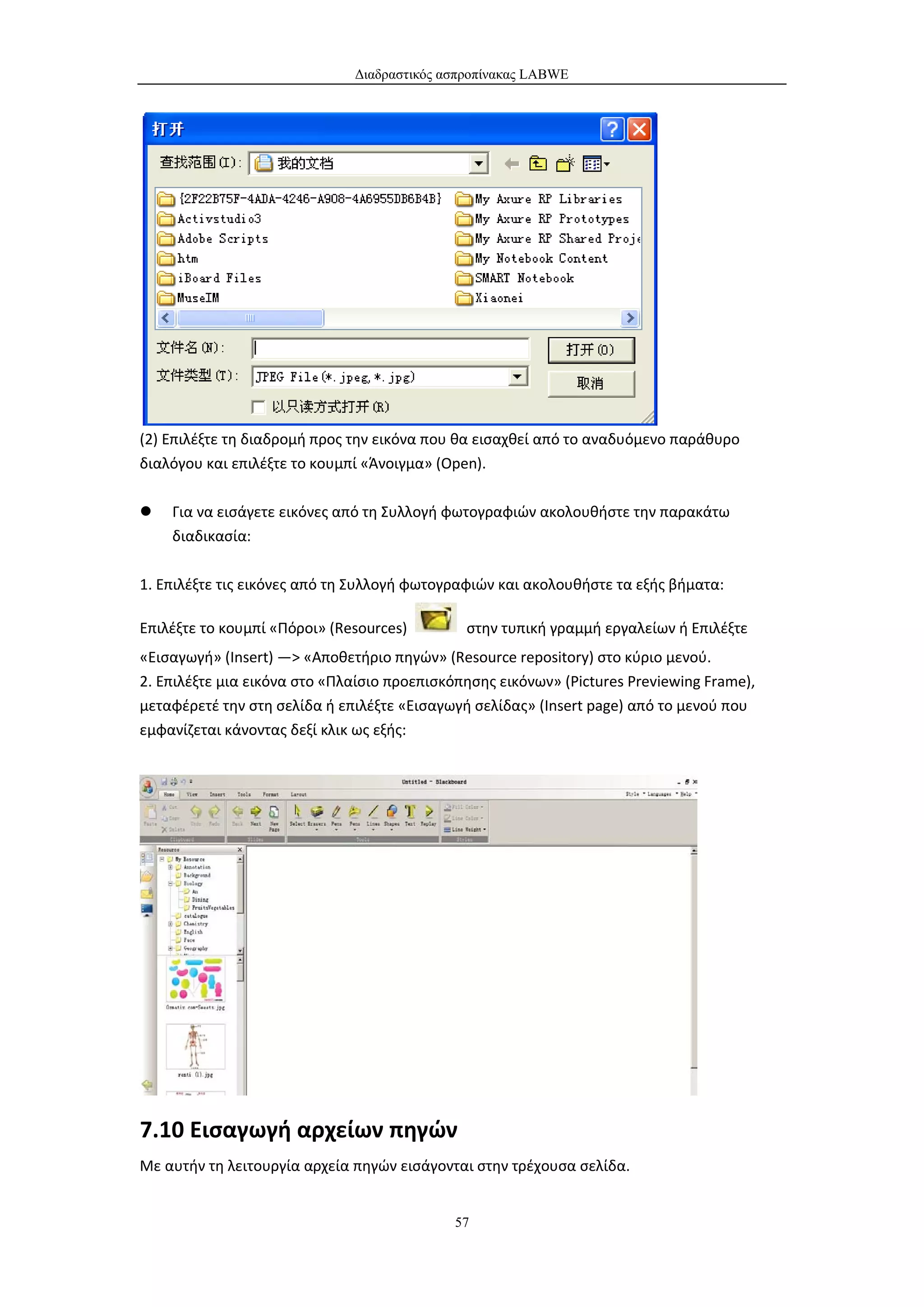 Διαδραστικός ασπροπίνακας LABWE




(2) Επιλέξτε τη διαδρομή προς την εικόνα που θα εισαχθεί από το αναδυόμενο παράθυρο
διαλόγου και επιλέξτε το κουμπί «Άνοιγμα» (Open).

   Για να εισάγετε εικόνες από τη Συλλογή φωτογραφιών ακολουθήστε την παρακάτω
    διαδικασία:

1. Επιλέξτε τις εικόνες από τη Συλλογή φωτογραφιών και ακολουθήστε τα εξής βήματα:

Επιλέξτε το κουμπί «Πόροι» (Resources)        στην τυπική γραμμή εργαλείων ή Επιλέξτε
«Εισαγωγή» (Insert) —> «Αποθετήριο πηγών» (Resource repository) στο κύριο μενού.
2. Επιλέξτε μια εικόνα στο «Πλαίσιο προεπισκόπησης εικόνων» (Pictures Previewing Frame),
μεταφέρετέ την στη σελίδα ή επιλέξτε «Εισαγωγή σελίδας» (Insert page) από το μενού που
εμφανίζεται κάνοντας δεξί κλικ ως εξής:




7.10 Εισαγωγή αρχείων πηγών
Με αυτήν τη λειτουργία αρχεία πηγών εισάγονται στην τρέχουσα σελίδα.


                                             57
 