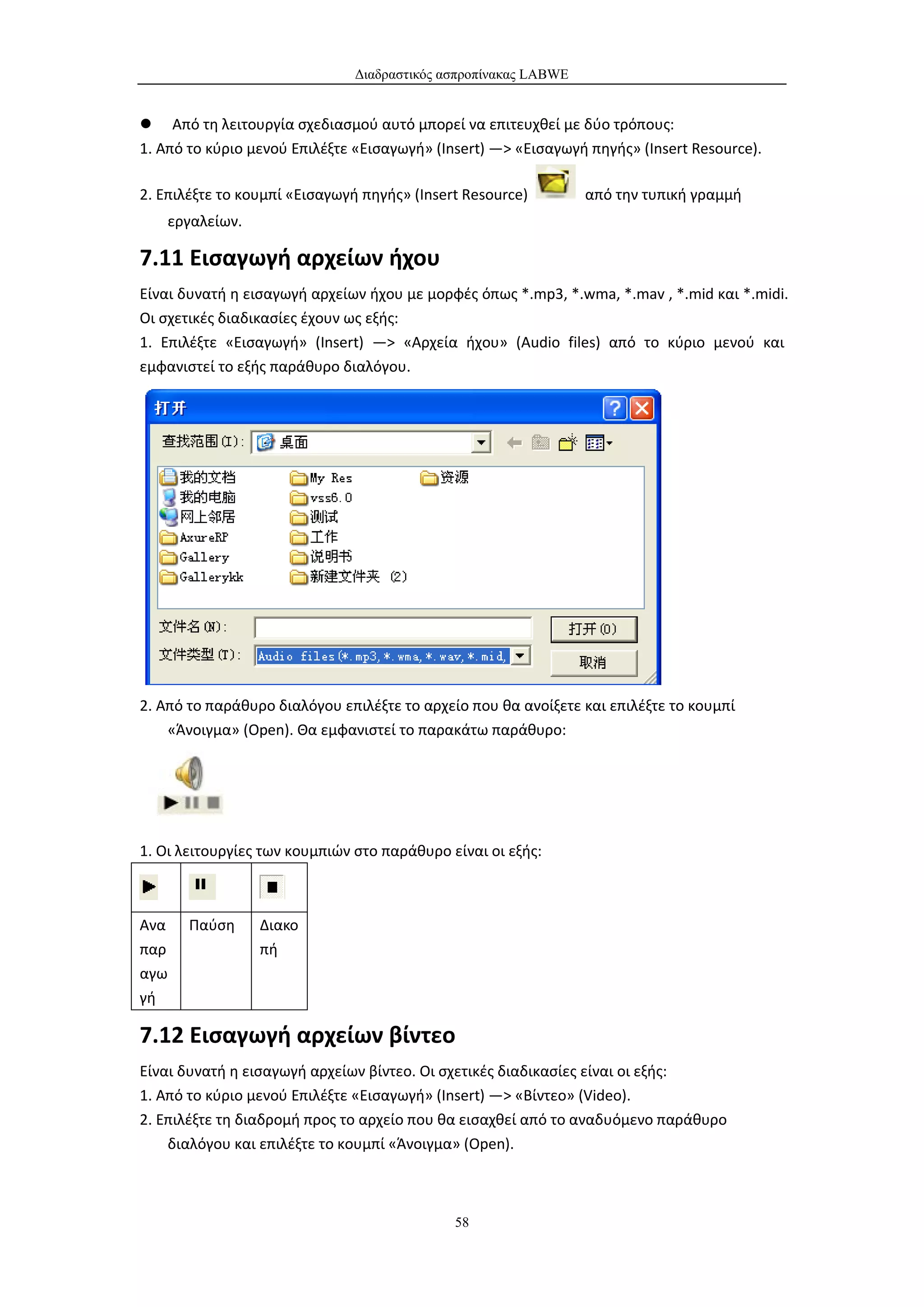 Διαδραστικός ασπροπίνακας LABWE


 Από τη λειτουργία σχεδιασμού αυτό μπορεί να επιτευχθεί με δύο τρόπους:
1. Από το κύριο μενού Επιλέξτε «Εισαγωγή» (Insert) —> «Εισαγωγή πηγής» (Insert Resource).

2. Επιλέξτε το κουμπί «Εισαγωγή πηγής» (Insert Resource)         από την τυπική γραμμή
    εργαλείων.

7.11 Εισαγωγή αρχείων ήχου
Είναι δυνατή η εισαγωγή αρχείων ήχου με μορφές όπως *.mp3, *.wma, *.mav , *.mid και *.midi.
Οι σχετικές διαδικασίες έχουν ως εξής:
1. Επιλέξτε «Εισαγωγή» (Insert) —> «Αρχεία ήχου» (Audio files) από το κύριο μενού και
εμφανιστεί το εξής παράθυρο διαλόγου.




2. Από το παράθυρο διαλόγου επιλέξτε το αρχείο που θα ανοίξετε και επιλέξτε το κουμπί
    «Άνοιγμα» (Open). Θα εμφανιστεί το παρακάτω παράθυρο:




1. Οι λειτουργίες των κουμπιών στο παράθυρο είναι οι εξής:



Ανα    Παύση     Διακο
παρ              πή
αγω
γή

7.12 Εισαγωγή αρχείων βίντεο
Είναι δυνατή η εισαγωγή αρχείων βίντεο. Οι σχετικές διαδικασίες είναι οι εξής:
1. Από το κύριο μενού Επιλέξτε «Εισαγωγή» (Insert) —> «Βίντεο» (Video).
2. Επιλέξτε τη διαδρομή προς το αρχείο που θα εισαχθεί από το αναδυόμενο παράθυρο
    διαλόγου και επιλέξτε το κουμπί «Άνοιγμα» (Open).



                                             58
 