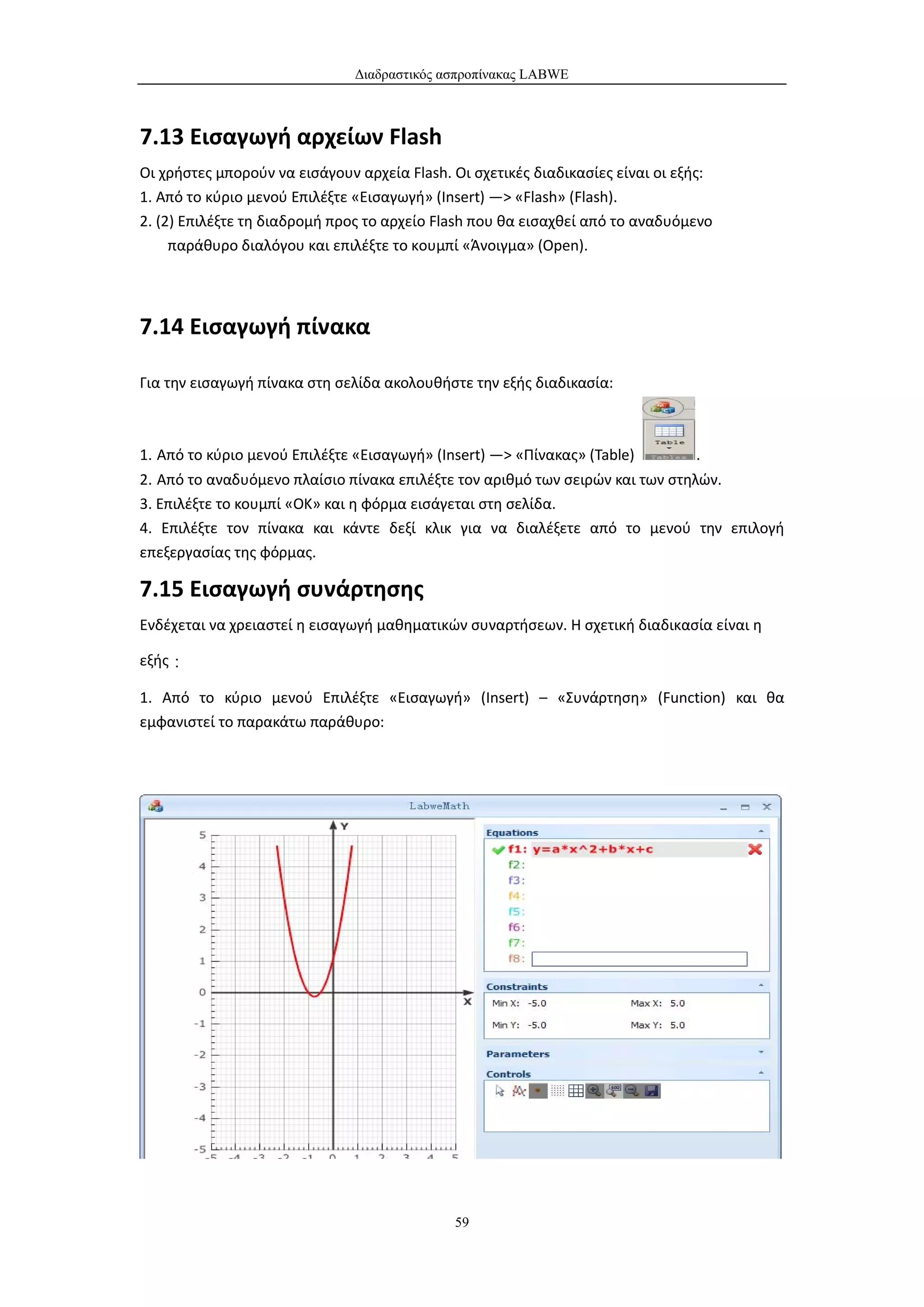 Διαδραστικός ασπροπίνακας LABWE



7.13 Εισαγωγή αρχείων Flash
Οι χρήστες μπορούν να εισάγουν αρχεία Flash. Οι σχετικές διαδικασίες είναι οι εξής:
1. Από το κύριο μενού Επιλέξτε «Εισαγωγή» (Insert) —> «Flash» (Flash).
2. (2) Επιλέξτε τη διαδρομή προς το αρχείο Flash που θα εισαχθεί από το αναδυόμενο
     παράθυρο διαλόγου και επιλέξτε το κουμπί «Άνοιγμα» (Open).




7.14 Εισαγωγή πίνακα

Για την εισαγωγή πίνακα στη σελίδα ακολουθήστε την εξής διαδικασία:



1. Από το κύριο μενού Επιλέξτε «Εισαγωγή» (Insert) —> «Πίνακας» (Table)         .
2. Από το αναδυόμενο πλαίσιο πίνακα επιλέξτε τον αριθμό των σειρών και των στηλών.
3. Επιλέξτε το κουμπί «OK» και η φόρμα εισάγεται στη σελίδα.
4. Επιλέξτε τον πίνακα και κάντε δεξί κλικ για να διαλέξετε από το μενού την επιλογή
επεξεργασίας της φόρμας.

7.15 Εισαγωγή συνάρτησης
Ενδέχεται να χρειαστεί η εισαγωγή μαθηματικών συναρτήσεων. Η σχετική διαδικασία είναι η

εξής：

1. Από το κύριο μενού Επιλέξτε «Εισαγωγή» (Insert) – «Συνάρτηση» (Function) και θα
εμφανιστεί το παρακάτω παράθυρο:




                                             59
 