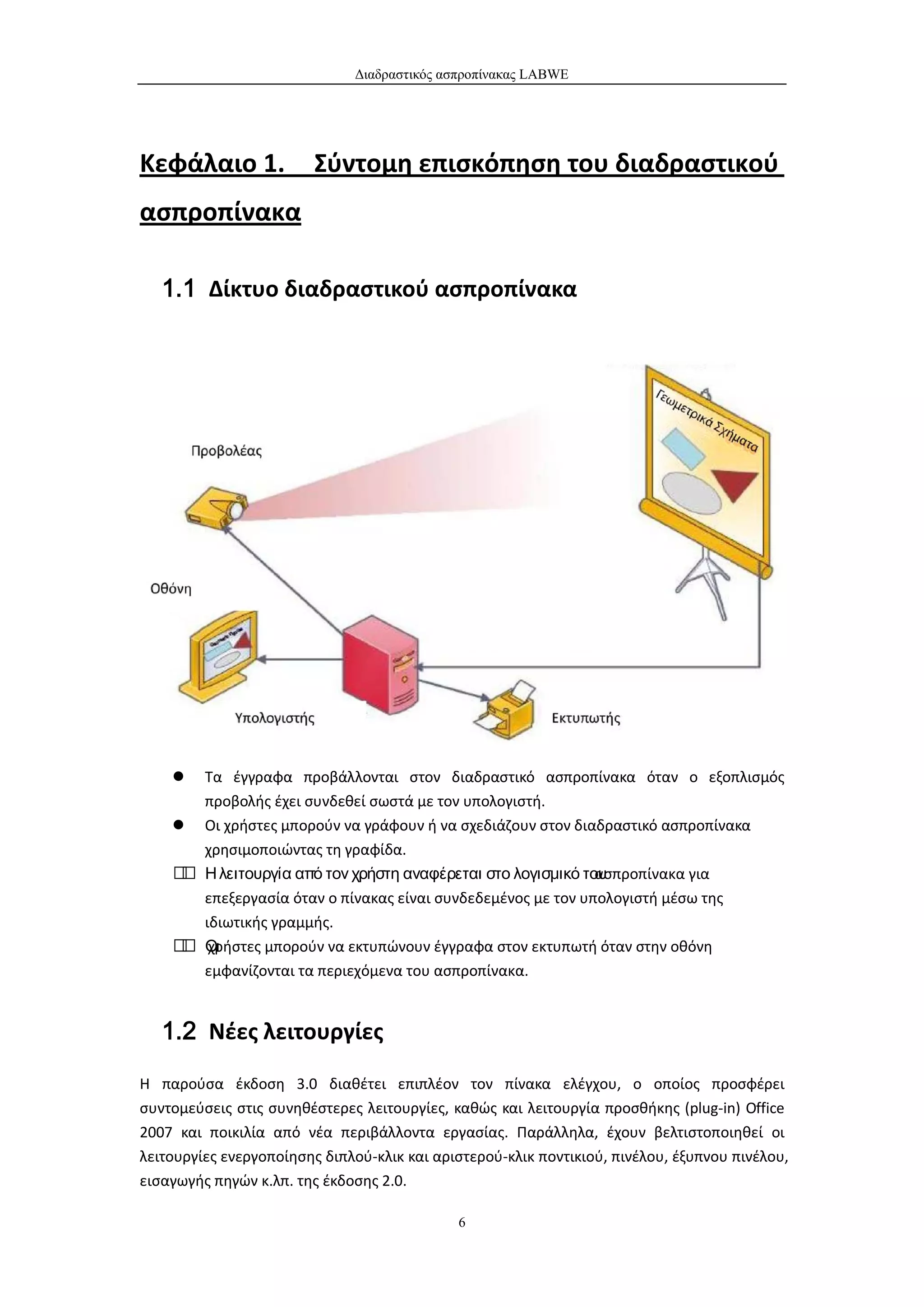 Διαδραστικός ασπροπίνακας LABWE




Κεφάλαιο 1.             Σύντομη επισκόπηση του διαδραστικού
ασπροπίνακα

   1.1 Δίκτυο διαδραστικού ασπροπίνακα




      Τα έγγραφα προβάλλονται στον διαδραστικό ασπροπίνακα όταν ο εξοπλισμός
       προβολής έχει συνδεθεί σωστά με τον υπολογιστή.
     Οι χρήστες μπορούν να γράφουν ή να σχεδιάζουν στον διαδραστικό ασπροπίνακα
       χρησιμοποιώντας τη γραφίδα.
     Η λειτουργία από τον χρήστη αναφέρεται στο λογισμικό του
                                                             ασπροπίνακα για
       επεξεργασία όταν ο πίνακας είναι συνδεδεμένος με τον υπολογιστή μέσω της
       ιδιωτικής γραμμής.
     Οι
      χρήστες μπορούν να εκτυπώνουν έγγραφα στον εκτυπωτή όταν στην οθόνη
       εμφανίζονται τα περιεχόμενα του ασπροπίνακα.


   1.2 Νέες λειτουργίες

Η παρούσα έκδοση 3.0 διαθέτει επιπλέον τον πίνακα ελέγχου, ο οποίος προσφέρει
συντομεύσεις στις συνηθέστερες λειτουργίες, καθώς και λειτουργία προσθήκης (plug-in) Office
2007 και ποικιλία από νέα περιβάλλοντα εργασίας. Παράλληλα, έχουν βελτιστοποιηθεί οι
λειτουργίες ενεργοποίησης διπλού-κλικ και αριστερού-κλικ ποντικιού, πινέλου, έξυπνου πινέλου,
εισαγωγής πηγών κ.λπ. της έκδοσης 2.0.

                                             6
 