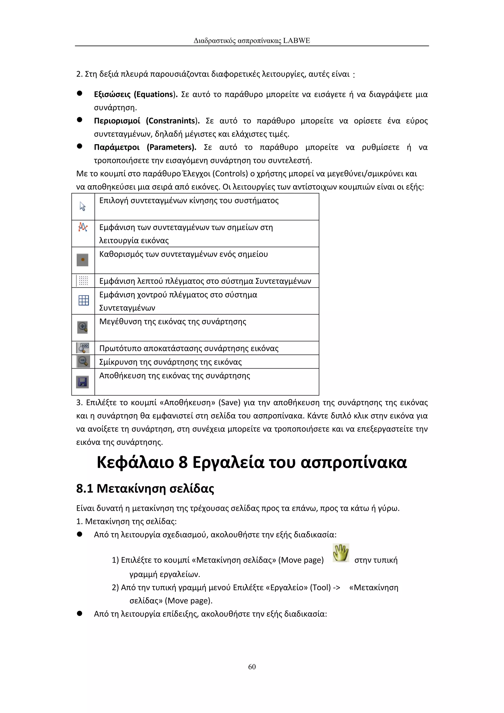 Διαδραστικός ασπροπίνακας LABWE



2. Στη δεξιά πλευρά παρουσιάζονται διαφορετικές λειτουργίες, αυτές είναι：

   Εξισώσεις (Equations). Σε αυτό το παράθυρο μπορείτε να εισάγετε ή να διαγράψετε μια
    συνάρτηση.
 Περιορισμοί (Constranints). Σε αυτό το παράθυρο μπορείτε να ορίσετε ένα εύρος
    συντεταγμένων, δηλαδή μέγιστες και ελάχιστες τιμές.
 Παράμετροι (Parameters). Σε αυτό το παράθυρο μπορείτε να ρυθμίσετε ή να
    τροποποιήσετε την εισαγόμενη συνάρτηση του συντελεστή.
Με το κουμπί στο παράθυρο Έλεγχοι (Controls) ο χρήστης μπορεί να μεγεθύνει/σμικρύνει και
να αποθηκεύσει μια σειρά από εικόνες. Οι λειτουργίες των αντίστοιχων κουμπιών είναι οι εξής:
      Επιλογή συντεταγμένων κίνησης του συστήματος


      Εμφάνιση των συντεταγμένων των σημείων στη
      λειτουργία εικόνας
      Καθορισμός των συντεταγμένων ενός σημείου


      Εμφάνιση λεπτού πλέγματος στο σύστημα Συντεταγμένων
      Εμφάνιση χοντρού πλέγματος στο σύστημα
      Συντεταγμένων
      Μεγέθυνση της εικόνας της συνάρτησης

      Πρωτότυπο αποκατάστασης συνάρτησης εικόνας
      Σμίκρυνση της συνάρτησης της εικόνας
      Αποθήκευση της εικόνας της συνάρτησης


3. Επιλέξτε το κουμπί «Αποθήκευση» (Save) για την αποθήκευση της συνάρτησης της εικόνας
και η συνάρτηση θα εμφανιστεί στη σελίδα του ασπροπίνακα. Κάντε διπλό κλικ στην εικόνα για
να ανοίξετε τη συνάρτηση, στη συνέχεια μπορείτε να τροποποιήσετε και να επεξεργαστείτε την
εικόνα της συνάρτησης.

     Κεφάλαιο 8 Εργαλεία του ασπροπίνακα
8.1 Μετακίνηση σελίδας
Είναι δυνατή η μετακίνηση της τρέχουσας σελίδας προς τα επάνω, προς τα κάτω ή γύρω.
1. Μετακίνηση της σελίδας:
 Από τη λειτουργία σχεδιασμού, ακολουθήστε την εξής διαδικασία:

         1) Επιλέξτε το κουμπί «Μετακίνηση σελίδας» (Move page)         στην τυπική
             γραμμή εργαλείων.
        2) Από την τυπική γραμμή μενού Επιλέξτε «Εργαλείο» (Tool) ->   «Μετακίνηση
             σελίδας» (Move page).
   Από τη λειτουργία επίδειξης, ακολουθήστε την εξής διαδικασία:




                                             60
 